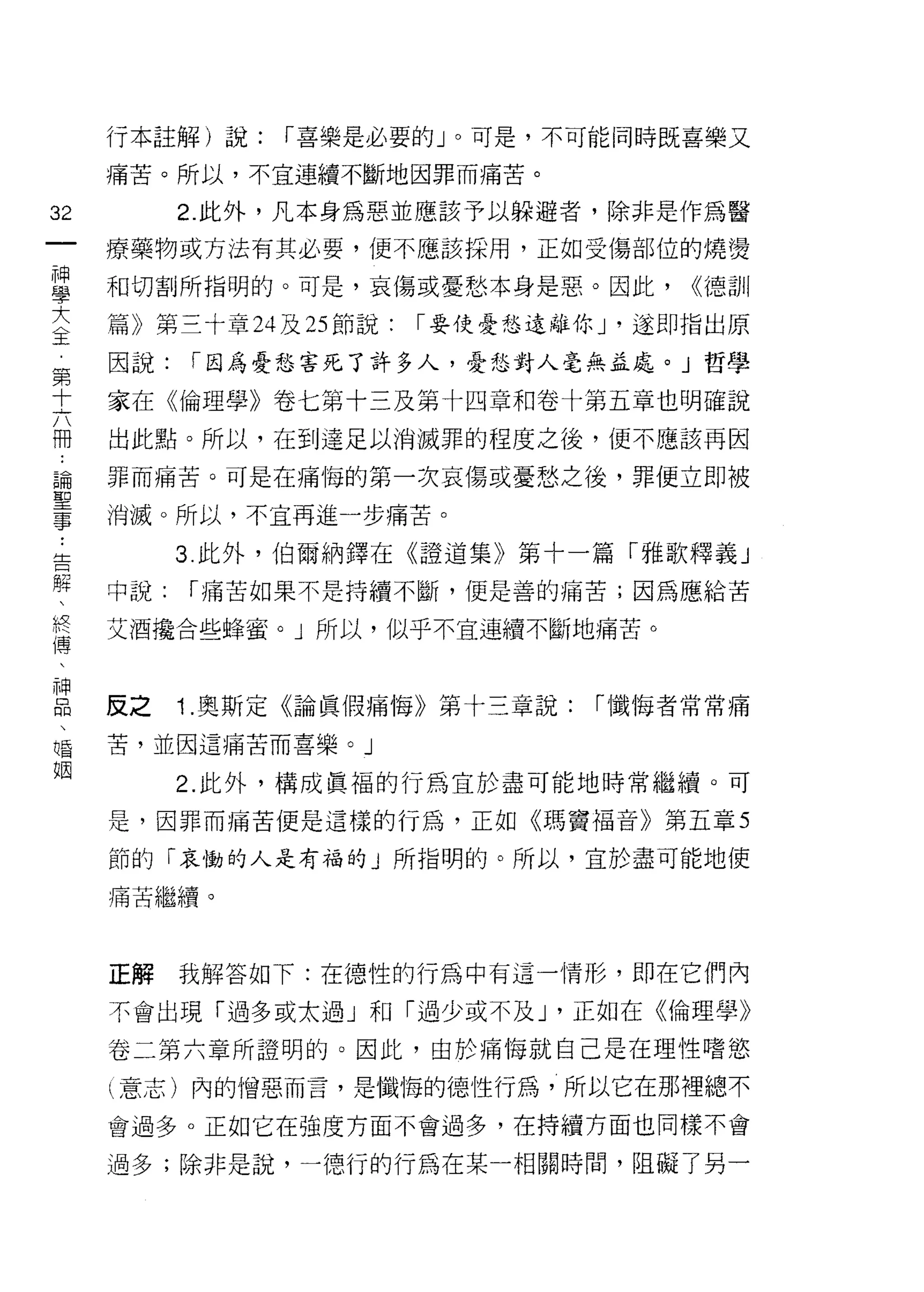 行本註解)說:    r 喜樂是必要的」。可是，不可能同時既喜樂又

        痛苦。所以，不宜連續不斷地因罪而痛苦。

32            2. 此外，凡本身為惡並應該予以躲避者，除非是作為醫
一       療藥物或方法有其必要，便不應該採用，正如受傷部位的燒燙
神
學       和切割所指明的。可是，哀傷或憂愁本身是惡。因此，           <<德訓

大       篇》第三十章 24 及 25 節說:   r 要使憂愁遠離你 J '遂即指出原

〈       因說:   r 因為憂愁害死了許多人，憂愁對人毫無孟處。」哲學
王       家在《倫理學》卷七第十三及第十四章和卷十第五章也明確說
第       出此點。所以，在到達足以消滅罪的程度之後，便不應該再因
十
六       罪而痛苦。可是在痛悔的第一次哀傷或憂愁之後，罪便立即被

冊 ..    消滅。所以，不宜再進一步痛苦。

﹒解  告         3. 此外，伯爾納鐸在《證道集》第十一篇「雅歌釋義」
論、      中說:   r 痛苦如果不是持續不斷，便是善的痛苦;因為應給苦
聖 假傳    艾酒撮合些蜂蜜。」所以，似乎不宜連串賣不斷地痛苦。
事 、神
    品
    、   反之    1 .奧斯定《論真假痛悔》第十三章說:     r 懺悔者常常痛
    唱
    姻   苦，並因這痛苦而喜樂。」

              2. 此外，構成員褔的行為宜於盡可能地時常繼續。可

        是，因罪而痛苦便是這樣的行為，正如《瑪竇倡音》第五章 5

        節的「哀慟的人是有福的」所指明的。所以，宜於盡可能地使

        痛苦繼續。



        正解    我解答如下:在德性的行為中有這一情形，即在它們內

        不會出現「過多或太過」和「過少或不及 J '正如在《倫理學》

        卷二第六章所證明的。因此，由於痛悔就自己是在理性嗜慾

        l 意志)內的憎惡而言，是懺悔的德性行為，所以它在那裡總不
        會過多。正如它在強度方面不會過多，在持續方面也同樣不會

        過多;除非是說，一德行的行為在某一相關時間，阻礙了另一
 