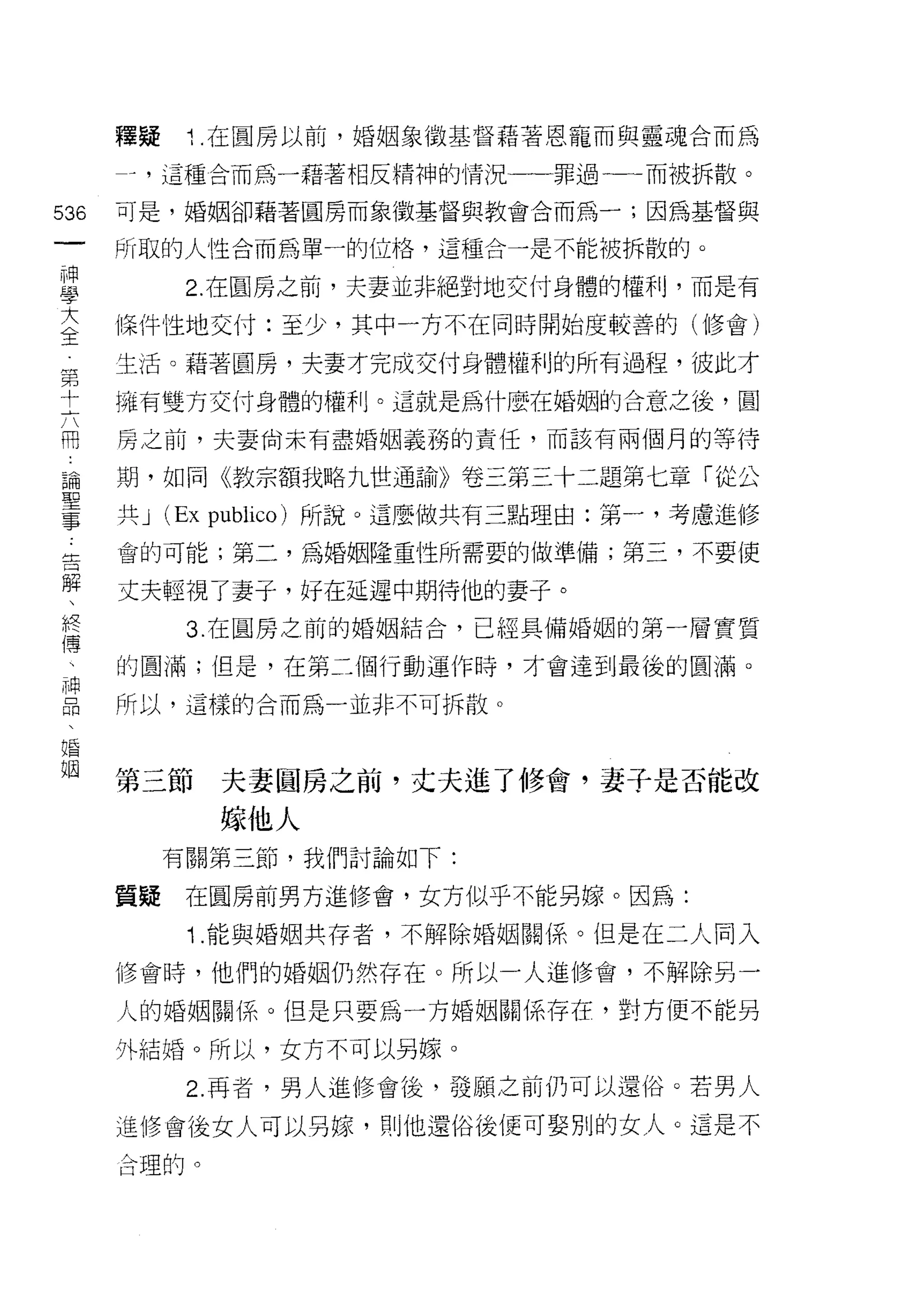 釋疑    1 .在圓房以前，婚姻象徵基督藉著恩寵而與靈魂合而為
    -   ，這種合而為一藉著相反精神的情況一罪過一一而被拆散。
叫   可是，婚姻卻藉著圓房而象徵基督與教會合而為一;因為基督與
一
神
    所取的人性合而為單一的位格，這種合一是不能被拆散的。


學         2. 在圓房之前，夫妻並非絕對地交付身體的權利，而是有

大   條件 'l生地交付:至少，其中一方不在同時開始度較善的(修會)
全   生活。藉著圓房，夫妻才完成交付身體權利的所有過程，彼此才
第   擁有雙方交付身體的權利。這就是為什麼在婚姻的合意之後，圓
十
六   房之前，夫妻尚未有盡婚姻義務的責任，而該有兩個月的等待

用   期，如同《教宗額我略九世通諭》卷三第三十二題第七章「從公

論   共J   (Ex pl削iω) 所說。這麼做共有三點理由:第一，考慮進修
聖   會的可能;第二，為婚姻隆重1世所需要的做準備;第三，不要使
事   丈夫輕視了妻子，好在延遲中期待他的妻子。
告
          3 在圓房之前的婚姻結合，已經具備婚姻的第一層實質
解
、   的圓滿;但是，在第二個行動遲作時，才會達到最後的圓滿。

終   所以，這樣的合而為一並非不可拆散。

傳
、   第三節        夫妻國房之前，丈夫進了修會，妻子是否能改
神
品              嫁他人
、        有關第三節，我們討論如下:

婚   質擺    在圓房前男方進修會，女方似乎不能另嫁。因為:
姻         '1   .能與婚姻共存者，不解除婚姻關係。但是在二人同入

    修會時，他們的婚姻仍然存在。所以一人進修會，不解除另一

    人的婚姻關係。但是只要為一方婚姻關係存在，對方便不能另

    外結婚。所以，女方不可以另嫁。

          2. 再者，男人進修會後，發願之前仍可以還俗。若男人

    進修會後女人可以另嫁，貝 IJ 他還俗後便可娶別的女人。這是不
    合理的。
 