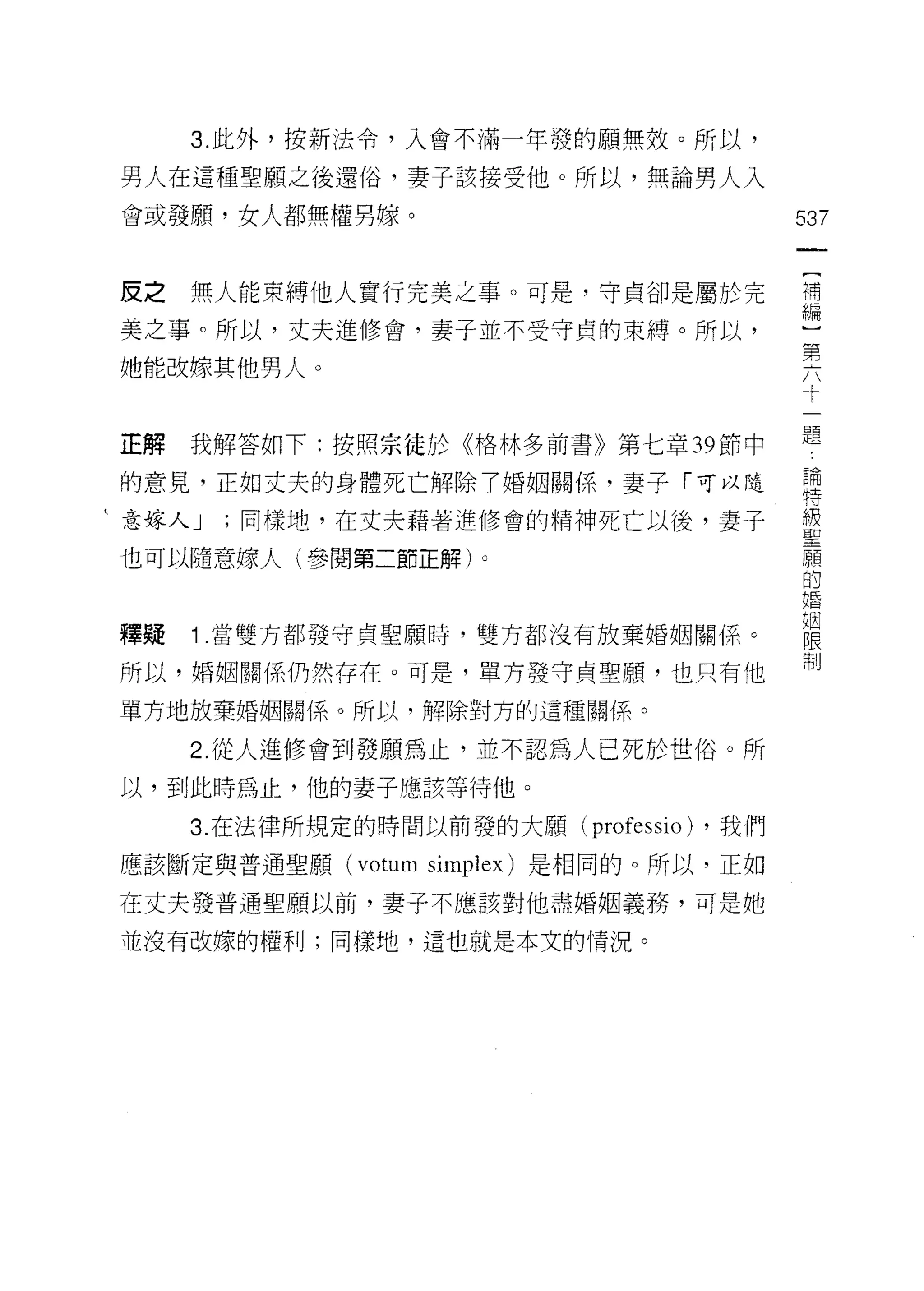 3. 此外，按新法令，入會不滿一年發的願無效。所以，

 男人在這種聖願之後還俗，妻子該接受他。所以，無論男人入

 會或發願，女人都無權男蝶。                            537



 皮之無人能束縛他人實行完美之事。可是，守貞卻是屬於完               荷
 美之事。所以，丈夫進修會，妻子並不受守貞的束縛。所以，              一
                                          第
她能改嫁其他男人。
                                          十


 正解我解答如下:按照宗徒於《格林多前書》第七章 39 節中            題
 的意見，正如丈夫的身體死亡解除 7 婚姻關係，妻子「可以隨            論
                                          特

‘意嫁人 J   同樣地，在丈夫藉著進修會的精神死亡以後，妻子           單

也可以隨意嫁人 t 參閱第二節正解)。                       原頁
                                          的
                                          婚

                                          姻
釋疑   1 .當雙方都發守貞里願時，雙方都沒有放棄婚姻關{系。          限
                                          制
所以，婚姻關係仍然存在。可是，單方發守貞聖願，也只有他

單方地放棄婚姻關係。所以，解除對方的這種關{系。

     2. 從人進修會到發願為止，並不認為人已死於世俗。所
 以，到此時為止，他的妻子應該等待他。

     3. 在法律所規定的時間以前發的大願 (professio) ，我們

 應該斷定與普通聖願 (votum simplex) 是相同的。所以，正如

在丈夫發普通聖願以前，妻子不應該對他盡婚姻義務，可是她

並沒有改嫁的權利;同樣地，這也就是本文的情況。
 