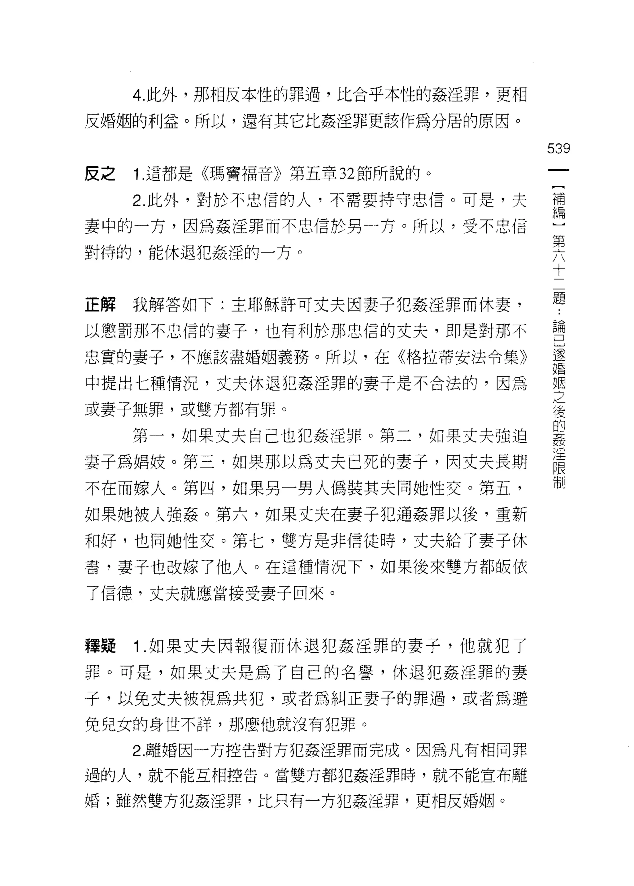 4. 此外，那相反本性的罪過，比合乎本性的姦淫罪，更相

反婚姻的利益。所以，還有其它比姦淫罪更該作為分居的原因。

                                   539
反之   1. 這都是《瑪竇褔音》第五章 32 節所說的。

     2. 此外，對於不忠信的人，不需要持守忠信。可是，夫    禮

妻中的一方，因為姦淫罪而不忠信於男一方。所以，受不忠信        用間
                                   第
對待的，能休退犯姦淫的一方。
                                   十

                                   題
正解   我解答如下:主耶穌許可丈夫因妻子犯姦淫罪而休妻，

以懲罰那不忠信的妻子，也有利於那忠信的丈夫，即是對那不        會
忠實的妻子，不應該盡婚姻義務。所以，在《格拉蒂安法令集》       還
                                   婚

中提出七種情況，丈夫休退犯姦淫罪的妻子是不合法的，因為        姻
                                   之
或妻子無罪，或雙方都有罪。                      後
                                   的
     第一，如果丈夫自己也犯姦淫罪。第二，如果丈夫強迫      姦
                                   /王
妻子為娟妓。第三，如果那以為丈夫已死的妻子，因丈夫長期        限
                                   制
不在而嫁人。第凹，如果另一男人偽裝其夫同她性交。第五，

如果她被人強姦。第六，如果丈夫在妻子犯通姦罪以後，重新
和好，也向她性交。第七，雙方是非信徒時，丈夫給了妻子休

書，妻子也改嫁了他人。在這種情況下，如果後來雙方都皈依

了信德，丈夫就應當接受妻子回來。



釋疑   1 .如果丈夫因報復而休退犯姦淫罪的妻子，他就犯了
罪。可是，如果丈夫是為了自己的名譽，休退犯姦淫罪的妻

子，以免丈夫被視為共犯，或者為糾正妻子的罪過，或者為避
免兒女的身世不詳，那麼{也就沒有犯罪。

     2.離婚因一方控告對方犯姦淫罪而完成。因為凡有相同罪

過的人，就不能互相控告。當雙方都犯姦淫罪時，就不能宣布離

婚;雖然雙方犯姦淫罪，比只有一方犯姦淫罪，更相反婚姻。
 
