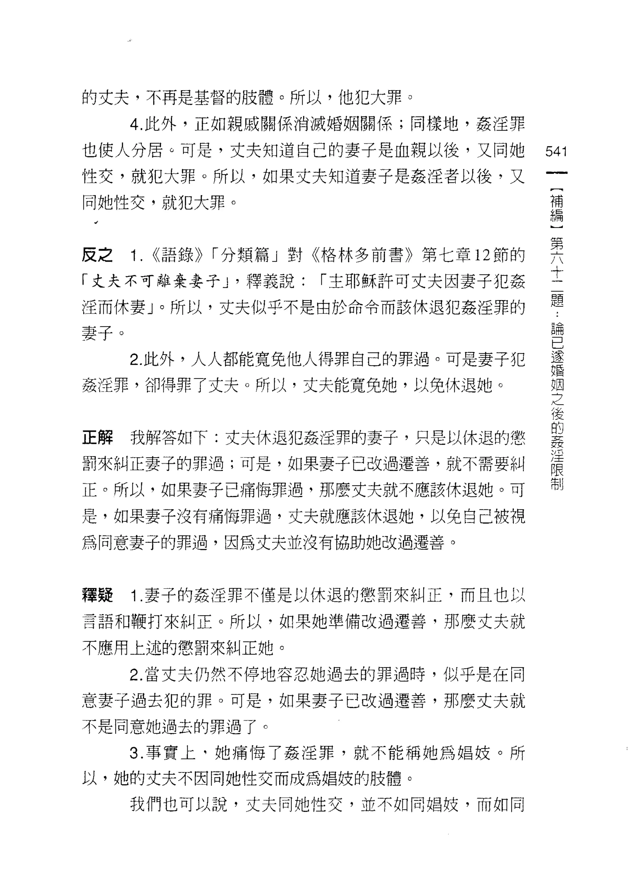 的丈夫，不再是基督的肢體。所以，他犯大罪。

      4. 此外，正如親戚關係消滅婚姻關係;同樣地，姦淫罪

也使人分居。可是，丈夫知道自己的妻子是血親以後，又問她            541
性交，就犯大罪。所以，如果丈夫知道妻子是姦淫者以後，又
                                        (
同她性交，就犯大罪。                              補
                                        編


皮之 1. <<語錄)) I 分類篇」對《格林多前書》第七章 12 節的   要
「丈夫不可離棄妻子 ν 釋義說: I 主耶穌許可丈夫因妻子犯姦        十
淫而休妻」。所以，丈夫似乎不是由於命令而該休退犯姦淫罪的           題
妻子。                                    5周


                                       已
      2. 此外，人人都能寬免他人得罪自己的罪過。可是妻子犯      還
                                       婚

姦淫罪，卻得罪了丈夫。所以，丈夫能寬免她，以免休退她。            空

                                       後
                                       的
正解    我解答如下:丈夫休退犯姦淫罪的妻子，只是以休退的懲        7!z
                                       /王
罰來糾正妻子的罪過;可是，如果妻子已改過遷善，就不需要糾
                                       限
                                       制
正。所以，如果妻子己痛悔罪過，那麼丈夫就不應該休退她。可

是，如果妻子沒有痛悔罪過，丈夫就應該休退她，以免自己被視

為同意妻子的罪過，因為丈夫並沒有協助她改過遷善。



釋疑    1 .妻子的姦淫罪不僅是以休退的懲罰來糾正，而且也以
言語和鞭打來糾正。所以，如果她準備改過遷善，那麼丈夫就

不應用上述的懲罰來糾正她。

      2. 當丈夫仍然不停地容忍她過去的罪過時，似乎是在同

意妻子過去犯的罪。可是，如果妻子已改過遷善，那麼丈夫就
不是同意她過去的罪過了。

      3. 事實上司她痛悔了姦淫罪，就不能稱她為自昌妓。所

以，她的丈夫不因問她性交而成為自昌妓的肢體。

      我們也可以說，丈夫同她性交，並不如同婚妓，而如同
 