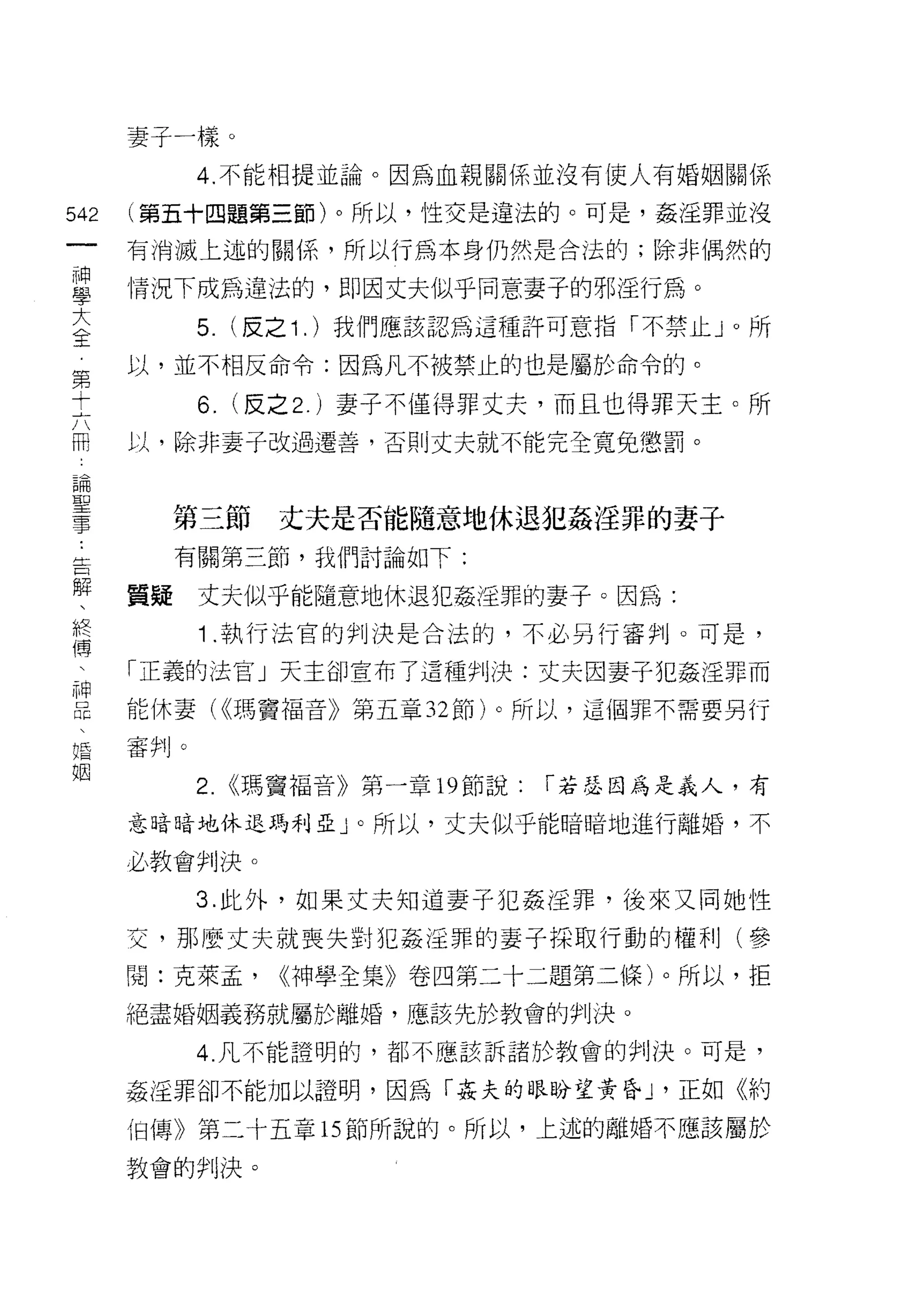 妻子一樣。
            4. 不能相提並論。因為血親關係並沒有使人有婚姻關係

542   (第五十四題第三節)。所以，性交是違法的。可是，姦淫罪並沒
 一    有消滅上述的關{系，所以行為本身仍然是合法的;除非偶然的
 神
 學    情況下成為違法的，即因丈夫似乎同意妻子的邪淫行為。

 大          5.   (反之 1 . )我們應該認為這種許可意指「不禁止 J 0 所

 全    以，並不相反命令:因為凡不被禁止的也是屬於命令的。
 第          6. (反之 2. )妻子不僅得罪丈夫，而且也得罪天主。所
 十    以，除非妻子改過遷善，否則丈夫就不能完全寬兔懲罰。
 六
 闊
 論         第三節     丈夫是否能隨意地休退犯姦淫罪的妻于
 聖         有關第三節，我們討論如下:
 事    質疑    丈夫似乎能隨意地休退犯姦淫罪的妻子。因為:
 告
            1 .執行法官的判決是合法的，不必另行審判。可是，
 解
 、    「正義的法官」天主卻宣布了這種判決:丈夫因妻子犯姦淫罪而

 提    能休妻( <<瑪竇福音》第五章 32 節)。所以，這個罪不需要另行

 僑    審判。
 、          2. <<瑪竇福音》第一章 19 節說:   r 若瑟因為是義人，有
 神    意暗暗地休退瑪利亞」。所以，丈夫似乎能暗暗地進行離婚，不
 昆
 、    必教會判決。

 婚          3. 此外，如果丈夫知道妻子犯姦淫罪，後來又同她性
 姻    交，那麼丈夫就喪失望;j 犯姦淫罪的妻子採取行動的權利(參

      閱:克萊孟，       ((神學全集》卷四第二十二題第二條)。所以，拒
      絕盡婚姻義務就屬於離婚，應該先於教會的判決。

            4. 凡不能證明的，都不應該訴諸於教會的判決。可是，

      姦淫罪卻不能加以證明，因為「姦夫的眼盼望黃昏 ν 正如《約

      {日傳》第二十五章的節所說的。所以，上述的離婚不應該屬於

      教會的判決。
 