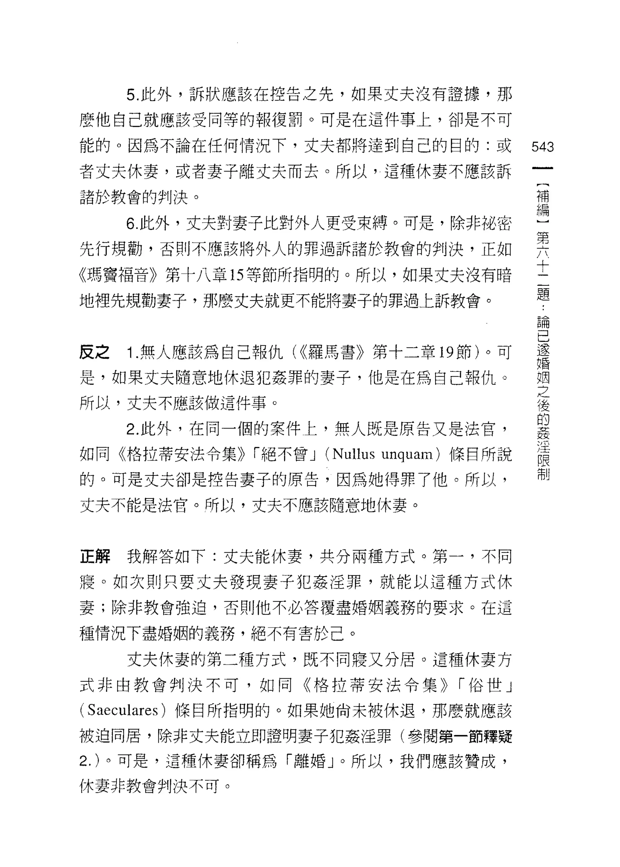 5. 此外，訴狀應該在控告之先，如果丈夫沒有證據，那

麼他自己就應該受同等的報復罰。可是在這件事上，卻是不可

能的。因為不論在任何情況下，丈夫都將達到自己的目的:或                     543
者丈夫休妻，或者妻子離丈夫而去。所以，這種休妻不應該訴
                                                 一
                                                 (
諸於教會的判決。
                                                 補
       6. 此外，丈夫對妻子比對外人更受束縛。可是，除非描密               編
先行規勸，否則不應該將外人的罪過訴諸於教會的判決，正如                      )
《瑪竇福音》第十八章 15 等節所指明的。所以，如果丈夫沒有暗
                                                 第
                                                 六
地裡先規勸妻子，那麼丈夫就更不能將妻子的罪過上訴教會。
                                                 十
                                                 二
皮之     1 .無人應該為自己報仇( <<羅馬書》第十二章 19 節)。可          題
是，如果丈夫隨意地休退犯姦罪的妻子，他是在為自己報仇。
                                                 論
                                                 己
所以，丈夫不應該做這件事。
                                                 還
       2. 此外，在同一個的案件上，無人既是原告又是法官，                婚
如同《格拉蒂安法令集)) í 絕不曾 J   (Nullus   unguam) 條目所說    姻
的。可是丈夫卻是控告妻子的原告，因為她得罪了他。所以，
                                                 之
                                                 後
丈夫不能是法官。所以，丈夫不應該隨意地休妻。
                                                 的
                                                 姦
正解     我解答如下:丈夫能休妻，共分兩種方式。第一，不同                  淫
寢。如次則只要丈夫發現妻子犯姦淫罪，就能以這種方式休
                                                 限
                                                 制
妻;除非教會強迫，否則他不必答覆盡婚姻義務的要求。在這

種情況下盡婚姻的義務，絕不有害於己。

       丈夫休妻的第二種方式，既不同寢又分居。這種休妻方

式非由教會判決不可，如同《格拉蒂安法令集)>                  í 俗世」

( Saeculares )條目所指明的。如果她尚未被休退，那麼就應該
被迫問居，除非丈夫能立即證明妻子犯姦淫罪(參閱第一節釋提

2.   )。可是，這種休妻卻稱為「離婚」。所以，我們應該贊成，

休妻非教會判決不可。
 