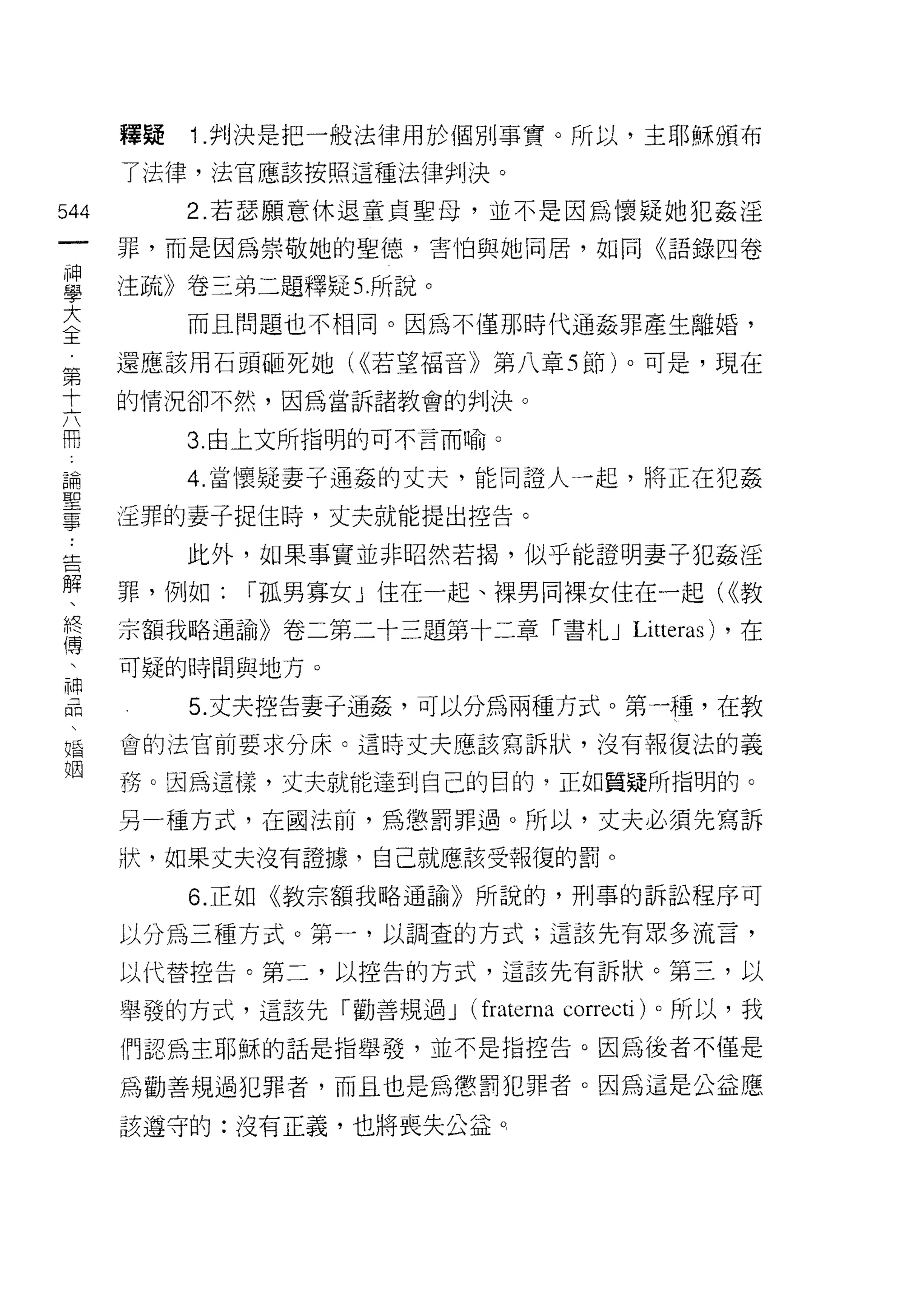 釋疑   Î .判決是把一般法律用於個別事實。所以，主耶穌頒布
      了法律，法官應該按照這種法律判決。

544        2. 若瑟願意休退童貞聖母，並不是因為懷疑她犯姦淫
 一    罪，而是因為崇敬她的聖德，害怕與她同居，如同《語錄四卷
 神
 學    注疏》卷三弟二題釋疑 5. 所說。
 大         而且問題也不相同。因為不僅那時代通姦罪產生離婚，
 全    還應該用石頭砸死她 U( 若望福音》第八章 5 節)。可是，現在
 第
 十    的情況卻不然，因為當訴諸教會的判決。

 六         3 由上文所指明的可不言而喻。

 闊         4. 當懷疑妻子通姦的丈天，能同證人一起，將正在犯姦
 論
      還罪的妻子捉住時，丈夫就能提出控告。
 聖
 事         此外，如果事實並非昭然若揭，似乎能證明妻子犯姦淫
 告    罪，例如:   í 孤男寡女」住在一起、裸男同裸女住在一起( ((教
 解    宗額我略通諭》卷二第二十三題第十二章「書札 J Litt巴ras) ，在
 、
 終    可疑的時間與地方。

 傳         5. 丈夫控告妻子通姦，可以分為兩種方式。第一種，在教
 、    會的法官前要求分床。這時丈夫應該寫訴狀，沒有報復法的義
 神
      務。因為這樣，丈夫就能達到自己的目的，正如質疑所指明的。
 品
 、    另一種方式，在國法前，為懲罰罪過。所以，丈夫必須先寫訴
 婚    狀，如果丈夫沒有證據，自己就應該受報復的罰。
 姻         6. 正如《教宗額我略通諭》所說的，刑事的訴訟程序可

      以分為三種方式。第一，以調查的方式;這該先有眾多流言，

      以代替控告。第二，以控告的方式，這該先有訴狀。第三，以

      舉發的方式，這該先「勸善規過 J    (fraterna co叮ecti )。所以，我
      們認為主耶穌的話是指舉發，並不是指控告。因為後者不僅是

      為勸善規過犯罪者，而且也是為懲罰犯罪者。因為這是公益應

      該遵守的:沒有正義，也將喪失公益 q
 