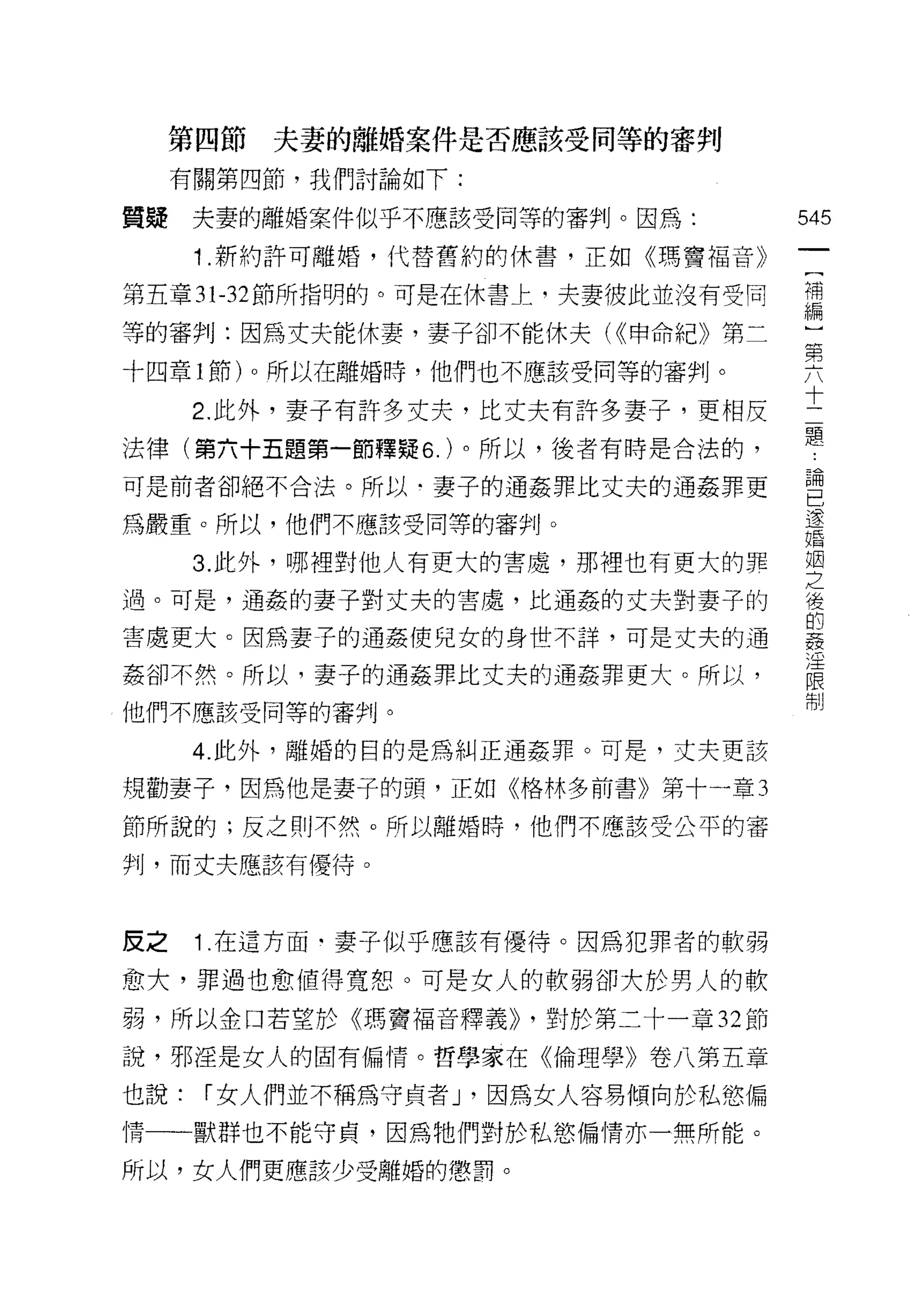 第四節   夫妻的離婚案件是否應該受同等的審判

     有關第四節，我們討論如下:

質提    夫妻的離婚案件似乎不應該受同等的審判。因為:         545
      1 .新約許可離婚，代替舊約的休書，正如《瑪竇褔音》
                                      一
                                      [
第五章 31-32 節所指明的。可是在休書上，夫妻彼此並沒有受同
                                      補
等的審判:因為丈夫能休妻，妻子卻不能休夫( ((申命紀》第二        編
十四章 l 節)。所以在離婚時，他們也不應該受同等的審判。         )
      2. 此外，妻子有許多丈夫，比丈夫有許多妻子，更相反
                                      第
                                      六
法律(第六十五題第一節釋疑 6. )。所以，後者有時是合法的，
                                      十
可是前者卻絕不合法。所以﹒妻子的通姦罪比丈夫的通姦罪更
                                      二
為嚴重。所以，他們不應該受同等的審判。                   題
      3. 此外，哪裡對他人有更大的害處，那裡也有更大的罪      論
過。可是，通姦的妻子對丈夫的害處，比通姦的丈夫對妻子的
                                      已
害處更大。因為妻子的通姦使兒女的身世不詳，可是丈夫的通
                                      逐
                                      婚
姦卻不然。所以，妻子的通姦罪比丈夫的通姦罪更大。所以，
                                      姻
他們不應該受同等的審判。                          之
      4. 此外，離婚的目的是為糾正通姦罪。可是，丈夫更該      後
規勸妻子，因為他是妻子的頭，正如《格林多前書》第十一章 3         的
節所說的;反之則不然。所以離婚時，他們不應該受公平的審
                                      姦
                                      淫
判，而丈夫應該有優待。
                                      限
                                      制
皮之    1 在這方面﹒妻子似乎應該有優待。因為犯罪者的軟弱

愈大，罪過也愈值得寬恕。可是女人的軟弱卻犬於男人的軟

弱，所以金口若望於《瑪竇福音釋義)) ，對於第二十一章 32 節

說，邪淫是女人的固有偏情。哲學家在《倫理學》卷八第五章

也說:   í 女人們並不稱為守貞者 J '因為女人容易傾向於私慾偏
情一一獸群也不能守貞，因為牠們對於私慾偏情亦一無所能。

所以，女人們更應該少受離婚的懲罰。
 