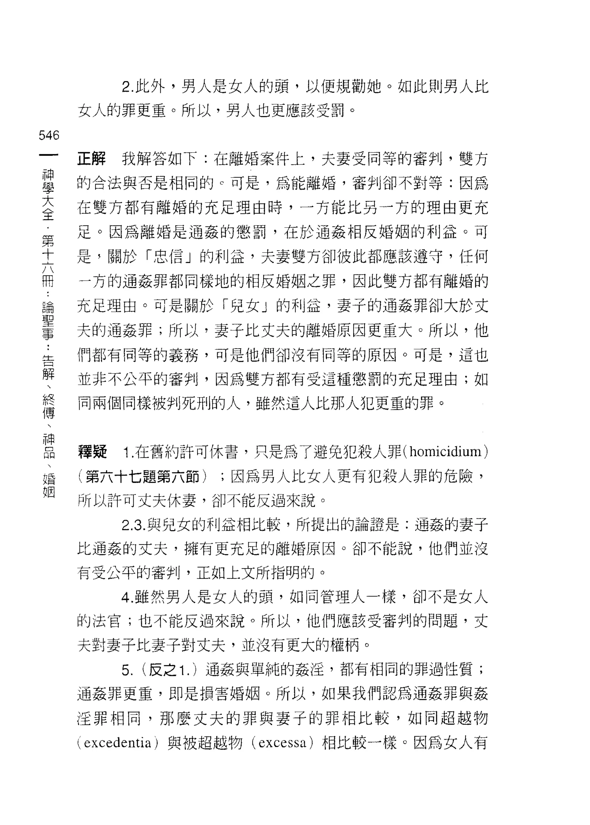 2. 此外，男人是女人的頭，以便規勸她。如此則男人比
                             女人的罪更重。所以，男人也更應該受罰。

546
  一                          正解   我解答如下:在離婚案件上，夫妻受同等的審判，雙方
  神
  學                          的合法與否是相同的 c 可是，為能離婚，審判卻不對等:因為

  大                          在雙方都有離婚的充足理由時，一方能比另一方的理由更充
  全                          足。因為離婚是通姦的懲罰，在於通姦相反婚姻的利益。可
  第
  十                          是，關於「忠信」的利益，夫妻雙方卻彼此都應該遵守，任何

  六                          一方的通姦罪都同樣地的相反婚姻之罪，因此雙方都有離婚的
  用                          充足理由。可是關於「兒女」的利益，妻子的通姦罪卻大於丈
  論
                             夫的通姦罪;所以，妻子比丈夫的離婚原因更重大。所以，他
 聖
 ..
   事告解                       們都有同等的義務，可是他們卻沒有同等的原因。可是，這也

       、                     並非不公平的審判，因為雙方都有受這種懲罰的充足理由;如
         終
           傅                 同兩個同樣被判死刑的人，雖然這人比那人犯更重的罪。
             、
               神
                 品
                   、         釋疑   1. 在舊約訐可休書，只是為了避免犯殺人罪( homicidium)
                     祝
                       酒     (第六十七題第六節)      ;因為男人比女人更有犯殺人罪的危險，
                         姻
                             所以許可丈夫休妻，卻不能反過來說。

                                  2.3. 與兒女的利益相比較，所提出的論證是:通姦的妻子

                             比通姦的丈夫，擁有更充足的離婚原因。卻不能說，他們並沒

                             有受公平的審判，正如上文所指明的。

                                  4. 雖然男人是女人的頭，如同管理人一樣，卻不是女人
                             的法官;也不能反過來說。所以，他們應該受審判的問題，丈

                             夫對妻子比妻子對丈夫，並沒有更大的權柄。
                                  5.   (反之 1.) 通姦與單純的姦淫，都有相同的罪過性質;

                             通姦罪更重，即是損害婚姻。所以，如果我們認為通姦罪與姦

                             怪罪相同，那麼丈夫的罪與妻子的罪相比較，如同超越物

                             ( excedentia )與被超越物 (excessa) 相比較一樣。因為女人有
 