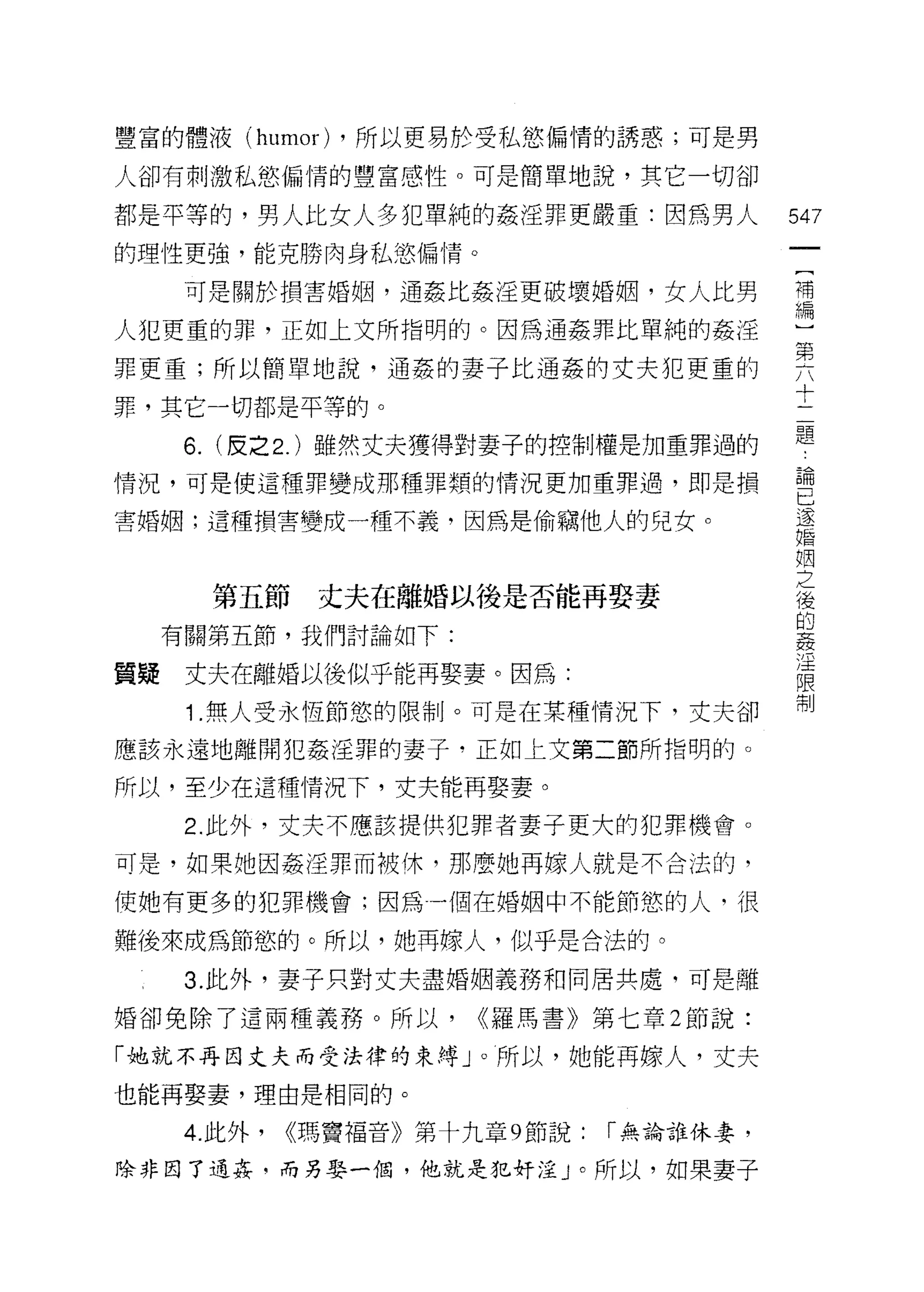 豐富的體液 (humor) ，所以更易於受私慾偏情的誘惑;可是男

人卻有刺激私慾偏情的豐富感性。可是簡單地說，其它一切卻

都是平等的，男人比女人多犯單純的姦淫罪更嚴重:因為男人                   547
的理性更強，能克勝肉身私慾偏情。
                                               一
                                               {
      可是關於損害婚姻，通姦比姦淫更破壞婚姻，女人比男
                                               補
人犯更重的罪，正如上文所指明的。因為通姦罪比單純的姦淫                    編
罪更重;所以簡單地說，通姦的妻子比通姦的丈夫犯更重的                     )
罪，其它一切都是平等的。
                                               第
      6.   (皮之 2. )雖然丈夫獲得對妻子的控制權是加重罪過的
                                               六
                                               十
情況，可是使這種罪變成那種罪類的情況更加重罪過，即是損
                                               二
害婚姻;這種損害變成一種不義，因為是偷竊他人的兒女。                     題
                                               論
           第五節   丈夫在離婚以後是否能再娶妻                 已
     有關第五節，我們討論如下:
                                               遂
                                               婚
質擺    丈夫在離婚以後似乎能再娶妻。因為:
                                               姻
      1 .無人受永恆節慾的限制。可是在某種情況下，丈夫卻               之
應該永遠地離開犯姦淫罪的妻子，正如上文第二節所指明的。                    後
所以，至少在這種情況下，丈夫能再娶妻。
                                               的
      2. 此外，丈夫不應該提供犯罪者妻子更大的犯罪機會。
                                               姦
                                               淫
可是，如果她因姦淫罪而被休，那麼她再嫁人就是不合法的，
                                               限
使她有更多的犯罪機會;因為一個在婚姻中不能節慾的人，很                    制
難後來成為節慾的。所以，她再嫁人，似乎是合法的。

      3. 此外，妻子只對丈夫盡婚姻義務和同居共處，可是離

婚卻免除了這兩種義務。所以，           <<羅馬書》第七章 2 節說:

「她就不再回丈夫而受法律的束縛」。所以，她能再嫁人，丈夫

也能再娶妻，理由是相同的。

      4. 此外，   <<瑪竇福音》第十九章 9 節說:   r 無論誰休妻，

除非因了通姦﹒而另娶一個，他就是犯奸淫 J 0 所以，如果妻子
 