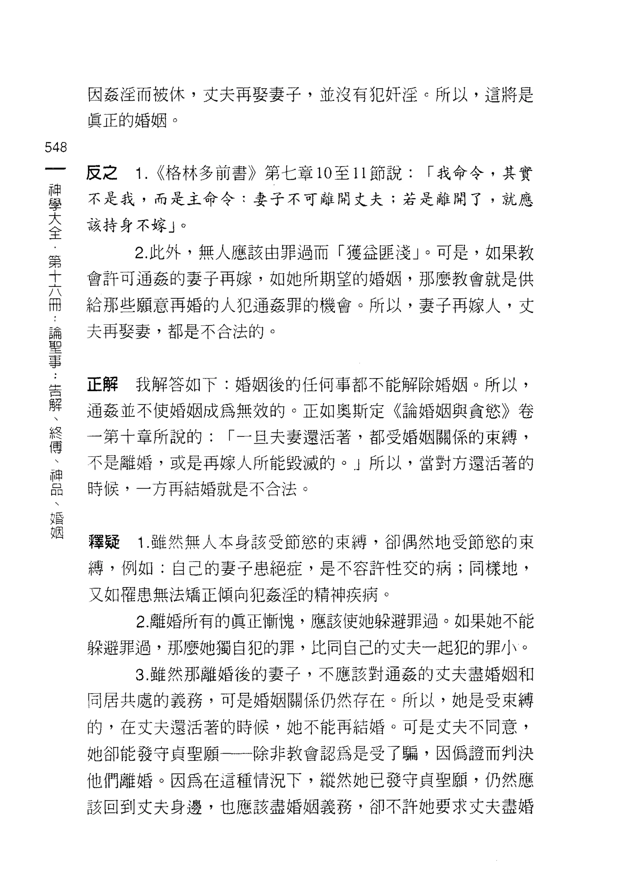 因姦淫而被休，丈夫再娶妻子，並沒有犯奸淫 c 所以，這將是
      真正的婚姻。

548
 一    反之   1.   <<格林多前書》第七章 10 至 11 節說:   í 我命令，其實
 神
 學    不是我，而是主命令:妻子不可離開丈夫:若是離開了，就應

 大    該持身不嫁 J     0



 全         2. 此外，無人應該由罪過而「獲益匪淺」。可是，如果教
 第    會許可通姦的妻子再嫁，如她所期望的婚姻，那麼教會就是供
 十
 六    給那些願意再婚的人犯通姦罪的機會。所以，妻子再嫁人，丈

 冊    夫再娶妻，都是不合法的。

 論
 聖    正解   我解答如下:婚姻後的任何事都不能解除婚姻。所以，
 事
 告    通姦並不使婚姻成為無效的。正如奧斯定《論婚姻與貪慾》卷

 解    一第十章所說的:        í 一旦夫妻還活著，都受婚姻關係的束縛，

 、    不是離婚，或是再嫁人所能毀滅的。 j 所以，當對方還活著的
 終    時候，一方再結婚就是不合法。
 傅
 、
 神    釋疑   1 .雖然無人本身該受節慾的束縛，卻偶然地受節慾的束
 品    縛，例如:自己的妻子患絕症，是不容許性交的病;同樣地，
 、    又如罹患無法矯正傾向犯姦淫的精神疾病。
 婚
 姻         2. 離婚所有的真正慚愧，應該使她躲避罪過。如果她不能

      躲避罪過，那麼她獨自犯的罪，比同自己的丈夫一起犯的罪小。

           3. 雖然那離婚後的妻子，不應該對通姦的丈夫盡婚姻和

      同居共處的義務，可是婚姻關係仍然存在。所以，她是受束縛

      的，在丈夫還活著的時候，她不能再結婚。可是丈夫不同意，

      她卻能發守貞聖願一一除非教會認為是受了騙，因偽證而判決

      他們離婚。因為在這種情況下，縱然她已發守貞聖願，仍然應
      該回到丈夫身邊，也應該盡婚姻義務，卻不許她要求丈夫盡婚
 