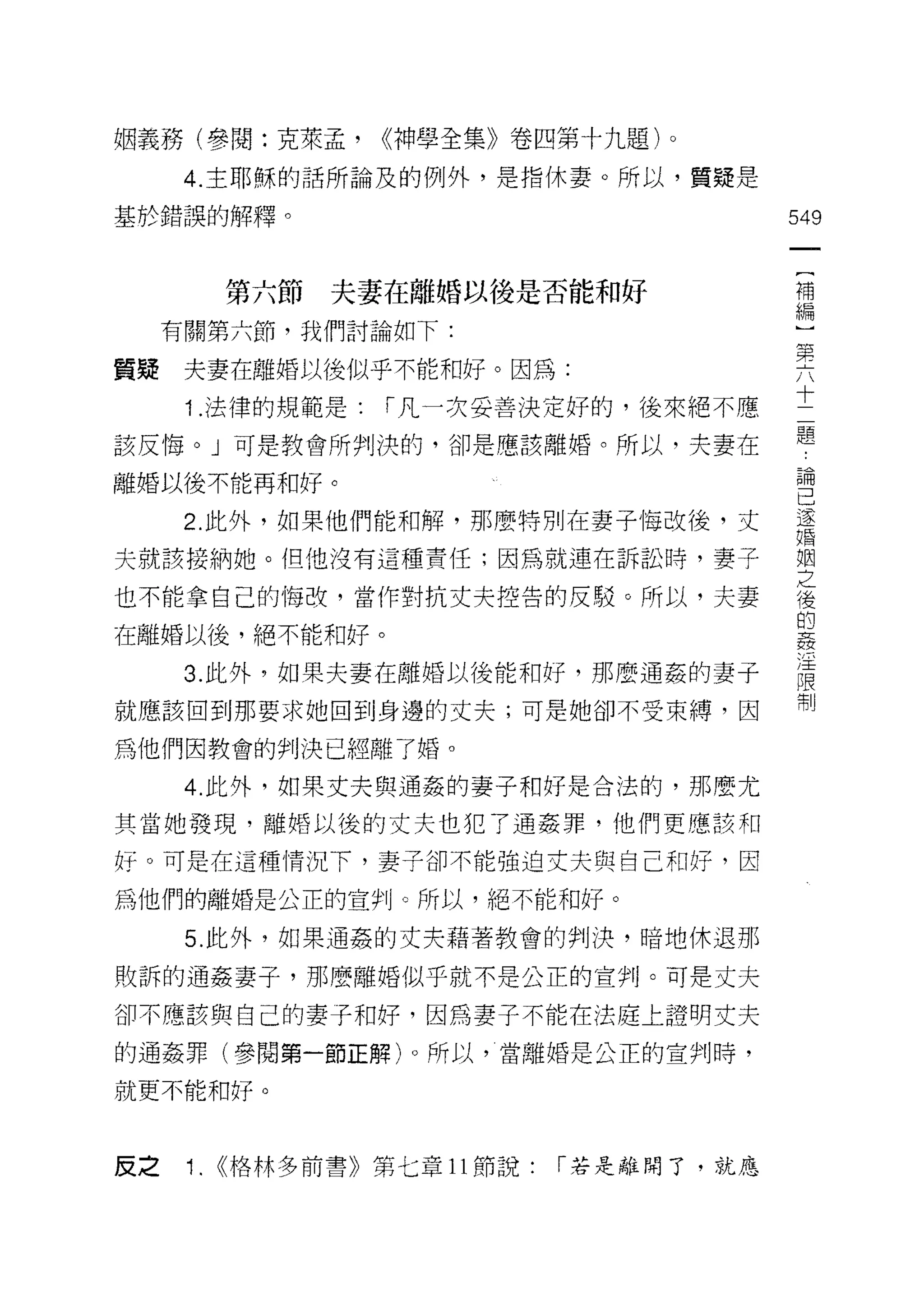 姻義務(學閱:克萊孟，         ((神學全集》卷四第十九題)。

      4. 主耶穌的話所論及的例外，是指休妻。所以，質疑是

基於錯誤的解釋。                                     549

                                              {
           第六節   夫妻在離婚以後是否能和好                 補
                                              編
     有關第六節，我們討論如下:                            )
                                              第
                                              占
質疑    夫妻在離婚以後似乎不能和好。因為:
      1 .法律的規範是:    r 凡一次妥善決定好的，後來絕不應        士
該反悔。」可是教會所判決的，卻是應該離婚。所以，夫妻在                  題
離婚以後不能再和好。                                   已開
                                             己
      2. 此外，如果他們能和解，那麼特別在妻子悔改後，丈             遂
                                             婚

夫就該接納她。但他沒有這種責任;因為就連在訴訟時，妻子                  堅

也不能拿自己的悔改，當作對抗丈夫控告的反駁。所以，夫妻                  後
                                             的
在離婚以後，絕不能和好。                                 姦
                                             /':E
      3. 此外，如果夫妻在離婚以後能和好，那麼通姦的妻子
                                             限
                                             制
就應該回到那要求她回到身邊的丈夫;可是她卻不受束縛，因

為他們因教會的判決已經離了婚。

      4. 此外，如果丈夫與通姦的妻子和好是合法的，那麼尤

其當她發現，離婚以後的丈夫也犯了通姦罪，他們更應該和

好。可是在這種情況下，妻子卻不能強迫丈夫與自己和好，因

為他們的離婚是公正的宣判。所以，絕不能和好。

      5. 此外，如果通姦的丈夫藉著教會的判決，暗地休退那

敗訴的通姦妻子，那麼離婚似乎就不是公正的宣判。可是丈夫

卻不應該與自己的妻子和好，因為妻子不能在法庭上證明丈夫

的通姦罪(參閱第一節正解)。所以，當離婚是公正的宣判時，

就更不能和好。



反之    1.   ((格林多前書》第七章 11 節說:   r 若是離開了，就應
 