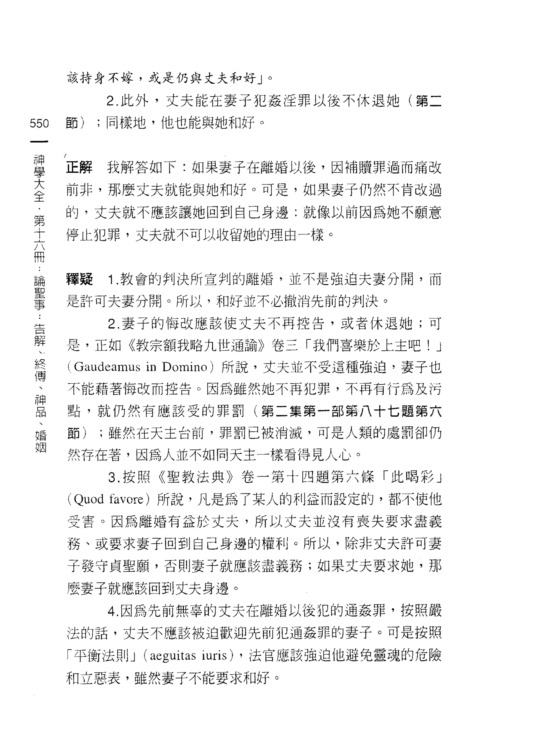 該持身不嫁，或是仍與丈夫和好 J                0




              2. 此外，丈夫能在妻子犯姦淫罪以後不休退她(第二

550   節)   ;同樣地，他也能與她和好。
 一
 神
 學    正解      我解答如下:如果妻子在離婚以後，因補贖罪過而痛改

 大    前非，那麼丈夫就能與她和好。可是，如果妻子仍然不肯改過
 全    的，丈夫就不應該讓她回到自己身邊:就像以前因為她不願意
 第    停止犯罪，丈夫就不可以收留她的理由一樣。
 十
 六
 闊    釋疑      1 .教會的判決所宣判的離婚，並不是強迫夫妻分開，而
 論    是許可夫妻分開。所以，和好並不必撤消先前的判決。
 聖            2. 妻子的悔改應該使丈夫不再控告，或者休退她;可
 事
 告    是，正如《教宗額我略九世通諭》卷三「我們喜樂於上主吧!                 J
 解    (Gaudeamus in   Domino) 所說，丈夫並不受這種強迫，妻子也
 、    不能藉著悔改而控告。因為雖然她不再犯罪，不再有行為及污
 終    點，就仍然有應該受的罪罰(第二集第一部第八十七題第六
 傳
      節)   ;雖然在天主台前，罪罰已被消滅，可是人類的處罰卻仍
 、
 神    然存在著，因為人並不如同天主一樣看得見人心。
 品            3. 按照《聖教法典》卷一第十四題第六條「此喝彩」
 、    (Quod   favore) 所說，凡是為了某人的利益而設定的，都不使他
 婚
      受害。因為離婚有益於丈夫，所以丈夫並沒有喪失要求盡義
 姻
      務、或要求妻子回到自己身邊的權利。所以，除非丈夫訐可妻
      子發守貞聖願，否則妻子就應該盡義務;如果丈夫要求她，那

      麼妻子就應該回到丈夫身邊。

              4. 因為先前無辜的丈夫在離婚以後犯的通姦罪，按照嚴

      法的話，丈夫不應該被迫歡迎先前犯通姦罪的妻子。可是按照

      「平衡法則 J    (aeguitas iuris)   ，法官應該強迫他避免靈魂的危險

      和立惡表，雖然妻子不能要求和好。
 