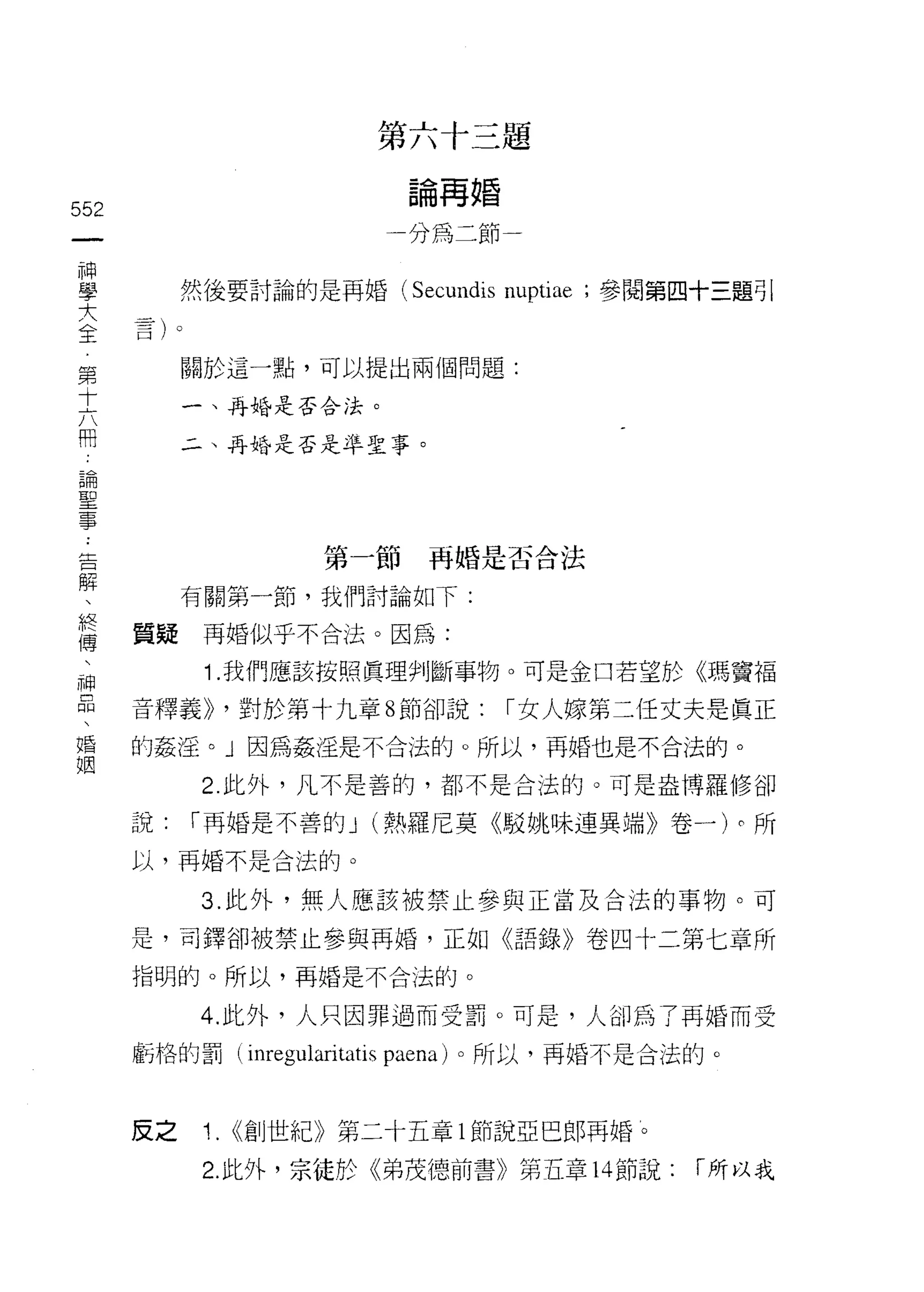 第   六   十   三    題
                         一   八   再   婚    一
                             自       都
                             制
552                              t
 一                           山
 神                           川
 學         然後要討論的是再婚 (Secundis           nuptiae   ;參閱第四十三題引

 大
 全         關於這一點，可以提出兩個問題:
 第         一、再婚是否合法。
 十
 六         二、再婚是否是牟聖事。

 開
 論
 聖                   第一節再婚是否合法
 事         有關第一節，我們討論如下:
 告
 解    質疑再婚似乎不合法。因為:

 、          1 .我們應該按照真理判斷事物。可是金口若望於《瑪竇福
 終    音釋義>> '對於第十九章 8 節卻說:               r 女人嫁第二任丈夫是真正
 傳    的姦淫。」因為姦往是不合法的。所以，再婚也是不合法的。
 、          2. 此外，凡不是善的，都不是合法的。可是盎博羅修卻
 神
 品    說:   r 再婚是不善的 J (熱羅尼莫《駁姚味連異端》卷一)。所

 、    以，再婚不是合法的。

 婚          3. 此外，無人應該被禁止參與正當及合法的事物。可
 姻    是，司鐸卻被禁止參與再婚，正如《語錄》卷四十二第七章所
      指明的。所以，再婚是不合法的。

            4. 此外，人只因罪過而受罰。可是，人卻為了再婚而受

      虧格的罰( mreg叫aritatis paena) 。所以，再婚不是合法的。



      反之    1.   <<創世紀》第二十五章 l 節說亞巴郎再婚。

            2. 此外，宗徒於《弟茂德前書》第五章 14 節說:                  「所以我
 