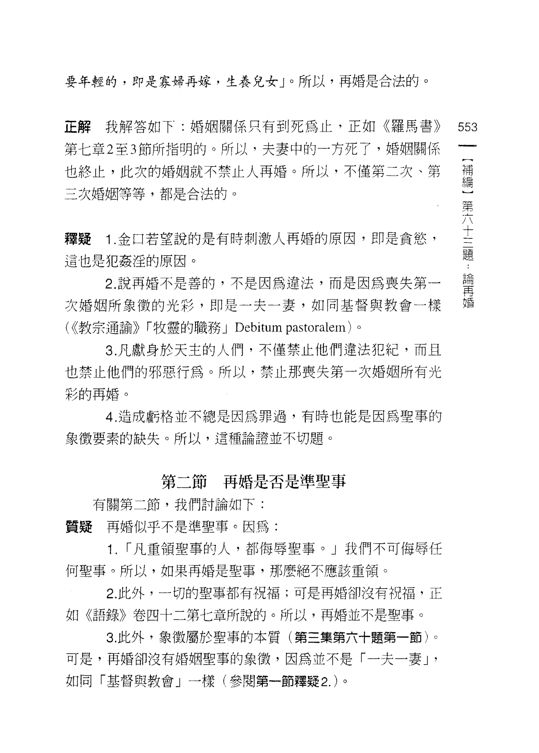 要年輕的，即是寡婦再嫁，生養兒女」。所以，再婚是合法的。



正解我解答如下:婚姻關係只有到死為止，正如《羅馬書))                      553
第七章 2 至 3 節所指明的。所以，夫妻中的一方死了，婚姻關係

也終止，此次的婚姻就不禁止人再婚。所以，不僅第二次、第                      需
三次婚姻等等，都是合法的。                                     第
                                                  六
                                                  十
                                                  三
釋疑   1 .金口若望說的是有時刺激人再婚的原因，即是貪慾，                   題
這也是犯姦淫的原因。

     2 說再婚不是善的，不是因為違法，而是因為喪失第一                   萬
次婚姻所象徵的光彩，即是一夫一妻，如同基督與教會一樣                       婚

( <<教宗通諭))   í 牧童的職務 J Deb山m pastoralem) 。

     3. 凡獻身於天主的人們，不僅禁止他們違法犯紀，而且
也禁止他們的邪惡行為。所以，禁止那喪失第一次婚姻所有光
彩的再婚。

     4. 造成虧格並不總是因為罪過，有時也能是因為聖事的

象徵要素的缺失。所以，這種論證並不切題。



              第二節再婚是否是準聖事

     有關第二節，我們討論如下:

質疑再婚似乎不是準聖事。因為:

      1.   í 凡重領聖事的人，都侮辱聖事。」我們不可侮辱任

何聖事。所以，如果再婚是聖事，那麼絕不應該重領。

      2. 此外，一切的聖事都有祝福;可是再婚卻沒有祝福，正

如《語錄》卷四十二第七章所說的。所以，再婚並不是聖事。

      3. 此外，象徵屬於聖事的本質(第三集第六十題第一節)。
可是，再婚卻沒有婚姻聖事的象徵，因為並不是「一夫一妻 J                 '
如同「基督與教會」一樣(參閱第一節釋疑 2. )。
 