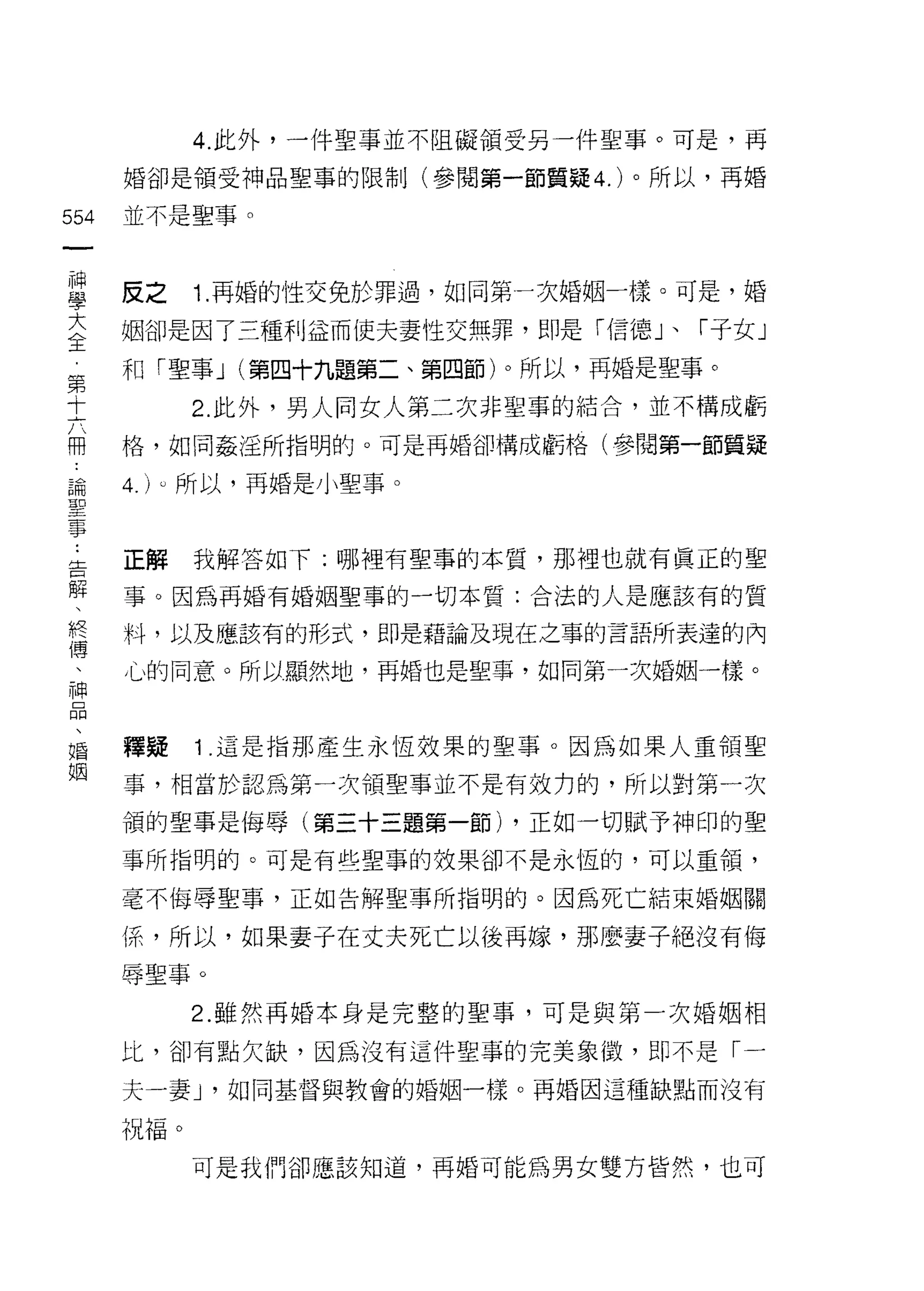 4. 此外，一件聖事並不阻礙領受另一件聖事。可是，再

      婚卻是領受神品聖事的限制(參閱第一節質疑 4. )。所以，再婚

554   並不是聖事。
 一
 神
 學    反之    1. 再婚的性交免於罪過，如同第一次婚姻一樣。可是，婚

 大    姻卻是因了三種利益而使夫妻性交無罪，即是「信德」、「子女」
 全    和「聖事 J (第四十九題第二、第四節)。所以，再婚是聖事。
 第          2. 此外，男人向女人第二次非聖事的結合，並不構成虧
 十
 六    格，如同姦淫所指明的。可是再婚卻構成虧格(參閱第一節質疑

 冊    4. )υ 所以，再婚是小聖事。
 論
 聖    正解    我解答如下:哪裡有聖事的本質，那裡也就有真正的聖
 事
 :    事。因為再婚有婚姻聖事的一切本質:合法的人是應該有的質

 告    料，以及應該有的形式，即是藉論及現在之事的言語所表達的內

 解    心的同意。所以顯然地，再婚也是聖事，如同第一次婚姻一樣。
 、
 終
 傳    釋疑    1 這是指那產生永恆效果的聖事。因為如果人重領聖

 、    事，相當於認為第一次領聖事並不是有效力的，所以對第一次

 神    領的聖事是侮辱(第三十三題第一節) ，正如一切賦予神印的聖
 品    事所指明的。可是有些聖事的效果卻不是永恆的，可以重領，
 、    毫不侮辱聖事，正如告解聖事所指明的。因為死亡結束婚姻關
 婚
 姻    {系，所以，如果妻子在丈夫死亡以後再嫁，那麼妻子絕沒有侮
      辱聖事。

            2. 雖然再婚本身是完整的聖事，可是與第一次婚姻相

      比，卻有點欠缺，因為沒有這件聖事的完美象傲，即不是「一

      夫一妻 J '如同基督與教會的婚姻一樣。再婚因這種缺點而沒有

      祝福。
            可是我們卻應該知道，再婚可能為男女雙方皆然，也可
 
