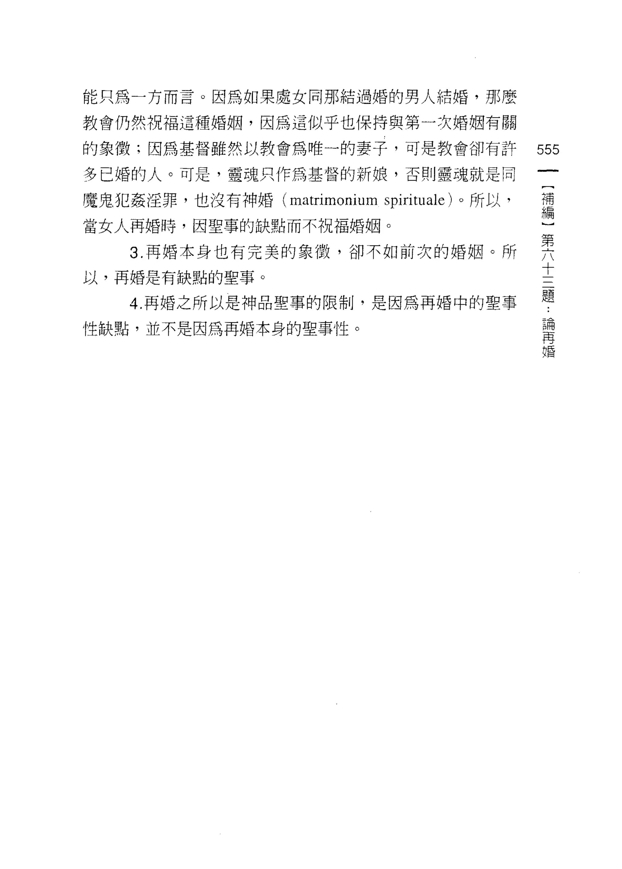 能只為一方而言。因為如果處女同那結過婚的男人結婚，那麼

教會仍然祝福這種婚姻，因為這似乎也保持與第一次婚姻有關

的象徵;因為基督雖然以教會為唯一的妻子，可是教會卻有許                  555
多已婚的人。可是，靈魂只作為基督的新娘，否則靈魂就是同

魔鬼犯姦淫罪，也沒有神婚 (matrimonium spirituale) 。所以，   補
                                             編

當女人再婚時，因聖事的缺點而不祝福婚姻。

    3 再婚本身也有完美的象 1毀，卻不如前次的婚姻。所               需
                                             十
以，再婚是有缺點的聖事。
                                             題
    4. 再婚之所以是神品聖事的限制，是因為再婚中的聖事
                                              論
性缺點，並不是因為再婚本身的聖事性。                            再
                                              婚
 