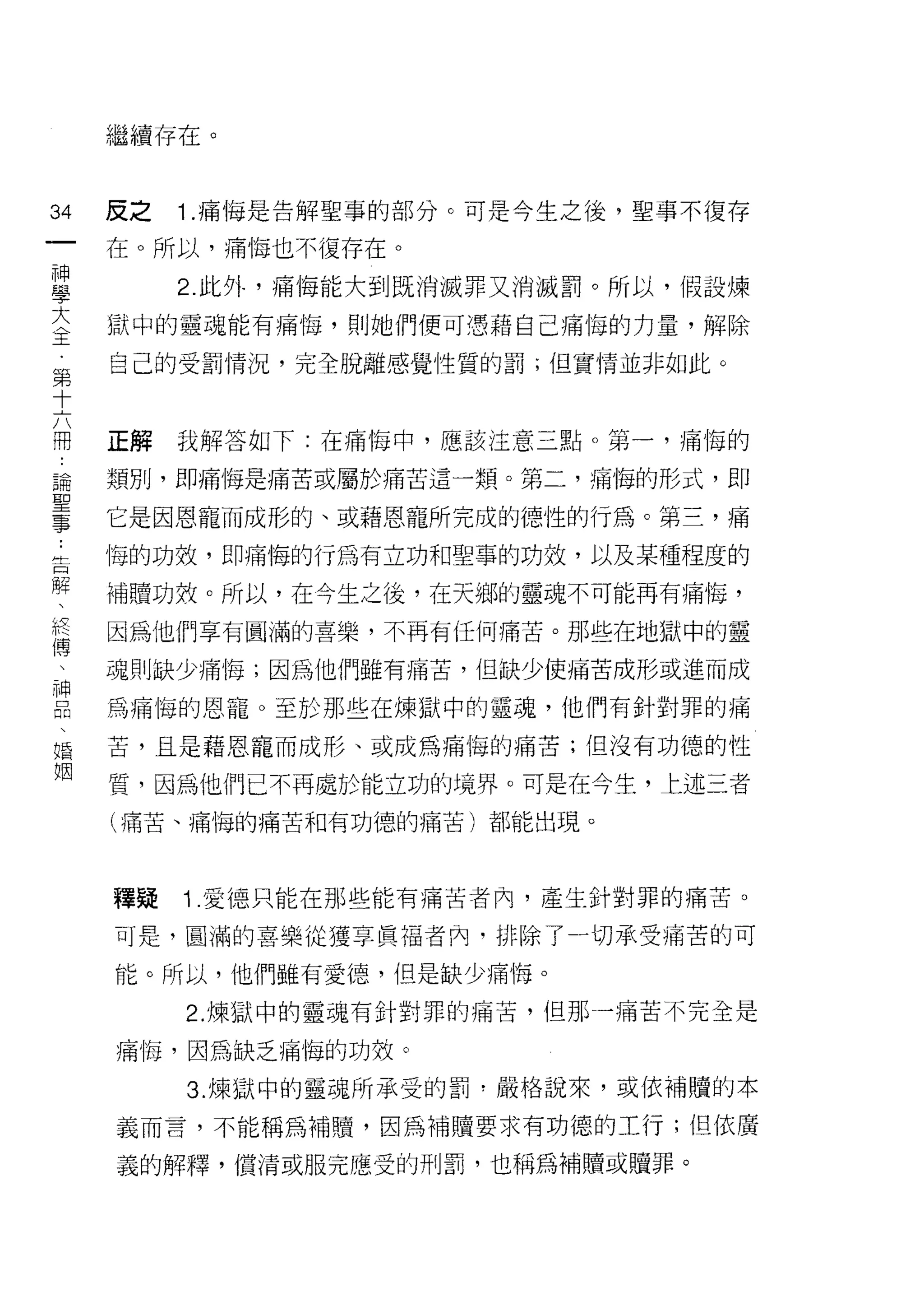 繼續存在。


圳   反之   1 .痛悔是告解聖事的部分。可是今生之後，聖事不復存
的
一   在。所以，痛悔也不復存在。

神        2. 此外，痛悔能大到既消滅罪又消滅罰。所以，假設煉
學   獄中的靈魂能有痛悔，買 IJ 她們便可憑藉自己痛悔的力量，解除
大   自己的受罰情況，完全脫離感覺性質的罰;但實情並非如此。
全
第
十   正解   我解答如下:在痛悔中，應該注意三點。第一，痛悔的

六   類別，即痛悔是痛苦或屬於痛苦這一類。第二，痛悔的形式，即
闊   它是因恩寵而成形的、或藉恩寵所完成的德性的行為。第三，痛
論
聖   悔的功效，即痛悔的行為有立功和聖事的功效，以及某種程度的

事   補贖功殼。所以，在今生之後，在天鄉的靈魂不可能再有痛悔，
﹒   因為他們享有圓滿的喜樂，不再有任何痛苦。那些在地獄中的靈
告   魂則缺少痛1每;因為他們雖有痛苦，但缺少i吏痛苦成形或進而成
解
、   為痛悔的恩寵。至於那些在煉獄中的靈魂，他們有針對罪的痛

終   苦，且是藉恩寵而成形、或成為痛悔的痛苦;但沒有功德的性

傳   質，因為他們已不再處於能立功的境界。可是在今生，上述三者
、   (痛苦、痛悔的痛苦和有功德的痛苦)都能出現。
神
品
、   釋疑   1 .愛德只能在那些能有痛苦者內，產生針對罪的痛苦。
婚   可是，圓滿的喜樂從獲享真褔者內，排除了-切承受痛苦的可
姻   能。所以，他們雖有愛德，但是缺少痛悔。

         2. 煉獄中的靈魂有針對罪的痛苦，但那一痛苦不完全是

    痛悔，因為缺乏痛悔的功效。

         3. 煉獄中的靈魂所承受的罰?嚴格說來，或依補贖的本

    義而言，不能稱為補贖，因為補贖要求有功德的工行;但依廣

    義的解釋， f賞;青或服完應受的刑罰，也稱為補贖或贖罪。
 