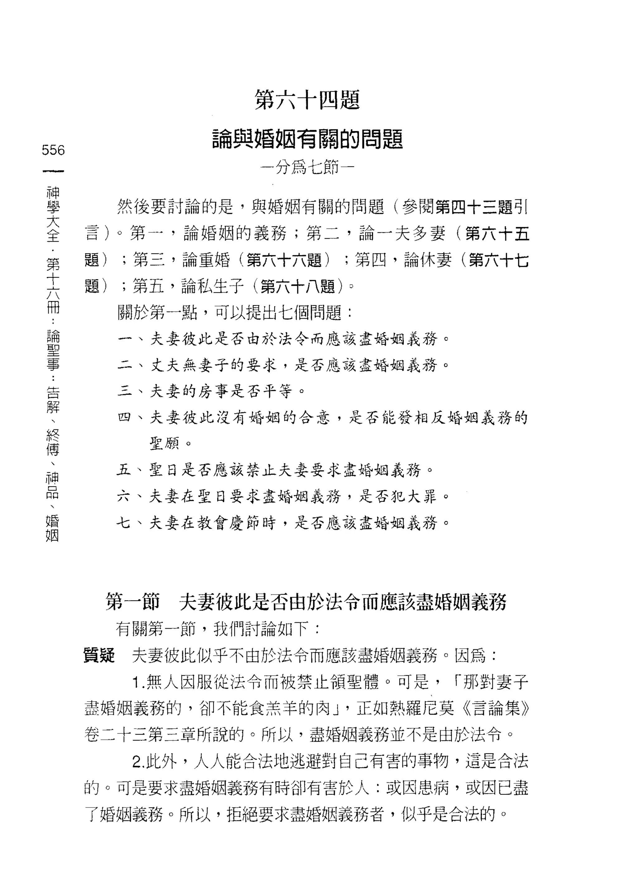 第六十四題

                   論與婚姻有關的問題
556
 一                   一分為七節
 神
 學         然後要討論的是，與婚姻有關的問題(參閱第四十三題引

 大    言卜第- ，論婚姻的義務;第二，論一夫多妻(第六十五
 全    題)   ;第三，論重婚(第六十六題)    ;第四，論休妻(第六十七
 第
 十    題)   ;第五，論私生子(第六十八題卜

 六         關於第一點，可以提出七個問題:
 冊         一、夫妻彼此是否由於法令而應該盡婚姻義務。
 論         二、丈夫無妻于的要求，是否應該盡婚姻義務。
 聖
 事         三、夫妻的房事是否平等。

 告         四、夫妻彼此沒有婚姻的合意，是否能發相反婚姻義務的

 解           聖願。
 、         五、聖日是否應該禁止夫妻要求盡婚姻義務。
 終
 傅         六、夫妻在聖日要求盡婚姻義務，是否犯大罪。

 、         七、夫妻在教會是節時，是否應該盡婚姻氧務。

 神
 品
 、
 婚     第一節     夫妻彼此是否由於法令而應該盡婚姻義務

 姻         有關第一節，我們討論如下:

      質疑    夫妻彼此似乎不由於法令而應該盡婚姻義務。因為:

            1. 無人因服從法令而被禁止領聖體。可是，   I 那對妻子

      盡婚姻義務的，卻不能食羔羊的肉 J '正如熱羅尼莫《言論集》

      卷二十三第三章所說的。所以，盡婚姻義務並不是由於法令。

            2. 此外，人人能合法地逃避對自己有害的事物，這是合法

      的。可是要求盡婚姻義務有時卻有害於人:或因患病，或因已盡

      了婚姻義務。所以，拒絕要求盡婚姻義務者，似乎是合法的。
 