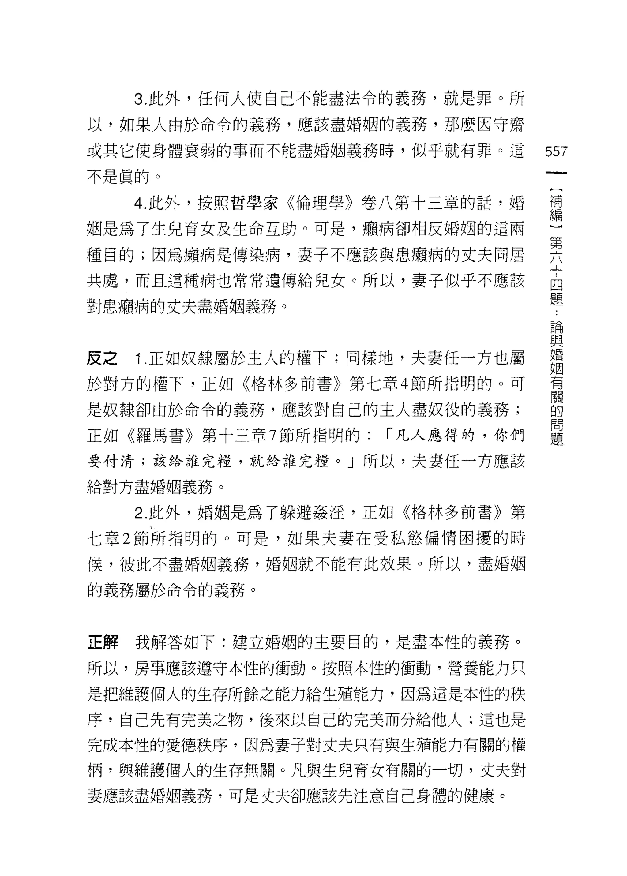 3. 此外，任何人使自己不能盡法令的義務，就是罪。所

以，如果人由於命令的義務，應該盡婚姻的義務，那麼囡守齋

或其它使身體衰弱的事而不能盡婚姻義務時，似乎就有罪。這         557
不是真的。

     4 此外，按照哲學家《倫理學》卷八第十三章的話，婚      需

姻是為了生兒育女及生命互助。可是，癥病卻相反婚姻的這兩
                                    第
種目的;因為癥病是傳染病，妻子不應該與患癥病的丈夫同居
                                    十
共處，而且這種病也常常遺傳給兒女。所以，妻子似乎不應該         囚
                                    題
對患癥病的丈夫盡婚姻義務。
                                    5間
                                    旦旦


反之   1 .正如奴隸屬於主人的權下;同樣地，夫妻任一方也屬     婚
                                    R固
於對方的權下，正如《格林多前書》第七章 4 節所指明的。可       有
                                    闊
是奴隸卻由於命令的義務，應該對自己的主人盡奴役的義務;         的
                                    問
正如《羅馬書》第十三章 7 節所指明的:   1"凡人應得的，你們   題

要付清;該給誰完糧，就給誰完糧。」所以，夫妻任一方應該

給對方盡婚姻義務。

     2. 此外，婚姻是為了躲避姦淫，正如《格林多前書》第

七章 2 節所指明的。可是，如果夫妻在受私慾偏情困擾的時

候，彼此不盡婚姻義務，婚姻就不能有此放果。所以，盡婚姻

的義務屬於命令的義務。



正解   我解答如下:建立婚姻的主要目的，是盡本性的義務。

所以，房事應該遵守本性的衝動。按照本性的衝動，營養能力只

是把維護個人的生存所餘之能力給生殖能力，因為這是本性的秩

序，自己先有完美之物，後來以自己的完美而分給他人;這也是

完成本性的愛德秩序，因為妻子對丈夫只有與生殖能力有關的權

柄，與維護個人的生存無關。凡與生兒育女有關的一切，丈夫對

妻應該盡婚姻義務，可是丈夫卻應該先注意自己身體的健康。
 