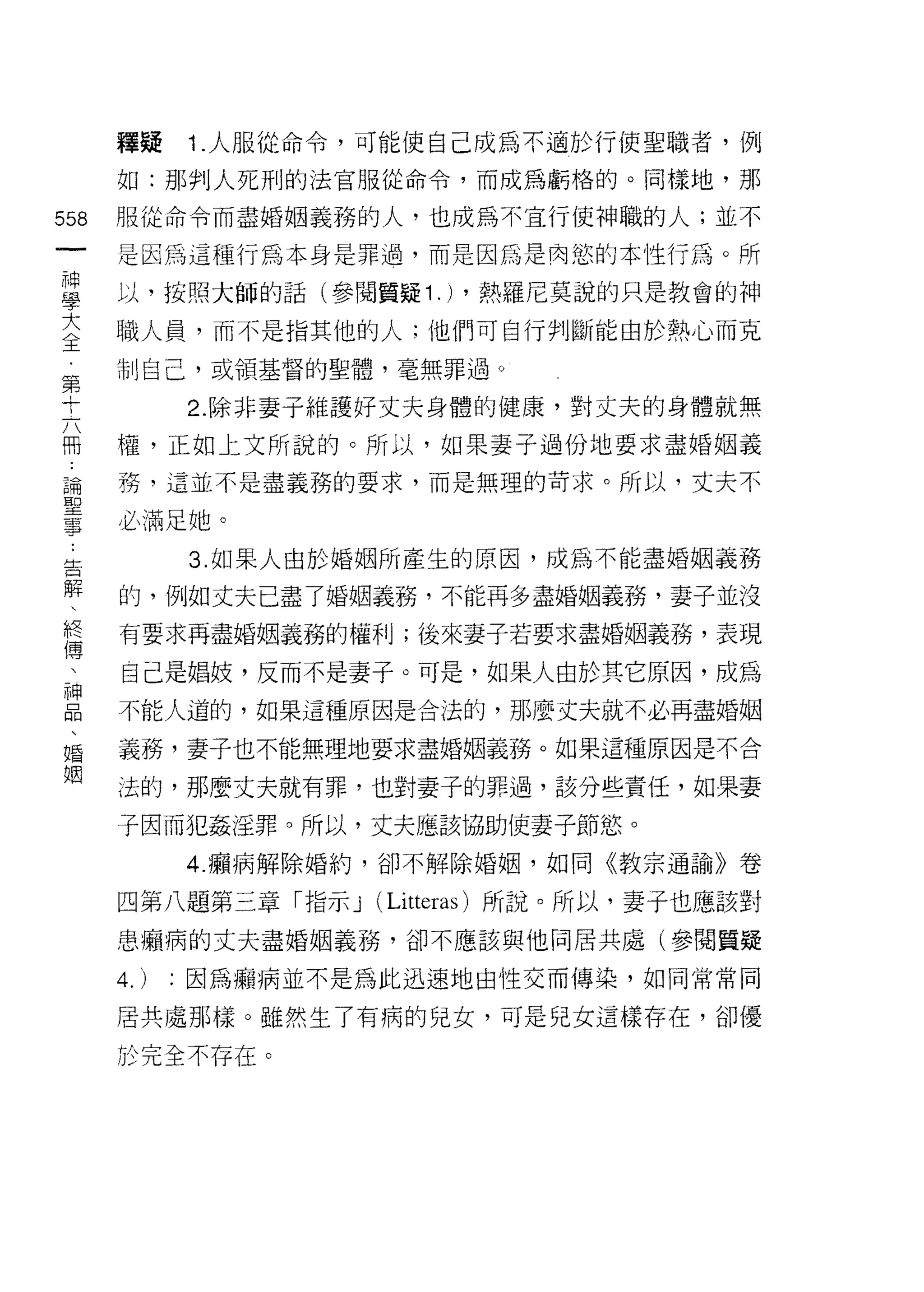 釋疑    1 .人服從命令，可能使自己成為不適於行使聖職者，例
      如:那判人死刑的法官服從命令，而成為虧格的。同樣地，那

558   服從命令而盡婚姻義務的人，也成為不宜行使神職的人;並不
 一    是因為這種行為本身是罪過，而是因為是肉慾的本性行為。所
 神
 學    以，按照大師的話(參閱質疑 1 .) ，熱羅尼莫說的只是教會的神

 大    職人員，而不是指其他的人;他們可自行判斷能由於熱心而克
 全    制自己，或領基督的聖體，毫無罪過。
 第          2. 除非妻子維護好丈夫身體的健康，對丈夫的身體就無
 十
 六    權，正如上文所說的。所以，如果妻子過份地要求盡婚姻義

 冊    務，這並不是盡義務的要求，而是無理的苛求。所以，丈夫不

 論    必滿足她。
 聖          3. 如果人由於婚姻所產生的原因，成為不能盡婚姻義務
 事
 ﹒    的，例如丈夫已盡了婚姻義務，不能再多盡婚姻義務，妻子並沒

 告    有要求再盡婚姻義務的權利;後來妻子若要求盡婚姻義務，表現

 解    自己是娟妓，反而不是妻子。可是，如果人由於其它原因，成為
 、    不能人道的，如果這種原因是合法的，那麼丈夫就不必再盡婚姻
 終
 傳    義務，妻子也不能無理地要求盡婚姻義務。如果這種原因是不合

 、    法的，那麼丈夫就有罪，也對妻子的罪過，該分些責任，如果妻

 神    子因而犯姦淫罪。所以，丈夫應該協助使妻子節慾。
 品          4. 攝病解除婚約，卻不解除婚姻，如同《教宗通諭》卷
 、
 婚    四第八題第三章「指示 J (Litteras) 所說。所以，妻子也應該對

 姻    患帽、病的丈夫盡婚姻義務，卻不應該與他同居共處(參閱質疑

      4.)   :因為擴病並不是為此迅速地由性交而傳染，如同常常同

      居共處那樣。雖然生了有病的兒女，可是兒女這樣存在，卻優

      於完全不存在。
 