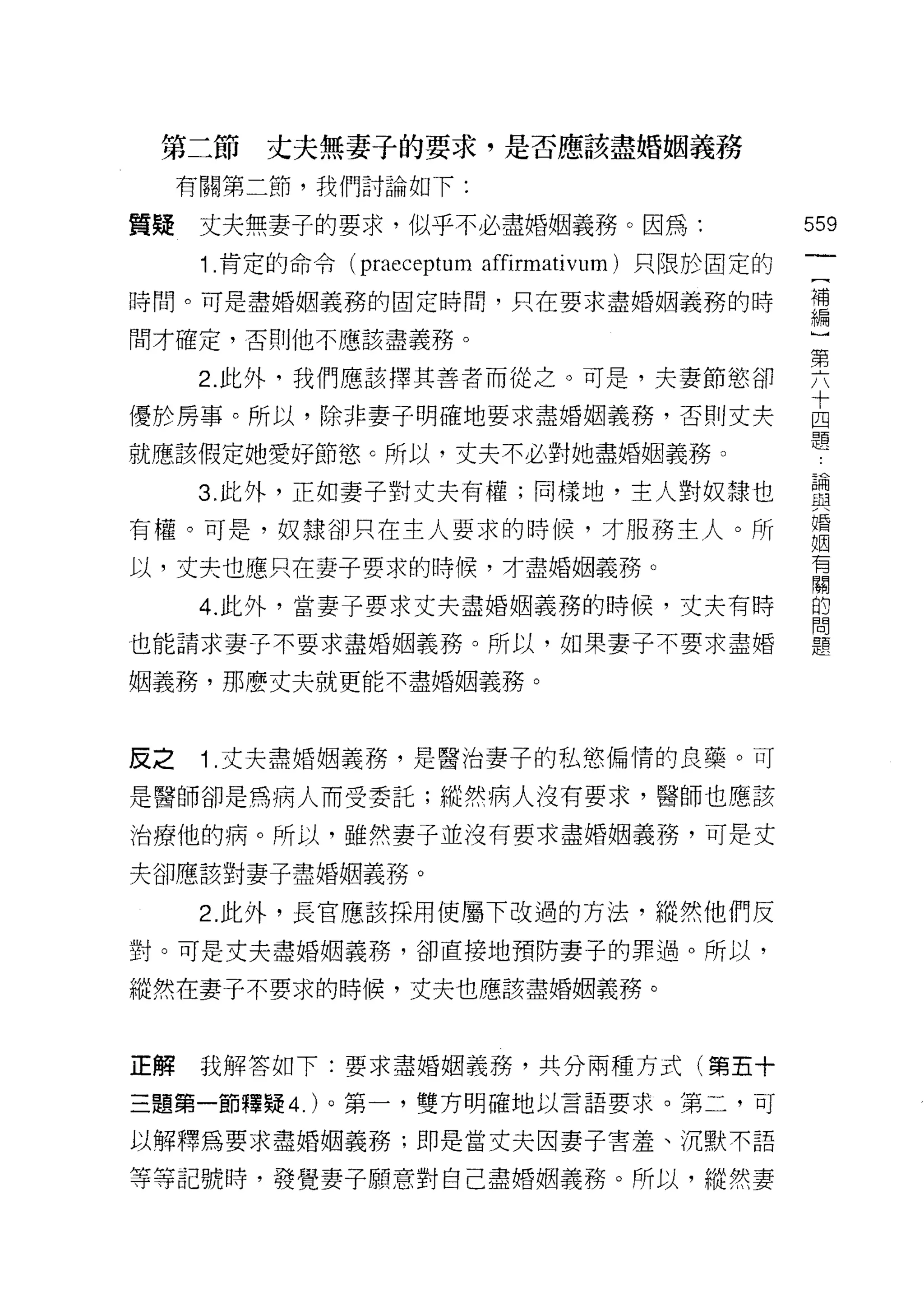 第二節     丈夫無妻子的要求，是否應該盡婚姻義務
     有關第二節，我們討論如下:

質疑    丈夫無妻子的要求，似乎不必盡婚姻義務。因為:                        559
      1 .肯定的命令   (praeceptum affirmativum) 只限於固定的

時間。可是盡婚姻義務的固定時間，只在要求盡婚姻義務的時                         需

問才確定，否則他不應該盡義務。

      2 此外，我們應該擇其善者而從之。可是，夫妻節慾卻                     要
                                                    十
優於房事。所以，除非妻子明確地要求盡婚姻義務，否則丈夫                         四
                                                    題
就應該假定她愛好節慾 c 所以，丈夫不必對她盡婚姻義務。

      3 此外，正如妻子對丈夫有權;同樣地，主人對奴隸也                     盡
                                                    婚
有權。可是，奴隸卻只在主人要求的時候，才服務主人。所
                                                    姻
                                                    有
以，丈夫也應只在妻子要求的時候，才盡婚姻義務。
                                                    關

      4. 此外，當妻子要求丈夫盡婚姻義務的時候，丈夫有時                    的
                                                    問
也能請求妻子不要求盡婚姻義務。所以，如果妻子不要求盡婚                         題

姻義務，那麼丈夫就更能不盡婚姻義務。



皮之    1 .丈夫盡婚姻義務，是醫治妻子的私慾偏惰的良藥。可
是醫師卻是為病人而受委託;縱然病人沒有要求，醫師也應該

治療他的病。所以，雖然妻子並沒有要求盡婚姻義務，可是丈

夫卻應該對妻子盡婚姻義務。

      2. 此外，長官應該採用使屬下改過的方法，縱然他們反
對。可是丈夫盡婚姻義務，卻直接地預防妻子的罪過。所以，

縱然在妻子不要求的時候，丈夫也應該盡婚姻義務。



正解    我解答如下:要求盡婚姻義務，共分兩種方式(第五十

三題第一節釋疑 4. )。第一，雙方明確地以言語要求。第二，可

以解釋為要求盡婚姻義務;即是當丈夫因妻子害羞、沉默不語

等等記號時，發覺妻子願意對自己盡婚姻義務。所以，縱然妻
 