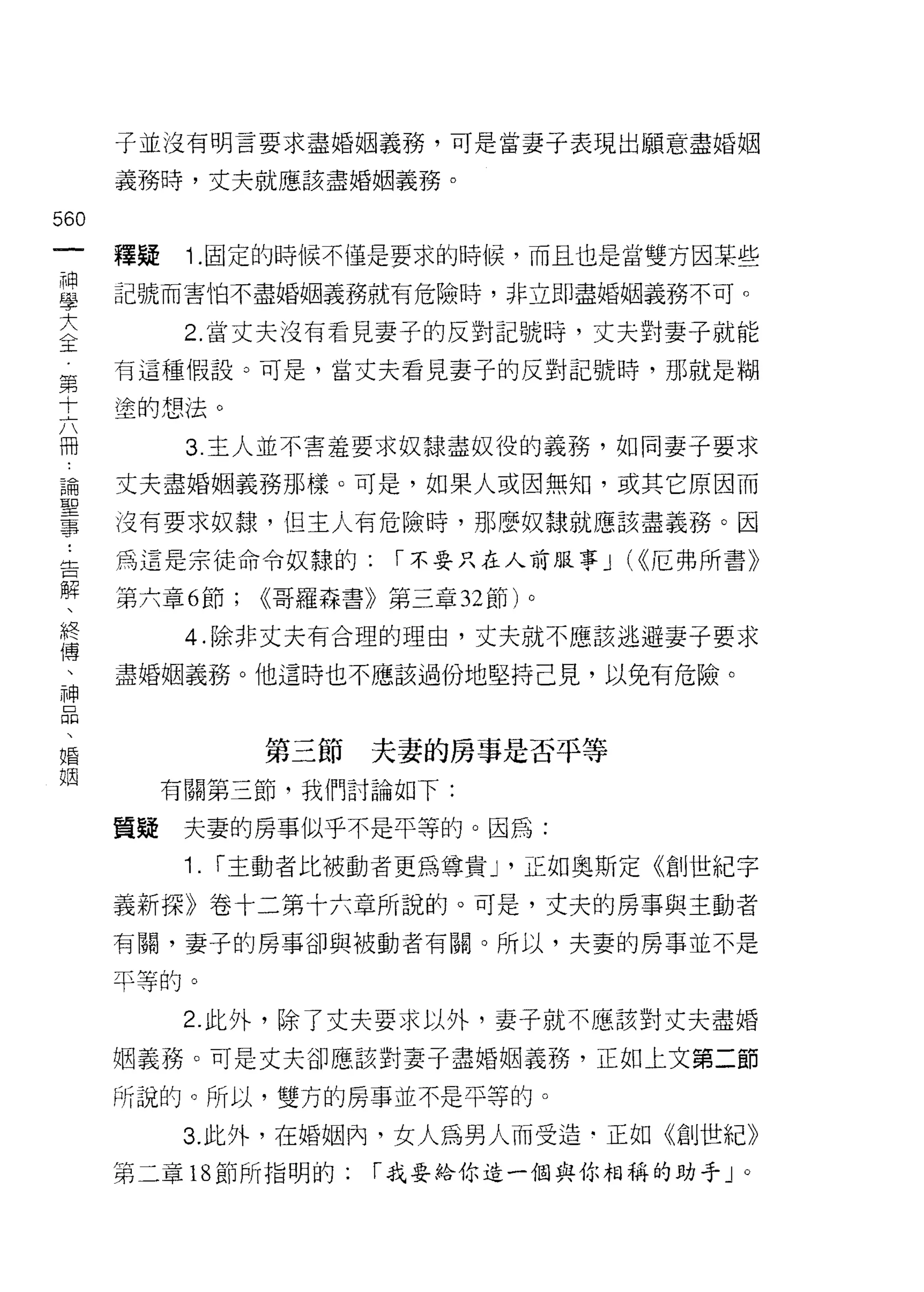 子並沒有明言要求盡婚姻義務，可是當妻子表現出願意盡婚姻

      義務時，丈夫就應該盡婚姻義務。

560
 一    釋疑    1.固定的時候不僅是要求的時候，而且也是當雙方因某些
 神
 學    記號而害怕不盡婚姻義務就有危險時，非立即盡婚姻義務不可。

 大          2. 當丈夫沒有看見妻子的反對記號時，丈夫對妻子就能
 全    有這種假設。可是，當丈夫看見妻子的反對記號時，那就是糊
 第    塗的想法。
 十          3. 主人並不害羞要求奴隸盡奴役的義務，如同妻子要求
 六
 冊    丈夫盡婚姻義務那樣。可是，如果人或因無知，或其它原因而

 論    沒有要求奴隸，但主人有危險時，那麼奴隸就應該盡義務。因

 聖    為這是宗徒命令奴隸的:          I 不要只在人前服事 J (<<厄弗所書》
 事    第六章 6 節;     <<哥羅森書》第三章 32 節)
 ﹒
                                      0


            4. 除非丈夫有合理的理由，丈夫就不應該逃避妻子要求
 告
 解    盡婚姻義務。他這時也不應該過份地堅持己見，以免有危險。

 、
 終                 第三節   夫妻的房事是否平等
 傳         有關第三節，我們討論如下:
 、
      質疑    夫妻的房事似乎不是平等的。因為:
 神
 品          1.   I 主動者比被動者更為尊貴 J '正如奧斯定《創世紀字

 、    義新探》卷十二第十六章所說的。可是，丈夫的房事與主動者
 婚    有關，妻子的房事卻與被動者有關。所以，夫妻的房事並不是
 姻    平等的。
            2. 此外，除了丈夫要求以外，妻子就不應該對丈夫盡婚

      姻義務。可是丈夫卻應該對妻子盡婚姻義務，正如上文第二節

      所說的。所以，雙方的房事並不是平等的。

            3. 此外，在婚姻內，女人為男人而受造﹒正如《創世紀》
      第二章 18 節所指明的:       I 我要給你造一個與你相稱的助手」。
 