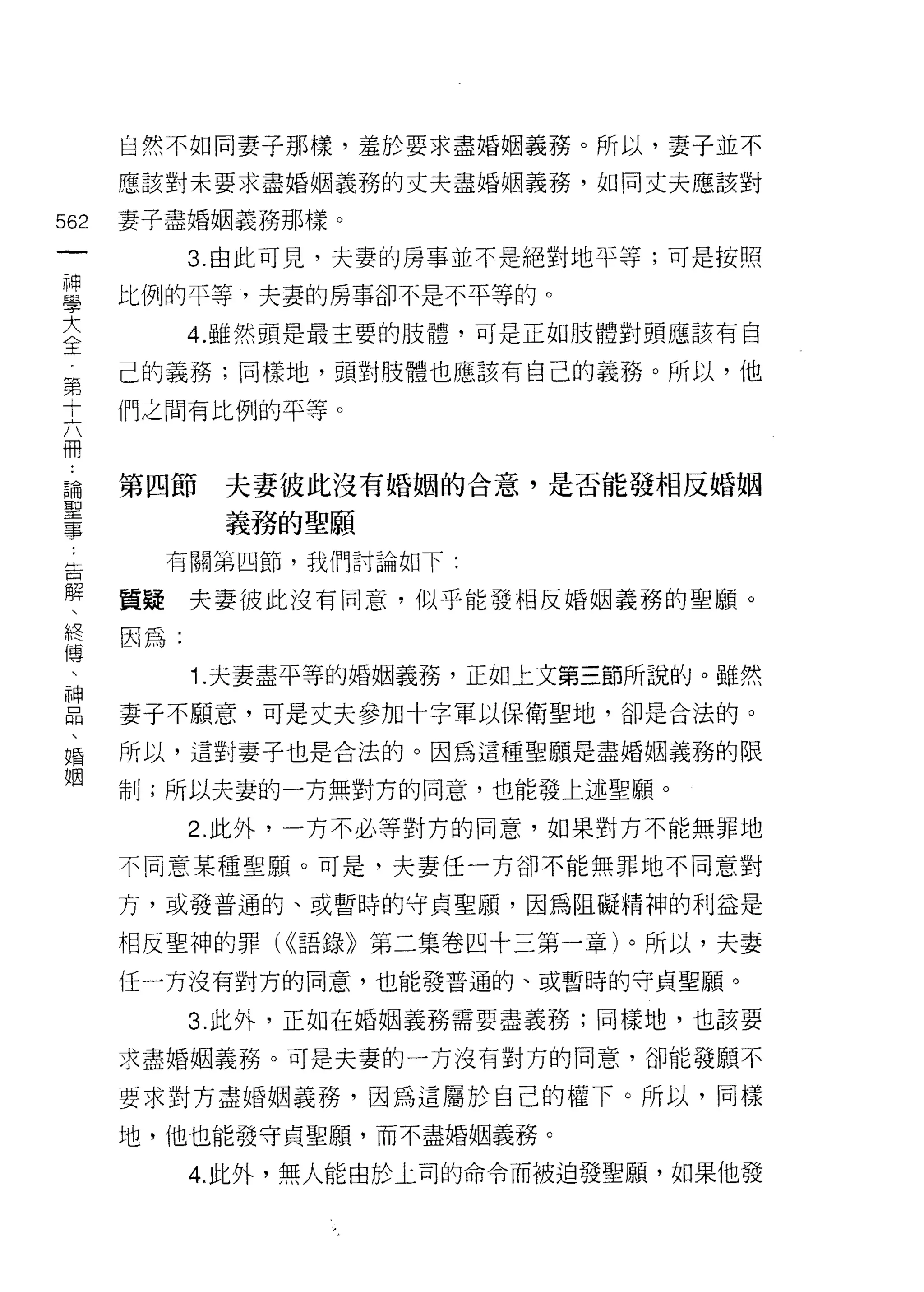 自然不如同妻子那樣，羞於要求盡婚姻義務。所以，妻子並不

    應該對未要求盡婚姻義務的丈夫盡婚姻義務，如同丈夫應該對
如   妻子盡婚姻義務那樣。
一
          3. 由此可見，夫妻的房事並不是絕對地平等;可是按照
神
學   比例的平等，夫妻的房事卻不是不平等的。

大         4. 雖然頭是最主要的肢體，可是正如肢體對頭應該有自

全   己的義務;同樣地，頭對肢體也應該有自己的義務。所以，他
第   們之間有比例的平等。
十
六
冊   第四節    夫妻彼此沒有婚姻的合意，是否能發相反婚姻

論          義務的聖願
聖     有關第四節，我們討論如下:
事   質疑夫妻彼此沒有同意，似乎能發相反婚姻義務的聖願。
告
解   因為:

、         1. 夫妻盡平等的婚姻義務，正如上文第三節所說的。雖然

終   妻子不願意，可是丈夫參加十字軍以保衛聖地，卻是合法的。
傳   所以，這對妻子也是合法的。因為這種聖願是盡婚姻義務的限
、   制;所以夫妻的一方無對方的同意，也能發上述聖願。
神
品         2. 此外，一方不必等對方的同意，如果對方不能無罪地

、   不同意某種聖願。可是，夫妻任一方卻不能無罪地不同意對

婚   方，或發普通的、或暫時的守貞聖願，因為阻礙精神的利益是

姻   相反聖神的罪( ((語錄》第二集卷四十三第一章)。所以，夫妻
    任一方沒有對方的同意，也能發普通的、或暫時的守貞聖願。

          3. 此外，正如在婚姻義務需要盡義務;同樣地，也該要

    求盡婚姻義務。可是夫妻的一方沒有對方的同意，卻能發願不

    要求對方盡婚姻義務，因為這屬於自己的權下。所以，同樣
    地，他也能發守貞聖願，而不盡婚姻義務。

          4. 此外，無人能由於上司的命令而被迫發聖願，如果他發
 