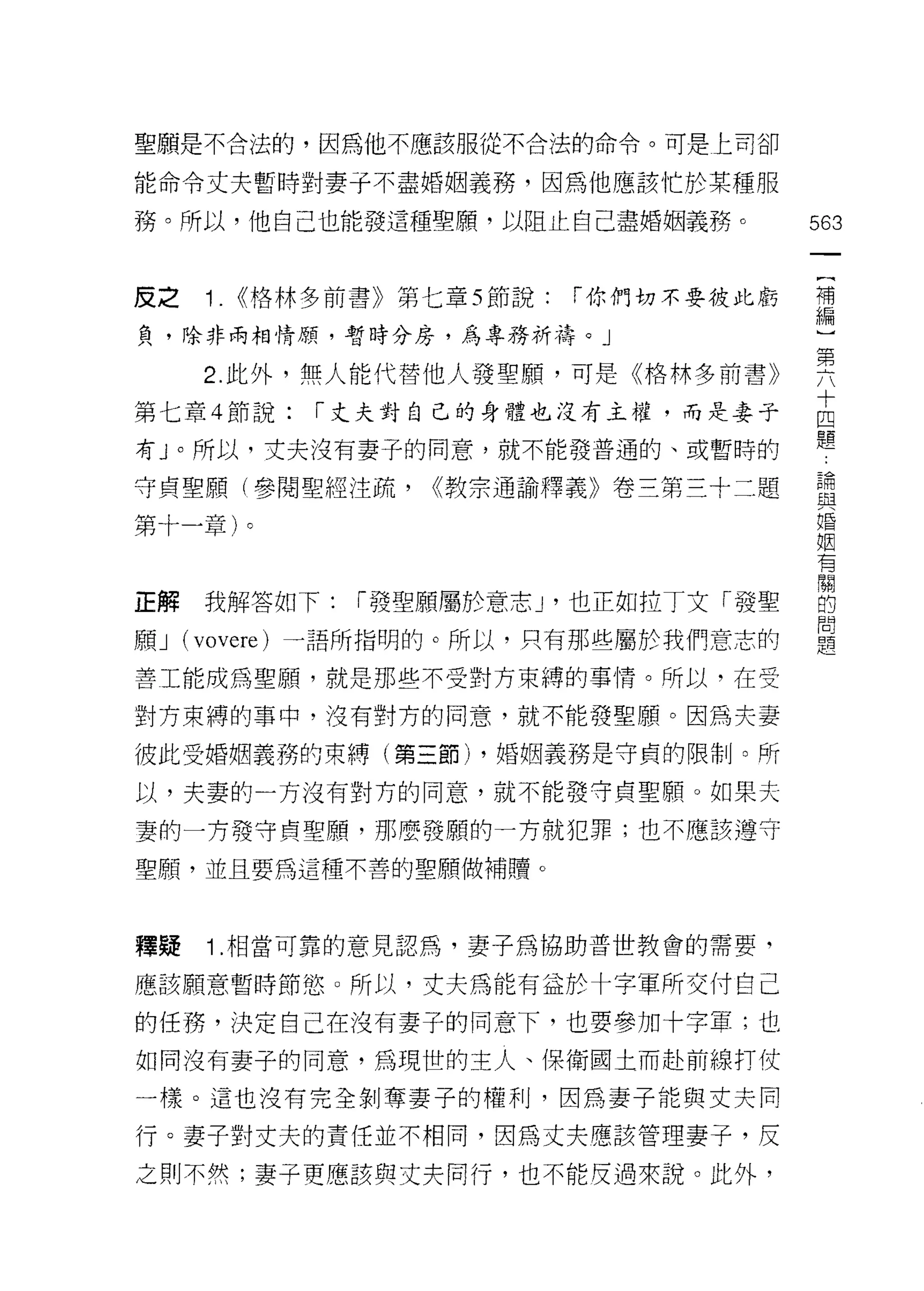 聖願是不合法的，因為他不應該服從不合法的命令。可是上司卻

能命令丈夫暫時對妻子不盡婚姻義務，因為他應該忙於某種服

務。所以，他自己也能發這種聖願，以阻止自己盡婚姻義務。              563
                                          一
                                          {
皮之   1. <<格林多前書》第七章 5 節說:   í 你們切不要彼此虧
                                          補
負，除非兩相情願，暫時分房，為專務祈禱。」                     編
     2. 此外，無人能代替他人發聖願，可是《格林多前書》           )
第七章 4 節說:   í 丈夫對自己的身體也沒有主權，而是妻子
                                          第
                                          六
有 J 0 所以，丈夫沒有妻子的同意，就不能發普通的、或暫時的
                                          十
守貞聖願(參閱聖經注疏，      <<教宗通諭釋義》卷三第三十二題        四
第十一章)。                                    體
                                          請
                                          與
正解   我解答如下:   í 發聖願屬於意志 J '也正如拉丁文「發聖
                                          婚
願 J (vovere) 一語所指明的。所以，只有那些屬於我們意志的        姻
善工能成為聖願，就是那些不受對方束縛的事情。所以，在受               有
對方束縛的事中，沒有對方的同意，就不能發聖願。因為夫妻
                                          關
                                          的
彼此受婚姻義務的束縛(第三節) ，婚姻義務是守貞的限制。所
                                          問
以，夫妻的一方沒有對方的同意，就不能發守貞聖願。如果夫               題
妻的一方發守貞聖願，那麼發願的一方就犯罪;也不應該遵守

聖顧，並且要為這種不善的聖願做補贖。



釋疑   1 .相當可靠的意見認為，妻子為協助普世教會的需要，
應該願意暫時節慾。所以，丈夫為能有益於十字軍所交付自己

的任務，決定自己在沒有妻子的同意下，也要參加十字軍;也
如同沒有妻子的同意，為現世的主人、保衛國土而赴前線打仗

一樣。這也沒有完全剝奪妻子的權利，因為妻子能與丈夫同

行。妻子對丈夫的責任並不相同，因為丈夫應該管理妻子，皮

之則不然;妻子更應該與丈夫同行，也不能皮過來說。此外，
 