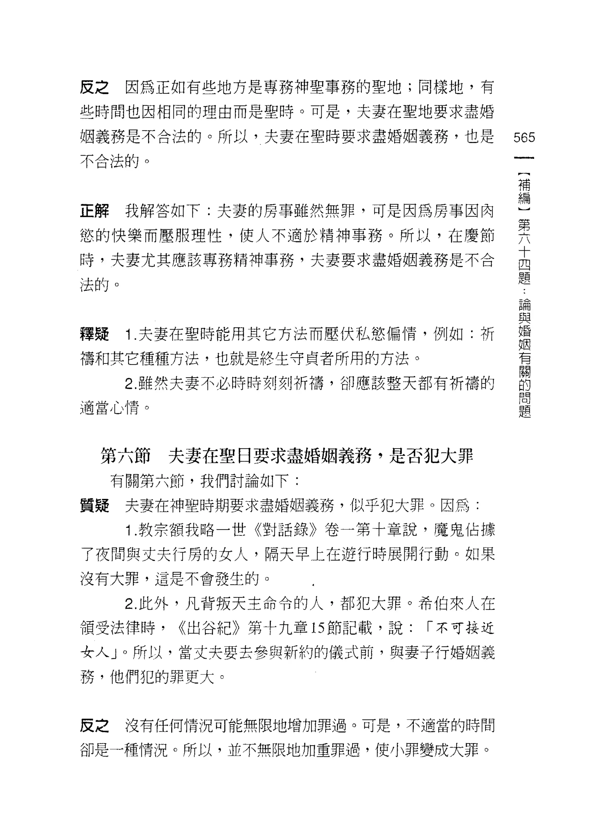 皮之    因為正如有些地方是專務神聖事務的聖地;同樣地，有

些時間也因相同的理由而是聖時。可是，夫妻在聖地要求盡婚

姻義務是不合法的。所以，夫妻在聖時要求盡婚姻義務，也是           565
不合法的。
                                       一
                                       {
                                       補
正解    我解答如下:夫妻的房事雖然無罪，可是因為房事因肉         編
慾的快樂而壓服理性，使人不適於精神事務。所以，在慶節             )
時，夫妻尤其應該專務精神事務，夫妻要求盡婚姻義務是不合            第
法的。
                                       六
                                       十
                                       四
釋疑    1 .夫妻在聖時能用其它方法而壓伏私慾偏情，例如:祈       題
禱和其它種種方法，也就是終生守貞者所用的方法。                論
      2. 雖然夫妻不必時時刻刻祈禱，卻應該整天都有祈禱的
                                       與
適當心情。
                                       婚
                                       姻
                                       有
 第六節     夫妻在聖日要求盡婚姻義務，是否犯大罪            闊
     有關第六節，我們討論如下:                     的
質疑    夫妻在神聖時期要求盡婚姻義務，似乎犯大罪。因為:
                                       問
                                       題
      1 .教宗額我略一世《對話錄》卷一第十章說，魔鬼佔據
了夜間與丈夫行房的女人，隔天早上在遊行時展開行動。如果
沒有大罪，這是不會發生的。

      2. 此外，凡背叛天主命令的人，都犯大罪。希伯來人在

領受法律時，   <<出谷紀》第十九童的節記載，說:   1"不可接近

女人 J 0 所以，當丈夫要去參與新約的儀式前，與妻子行婚姻義

務，他們犯的罪更大。


皮之    沒有任何情況可能無限地增加罪過。可是，不適當的時間

卻是一種情況。所以，並不無限地加重罪過，使小罪變成大罪。
 