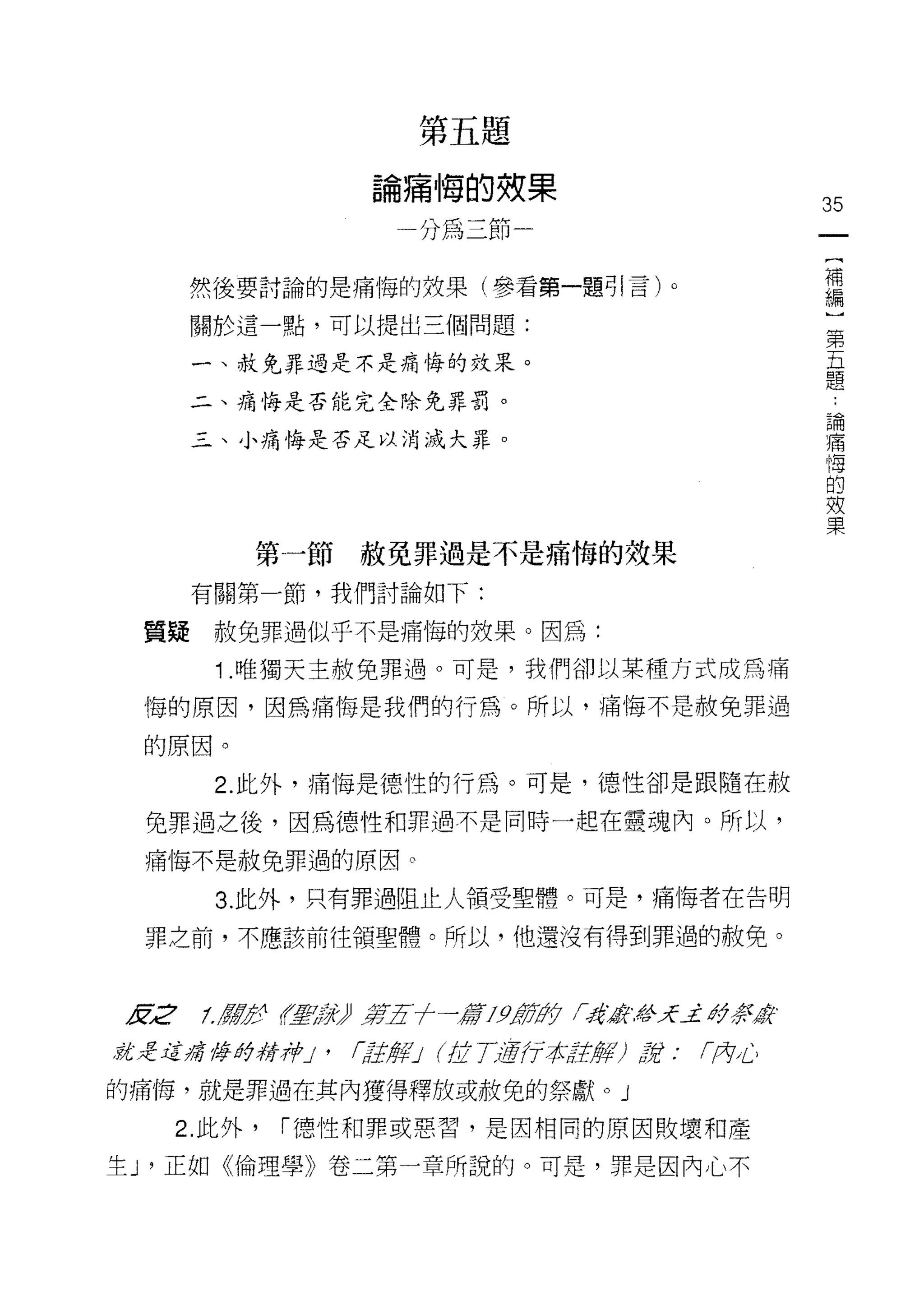 穿    月   茂   置
                     蜻    一
                          每
                              的   (
                 。        為       一   果
                 冊
                 -                效   一
                     刀f       2                  35
                                  恥
                                                  {
                                                  補
      然後要討論的是痛悔的如果(參看第一題引言)。                      編
                                                  )
      關於這一點，可以提出三個問題:
                                                  第
                                                  五
      一、赦免罪過是不是痛悔的效果。
                                                  題
      二、痛悔是否能完全除兔罪罰。
                                                      論
                                                      痛
      三、小痛悔是否足以消滅大罪。                                  悔
                                                      的
                                                      效
                                                      果

         第一節赦免罪過是不是痛悔的效果
      有關第一節，我們討論如下:

 質疑    赦免罪過似乎不是痛悔的效果。因為:

       1 .唯獨天主赦免罪過。可是，我們卻以某種方式成為痛
 悔的原因，因為痛悔是我們的行為。所以，痛悔不是赦免罪過

 的原因。

       2. 此外，痛悔是德性的行為。可是，德性卻是跟隨在赦

 免罪過之後，因為德性和罪過不是同時一起在靈魂內。所以，

 痛悔不是赦免罪過的原因。

       3. 此外，只有罪過阻止人領受聖體。可是，痛悔者在告明

 罪之前，不應該前往領聖體。所以，他還沒有得到罪遁的赦免。



友:2   1./!Æ
          左空有星空互承》第五十一篇J9筋的 fzi獻#天_:i# 祭戚、

就是這痛悔的精神J'     ~註解J (拉了通行本註解)說            r.內心

的痛悔，就是罪過在其內獲得釋放或赦免的祭獻。 j

   2. 此外，   I 德性和罪或惡習，是因相同的原因敗壞和產

生 J '正如《倫理學》卷二第一章所說的。可是，罪是因內心不
 