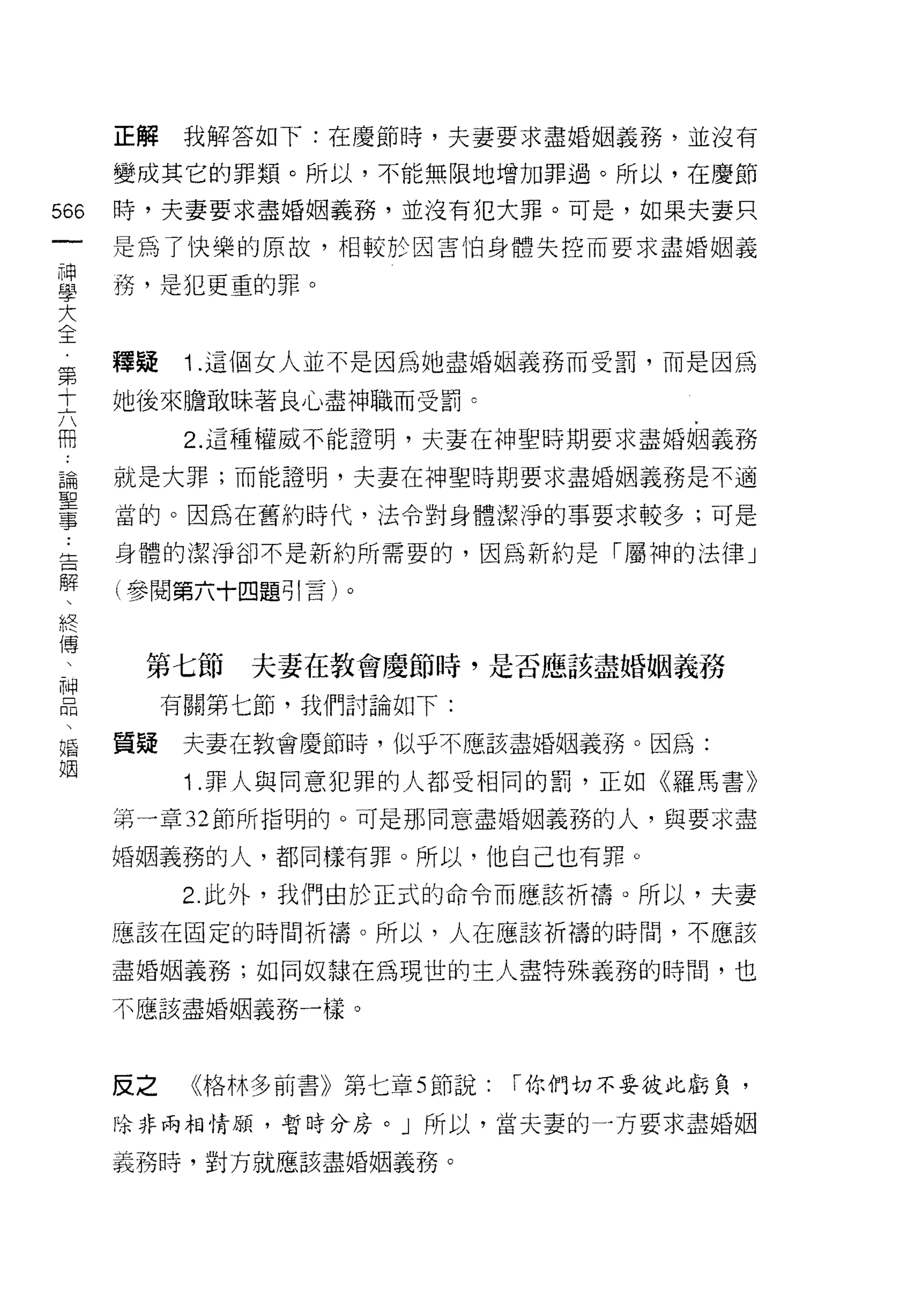正解    我解答如下:在慶節時，夫妻要求盡婚姻義務，並沒有

      變成其它的罪類。所以，不能無限地增加罪過。所以，在慶節

566   時，夫妻要求盡婚姻義務，並沒有犯大罪。可是，如果夫妻只
 一    是為了快樂的原故，相較於因害怕身體失控而要求盡婚姻義
 神
 學    務，是犯更重的罪。

 大
 全    釋疑    i   .這個女人並不是因為她盡婚姻義務而受罰，而是因為
 第    她後來膽敢昧著良心盡神職而受罰。
 十
 六          2. 這種權威不能證明，夫妻在神聖時期要求盡婚姻義務

 冊    就是大罪;而能證明，夫妻在神聖時期要求盡婚姻義務是不適
 論    當的。因為在舊約時代，法令對身體潔淨的事要求較多;可是
 聖    身體的潔淨卻不是新約所需要的，因為新約是「屬神的法律」
 事
 告    (參閱第六十四題引言)。

 解
 、     第七節         夫妻在教會慶節時，是否應該盡婚姻義務
 終         有關第七節，我們討論如下:
 傳
 、    質疑    夫妻在教會慶節時，似乎不應該盡婚姻義務。因為:

 神          i   .罪人與同意犯罪的人都受相同的罰，正如《羅馬書》
 品    第一章 32 節所指明的。可是那同意盡婚姻義務的人，與要求盡
 、    婚姻義務的人，都同樣有罪。所以，他自己也有罪。
 婚
 姻          2. 此外，我們由於正式的命令而應該祈禱。所以，夫妻

      應該在固定的時間祈禱。所以，人在應該祈禱的時間，不應該

      盡婚姻義務;如同奴隸在為現世的主人盡特殊義務的時間，也

      不應該盡婚姻義務一樣。



      反之        《格林多前書》第七章 5 節說:   r 你們切不要技此虧負，

      除非兩相情顧，暫時分房。」所以，當夫妻的一方要求盡婚姻

      義務時，對方就應該盡婚姻義務。
 