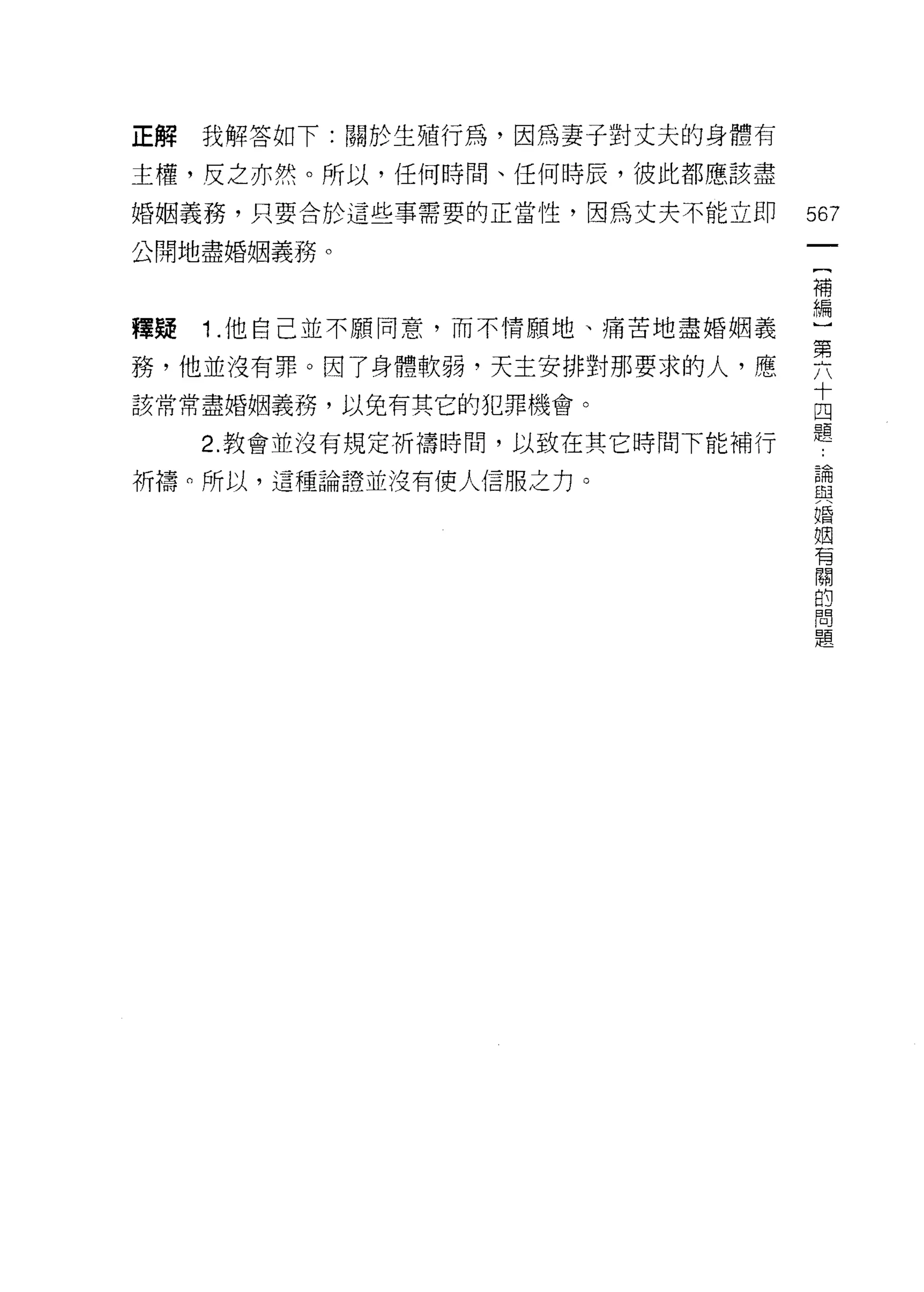 正解   我解答如下:關於生殖行為，因為妻子對丈夫的身體有

主槽，反之亦然。所以，任何時間、任何時辰，彼此都應該盡

婚姻義務，只要合於這些事需要的正當性，因為丈夫不能立即       567
公開地盡婚姻義務。
                                   一
                                   {
                                   補
釋疑   1 .他自己並不願同意，而不情願地、痛苦地盡婚姻義     編
務，他並沒有罪。因了身體軟弱，天主安排對那要求的人，應        )
該常常盡婚姻義務，以免有其它的犯罪機會。               第
     2. 教會並沒有規定祈禱時間，以致在其它時間下能補行
                                   六
                                   十
祈禱的所以，這種論證並沒有使人信服之力。
                                   四
                                   題
                                   論
                                   與
                                   婚
                                   姻
                                   有
                                   關
                                   的
                                   問
                                   題
 