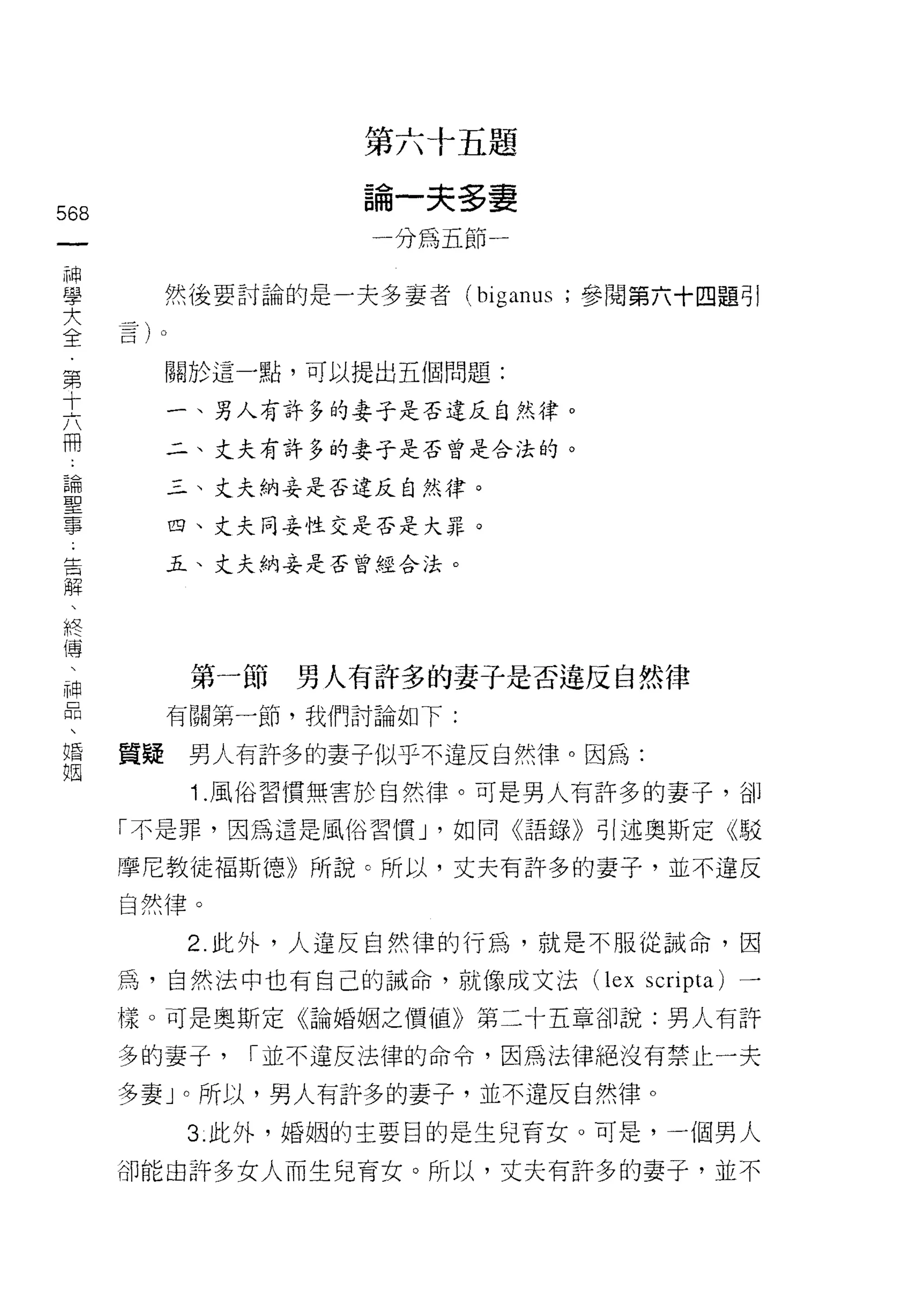 第六十五題
                      自   一   夫   多   妻
568                   帥   制   証   那   一
 一                    一
 神
 學         然{主要討論的是一夫多妻者 (biganus ;參閱第六十四題引
 大
 全         關於這一點，可以提出五個問題:
 第
           一、男人有許多的妻子是否違反自然律。
 十
 六         二、丈夫有許多的妻子是否曾是合法的。

 冊         三、丈夫納妾是否違反自然律。
 論         四、丈夫同妾性交是否是大罪。
 聖         五、丈夫納妾是否曾經合法。
 事
 告
 解
 、          第一節   男人有許多的妻子是否違反自然律
 終         有關第一節，我們討論如下:
 傳    質疑    男人有許多的妻子似乎不違反自然律。因為:
 、
 神          1 .風俗習慣無害於自然律。可是男人有許多的妻子，告IJ
 品    「不是罪，因為這是風俗習慣 J '如同《語錄》引述奧斯定《駁

 、    摩尼教徒褔斯德》所說。所以，丈夫有許多的妻子，並不違反
 婚    自然律。
 姻          2. 此外，人違反自然律的行為，就是不服從誡命，因
      為，自然法中也有自己的誡命，就像成文法 (lex scripta) 一

      樣。可是奧斯定《論婚姻之價值》第二十五章卻說:男人有許

      多的妻子，    I 並不違反法律的命令，因為法律絕沒有禁止一夫

      多妻」。所以，男人有許多的妻子，並不違反自然律。
            3. 此外，婚姻的主要目的是生兒育女。可是，一個男人

      卻能由許多女人而生兒育女。所以，丈夫有訐多的妻子，並不
 