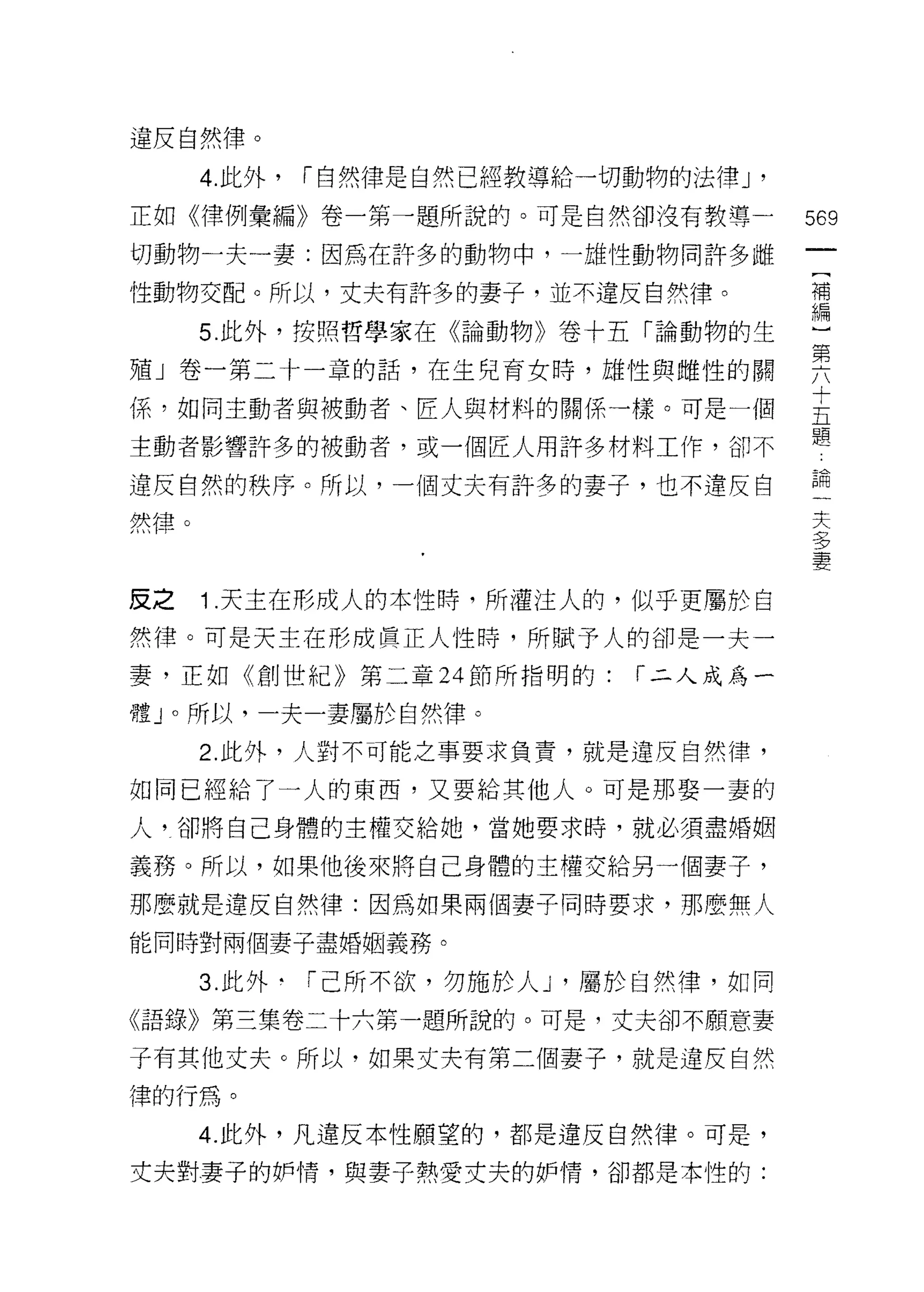 違反自然律。
      4. 此外，   r 自然律是自然已經教導給一切動物的法律 J '
正如《律例彙編》卷一第一題所說的。可是自然卻沒有教導一               569

切動物一夫一妻:因為在許多的動物中，一雄性動物問許多雌

性動物交配。所以，丈夫有許多的妻子，並不違反自然律。                補


      5.此外，按照哲學家在《論動物》卷十五「論動物的生           盟
殖」卷一第二十一章的話，在生兒育女時，雄性與雌性的關                要
{系，如同主動者與被動者、匠人與材料的關係一樣。可是一個              主
                                          題
主動者影響許多的被動者，或一個匠人用許多材料工作，卻不

違反自然的秩序。所以，一個丈夫有許多的妻子，也不違反自               論
                                           夫
然律。                                        夕
                                           夕
                                           妻

反之    1 .天主在形成人的本性時，所灌注人的，似乎更屬於自
然律。可是天主在形成員正人性時，所賦予人的卻是一夫一

妻，正如《創世紀》第二章 24 節所指明的:          r 二人成為一

體」。所以，一夫一妻屬於自然律。

      2. 此外，人對不可能之事要求負責，就是違反自然律，

如同已經給了一人的東西，又要給其他人。可是那娶一妻的

人?卻將自己身體的主權交給她，當她要求峙，就必須盡婚姻

義務。所以，如果他後來將自己身體的主權交給另一個妻子，

那麼就是違反自然律:因為如果兩個妻子同時要求，那麼無人

能同時對兩個妻子盡婚姻義務。

      3. 此外﹒「己所不欲，勿施於人 J '屬於自然律，如同
《語錄》第三集卷二十六第一題所說的。可是，丈夫卻不願意妻

子有其他丈夫。所以，如果丈夫有第二個妻子，就是違反自然
律的行為。

      4. 此外，凡違反本性願望的，都是違反自然律。可是，
丈夫對妻子的妒情，與妻子熱愛丈夫的妒惰，卻都是本性的:
 