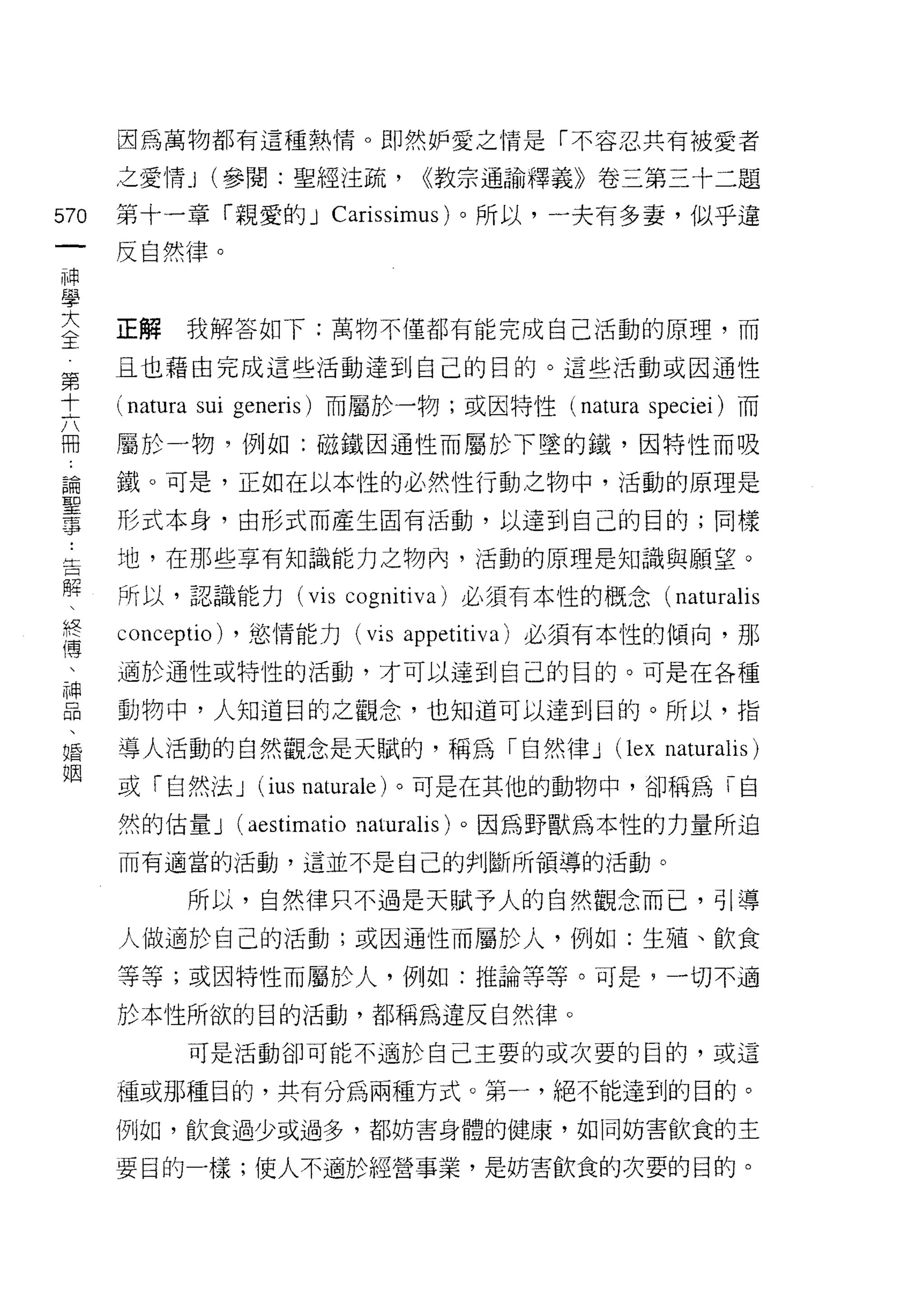因為萬物都有這種熱情。即然妒愛之情是「不容忍共有被愛者

      之愛 1育 _l (參閱:聖經注疏，         <<教宗通諭釋義》卷三第三十二題

570   第十一章「親愛的 J Carissimus) 。所以，一夫有多妻，似乎違
 一    反自然律。
 神
 學
 大    正解     我解答如下:萬物不僅都有能完成自己活動的原理，而

 全    且也藉自完成這些活動達到自己的目的。這些活動或因通性
 第    (natura sui   generis) 而屬於一物;或因特性 (natura speciei) 而
 十
 六    屬於一物，例如:磁鐵因通性而屬於下墜的鐵，因特性而吸

 冊    鐵。可是，正如在以本性的必然性行動之物中，活動的原理是
 論    形式本身，由形式而產生固有活動，以達到自己的目的;同樣
 聖    地，在那些享有知識能力之物內，活動的原理是知識與願望。
 事
 ﹒    所以，認識能力 (vis cognitiva) 必須有本性的概念(              naturalis
 告    conceptio)    ，慾情能力 (vis appetitiva) 必須有本性的傾向，那
 解    適於通性或特性的活動，才可以達到自己的目的。可是在各種
 、    動物中，人知道目的之觀念，也知道可以達到目的。所以，指
 終
 傳    導人活動的自然觀念是天賦的，稱為「自然律 J                   (lex naturalis)
 、    或「自然法 J        (ius naturale) 。可是在其他的動物中，卻稱為「自
 神    然的估量 J        (aestimatio naturalis) 。因為野獸為本性的力量所迫
 品    而有適當的活動，這並不是自己的判斷所領導的活動。
 、
 婚           所以，自然律只不過是天賦予人的自然觀念而己，引導

 姻    人做適於自己的活動;或因通性而屬於人，例如:生殖、飲食

      等等;或因特性而屬於人，例如:推論等等。可是，一切不適

      於本性所欲的目的活動，都稱為違反自然律。

             可是活動卻可能不適於自己王要的或次要的目的，或這

      種或那種目的，共有分為兩種方式。第一，絕不能達到的目的。

      例如，飲食過少或過多，都妨害身體的健康，如同妨害飲食的主

      要目的一樣;使人不適於經營事業，是妨害飲食的次要的目的。
 