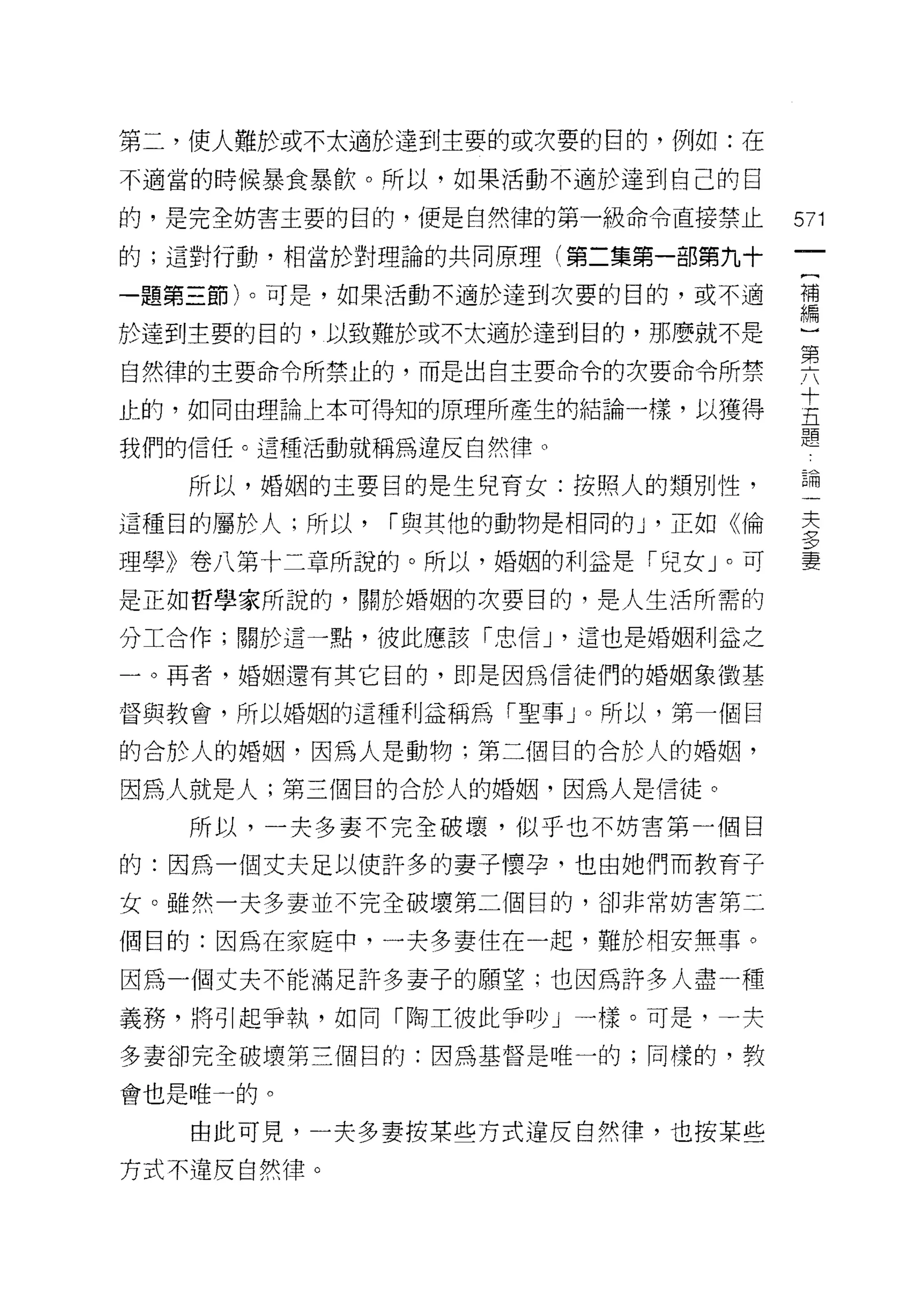 第二，使人難於或不太適於達到主要的或次要的目的，例如:在

不適當的時候暴食暴飲。所以，如果活動不適於達到自己的自

的，是完全妨害主要的目的，便是自然律的第一級命令直接禁止         571
的;這對行動，相當於對理論的共同原理(第二集第一部第九十

一題第三節)。可是，如果活動不適於達到次要的日的，或不適         禮

於達到主要的目的，以致難於或不太適於達到目的，那麼就不是         一
自然律的主要命令所禁止的，而是出自主要命令的次要命令所禁         要
止的，如同由理論上本可得知的原理所產生的結論一樣，以獲得         去
我們的信任。這種活動就稱為違反自然律。                  題
   所以，婚姻的主要目的是生兒育女:按照人的頭別性，          論
這種目的屬於人;所以，   í 與其他的動物是相同的 J '正如《倫   主
                                     三?

理學》卷八第十二章所說的。所以，婚姻的利益是「兒女」。可         妻
是正如哲學家所說的，關於婚姻的次要目的，是人生活所需的

分工合作;關於這一點，彼此應該「忠信 J '這也是婚姻利益之

一。再者，婚姻還有其它目的，即是因為信徒們的婚姻象徵基

督與教會，所以婚姻的這種利益稱為「聖事」。所以，第一個目

的合於人的婚姻，因為人是動物;第二個目的合於人的婚姻，

因為人就是人;第三個目的合於人的婚姻，因為人是信徒。
   所以，一夫多妻不完全破壞，似乎也不妨害第一個目

的:因為一個丈夫足以使許多的妻子懷孕，也由她們而教育子

女。雖然一夫多妻並不完全破壞第二個目的，卻非常妨害第二

個目的:因為在家庭中，一夫多妻住在一起，難於相安無事。
因為一個丈夫不能滿足許多妻子的願望;也因為許多人盡一種
義務，將引起爭執，如同「陶主彼此爭吵」一樣。可是，一夫
多妻卻完全破壞第三個目的:因為基督是唯一的;同樣的，教

會也是唯一的。

   由此可見，一夫多妻按某些方式違反自然律，也按某些
方式不違反自然律。
 