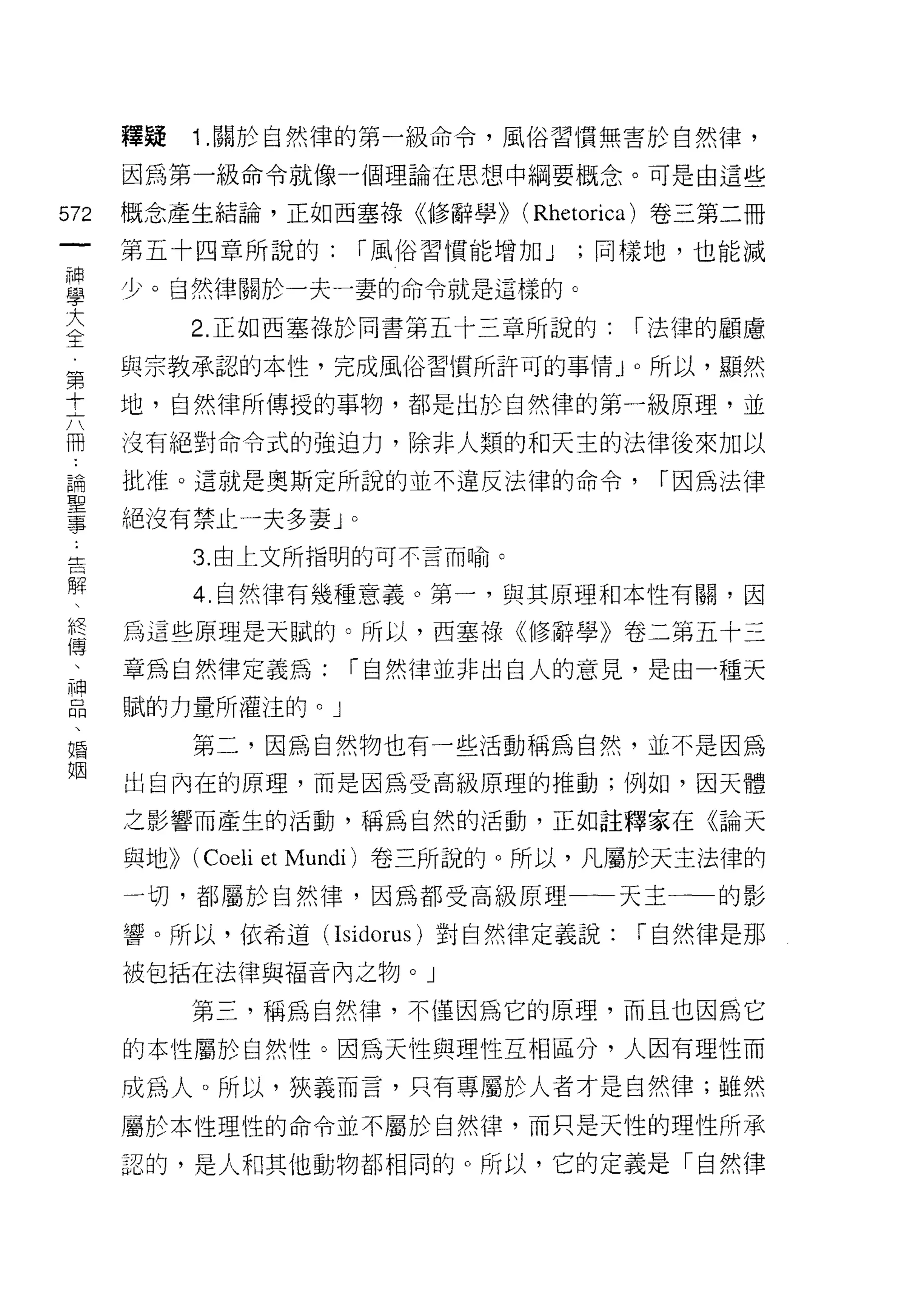 釋授   1 .關於自然律的第一級命令，風俗習慣無害於自然律，
      因為第一級命令就像-個理論在思想中綱要概念。可是由這些

572   概念產生結論，正如西塞祿《修辭學)) (Rhetorica) 卷三第二冊
 一    第五十四章所說的:         r 風俗習慣能增加 J   ;同樣地，也能減
 神
 學    少。自然律關於一夫一妻的命令就是這樣的 c

 大         2. 正如西塞祿於同書第五十三章所說的:         r 法律的顧慮
 全    與宗教承認的本性，完成風俗習慣所訐可的事情」。所以，顯然
 第
      地，自然律所傳授的事物，都是出於自然律的第一級原理，並
 十
 六    沒有絕對命令式的強迫力，除非人類的和天主的法律後來加以

 冊    批准。這就是奧斯定所說的並不違反法律的命令，             r 因為法律
 論    絕沒有禁止一夫多妻 J
 聖
                    0



           3. 由上文所指明的可不言而喻。
 事
 告         4. 自然律有幾種意義。第一，與其原理手日本性有關，因

 解    為這些原理是天賦的。所以，西塞祿<< (1多辭學》卷二第五十三
 、    章為自然律定義為:     r 自然律並非出白人的意見，是由一種天
 假    賦的力量所灌注的。」
 傳
 、         第二，因為自然物也有一些活動稱為自然，並不是因為

 神    出自內在的原理，而是因為受高級原理的推動;例如，囡天體

 品    之影響而產生的活動，稱為自然的活動，正如註釋家在《論天
 、    與地>) (Coeli et Mundi) 卷三所說的。所以，凡屬於天主法律的
 婚
 姻    一切，者[5 屬於自然律，因為都受高級原理一一一天主一一的影

      響。所以，依希道 (Isidorus) 對自然律定義說:      r 自然律是那

      被包括在法律與福音內之物。」

           第三，稱為自然律，不僅因為它的原理，而且也因為它
      的本性屬於自然性。因為天性與理性互相區分，人因有理性而

      成為人。所以，狹義而言，只有專屬於人者才是自然律;雖然

      屬於本性理性的命令並不屬於自然律，而只是天性的理性所承

      認的，是人和其他動物都相同的。所以，它的定義是「自然律
 
