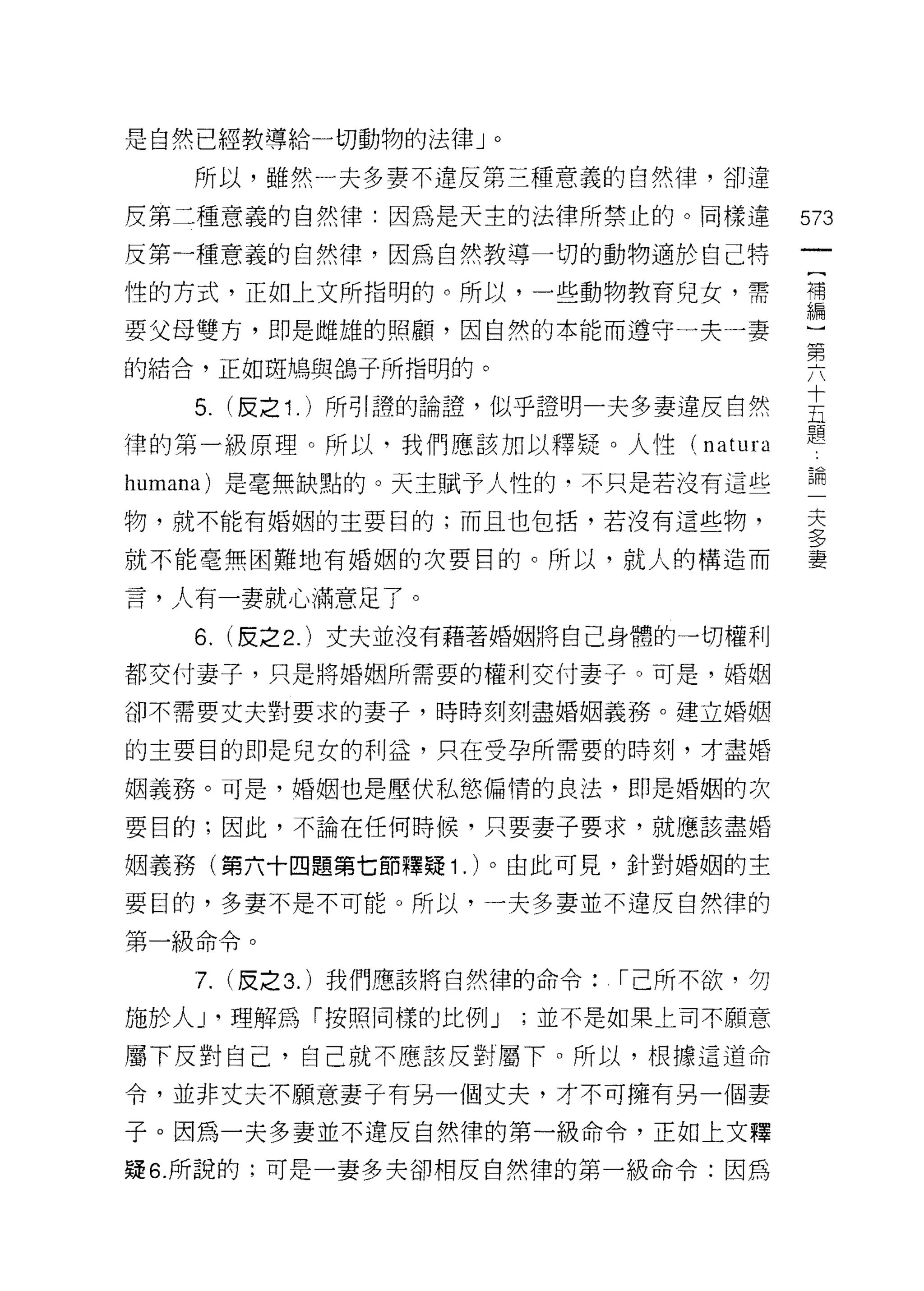 是自然已經教導給一切動物的法律」。

   所以，雖然一夫多妻不違反第三種意義的白然律，卻違
反第二種意義的自然律:因為是天主的法律所禁止的。同樣違               573
反第一種意義的自然律，因為自然教導一切的動物適於自己特
性的方式，正如上文所指明的。所以，一些動物教育兒女，需               謂

要父母雙方，即是雌雄的照顧，因自然的本能而遵守一夫一妻
                                          窮
的結合，正如斑鳩與鴿子所指明的。

   5. (反之 1 . )所引證的論證，似乎證明一夫多妻違反自然        直
律的第一級原理。所以，我們應該加以釋疑。人性( natura            題
humana) 是毫無缺點的。天主賦予人性的，不只是若沒有這些           論
物，就不能有婚姻的主要目的;而且也包括，若沒有這些物，               夫
                                          ?
                                          37
就不能毫無困難地有婚姻的次要目的。所以，就人的構造而                妻

言，人有一妻就心滿意足了。

   6.   (皮之 2. )丈夫並沒有藉著婚姻將自己身體的一切權利

都交付妻子，只是將婚姻所需要的權利交付妻子。可是，婚姻

卻不需要丈夫對要求的妻子，時時刻刻盡婚姻義務。建立婚姻

的主要目的即是兒女的利益，只在受孕所需要的時刻，才盡婚

姻義務。可是，婚姻也是壓伏私慾偏惰的良法，即是婚姻的次

要目的;因此，不論在任何時候，只要妻子要求，就應該盡婚

姻義務(第六十四題第七節釋疑 1 . )。由此可見，針對婚姻的主

要目的，多妻不是不可能。所以，一夫多妻並不違反自然律的

第一級命令。

   7.   (皮之 3. )我們應該將自然律的命令:   1"己所不欲，勿

施於人 J '理解為「按照同樣的比例 J   ;並不是如果上司不願意

屬下反對自己，自己就不應該反對屬下。所以，根據這道命

令，並非丈夫不願意妻子有另一個丈夫，才不可擁有另一個妻

子。因為一夫多妻並不違反自然律的第一級命令，正如上文釋

疑 6. 所說的;可是一妻多夫卻相反自然律的第一級命令:因為
 
