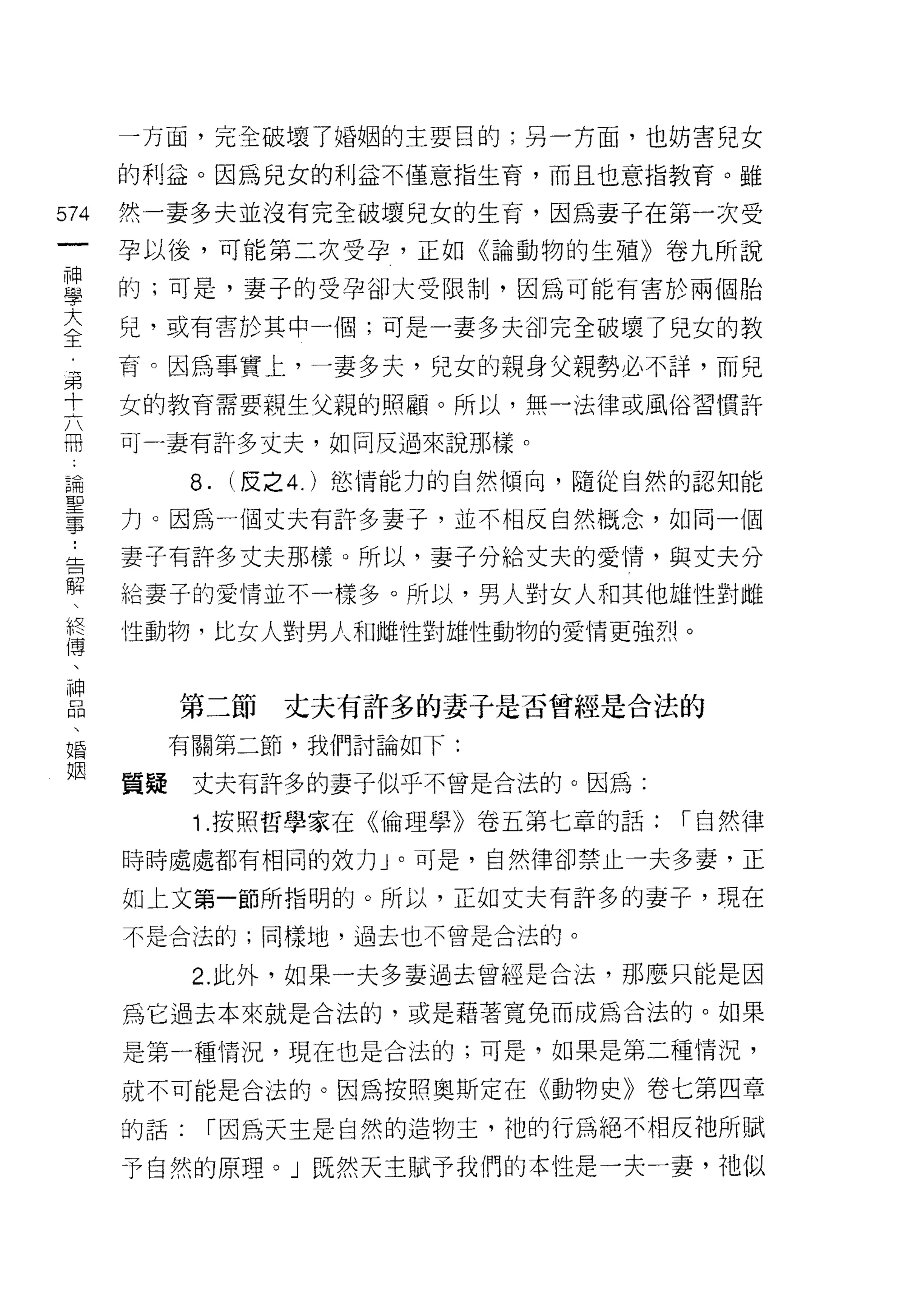 一方面，完全破壞了婚姻的主要目的;另一方面，也妨害兒女

    的利益。因為兒女的利益不僅意指生育，而且也意指教育。雖
仙   然一妻多夫並沒有完全破壞兒女的生育，因為妻子在第一次受
一
神   孕以後，可能第二次受孕，正如《論動物的生殖》卷九所說

學   的;可是，妻子的受孕卻大受限制，因為可能有害於兩個胎

大   兒，或有害於其中一個;可是一妻多夫卻完全破壞了兒女的教

全   育。因為事實上，一妻多夫，兒女的親身父親勢必不詳，而兒
聶   女的教育需要親生父親的照顧。所以，無一法律或風俗習慣許
十   可-妻有許多丈夫，如同反過來說那樣。
六
冊         8.   (反之 4. )慾情能力的自然傾向，隨從自然的認知能

論   力。因為一個丈夫有訐多妻子，並不相反自然概念，如同一個

聖   妻子有許多丈夫那樣。所以，妻子分給丈夫的愛情，與丈夫分
事   給妻子的愛情並不一樣多。所以，男人對女人和其他雄性對雌
﹒   性動物，比女人對男人和雌性對雄性動物的愛情更強烈。
告
解        第二節     丈夫有許多的妻子是否曾經是合法的
、
假        有關第二節，我們討論如下:


博   質疑    丈夫有許多的妻子似乎不曾是合法的。因為:

、         1 .按照哲學家在《倫理學》卷五第七章的話:     I 自然律

神   時時處處都有相同的效力」。可是，自然律卻禁止一夫多妻，正
品   如上文第一節所指明的。所以，正如丈夫有訐多的妻子，現在
、   不是合法的;同樣地，過去也不曾是合法的。
婚
姻         2. 此外，如果一夫多妻過去曾經是合法，那麼只能是因

    為它過去本來就是合法的，或是藉著寬兔而成為合法的。如果

    是第一種情況，現在也是合法的;可是，如果是第二種情況，

    就不可能是合法的。因為按照奧斯定在《動物史》卷七第四章

    的話:    I 因為天主是自然的造物主，祂的行為絕不相反祂所賦

    予自然的原理。」既然天主賦予我們的本性是一夫一妻，祂似
 
