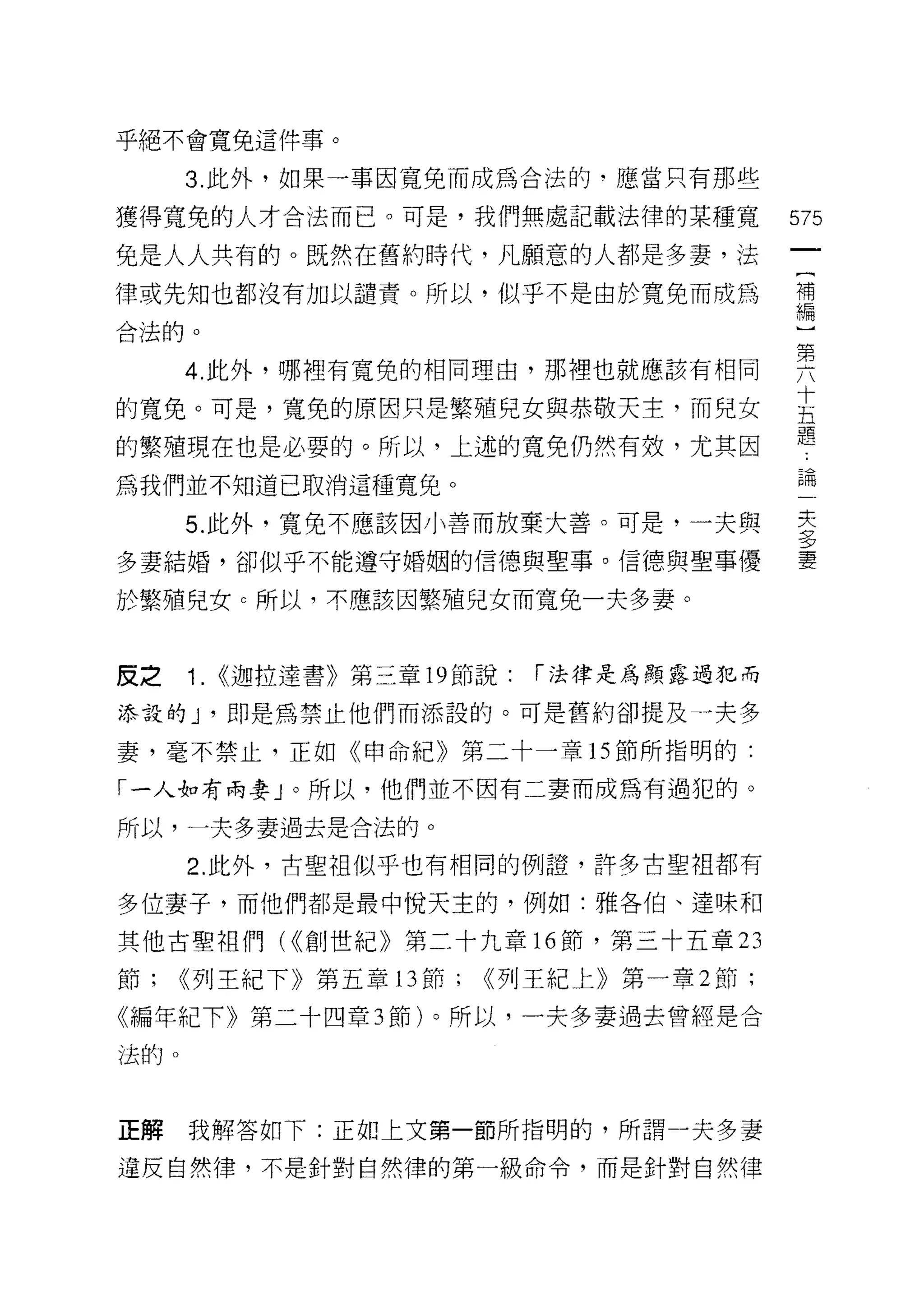 乎絕不會寬免這件事。

      3. 此外，如果一事因寬兔而成為合法的﹒應當只有那些

獲得寬兔的人才合法而已。可是，我們無處記載法律的某種寬                    575
兔是人人共有的。既然在舊約時代，凡願意的人都是多妻，法
律或先知也都沒有加以譴責。所以，似乎不是由於寬免而成為                    龍
合法的。

      4 此外，哪裡有寬兔的相同理由，那裡也就應該有相同                要
                                               十
的寬免。可是，寬兔的原因只是繁殖兒女與恭敬天主，而兒女                    五
                                               題
的繁殖現在也是必要的。所以，上述的寬免仍然有效，尤其因
為我們並不知道己取消這種寬兒。                                已悶

      5. 此外，寬免不應該因小善而放棄大善。可是，一夫與               王
                                               三夕
多妻結婚，卻似乎不能遵守婚姻的信德與聖事。信德與聖事優                    妻

於繁殖兒女 c 所以，不應該因繁殖兒女而寬免一夫多妻。



皮之    1.   ((迦拉達書》第三章 19 節說:   í 法律是為顯露過 1巳而

添設的 J '即是為禁止他們而添設的。可是舊約卻提及一夫多

妻，毫不禁止，正如《申命紀》第二十一章的節所指明的:

「一人如有兩妻」。所以，他們並不因有二妻而成為有過犯的。

所以，一夫多妻過去是合法的。

      2. 此外，古聖祖似乎也有相同的例證，許多古聖祖都有

多位妻子，而他們都是最中悅天主的，例如:雅各伯、達昧和

其他古聖祖們( ((創世紀》第二十九章 16 節，第三十五章 23

節;    <(列王紀下》第五章 13 節;    <<列王紀上》第一章 2 節;

《編年紀下》第二十四章 3 節)。所以，一夫多妻過去曾經是合

法的。



正解    我解答如下:正如上文第一節所指明的，所謂一夫多妻

違反自然律，不是針對自然律的第一級命令，而是針對自然律
 