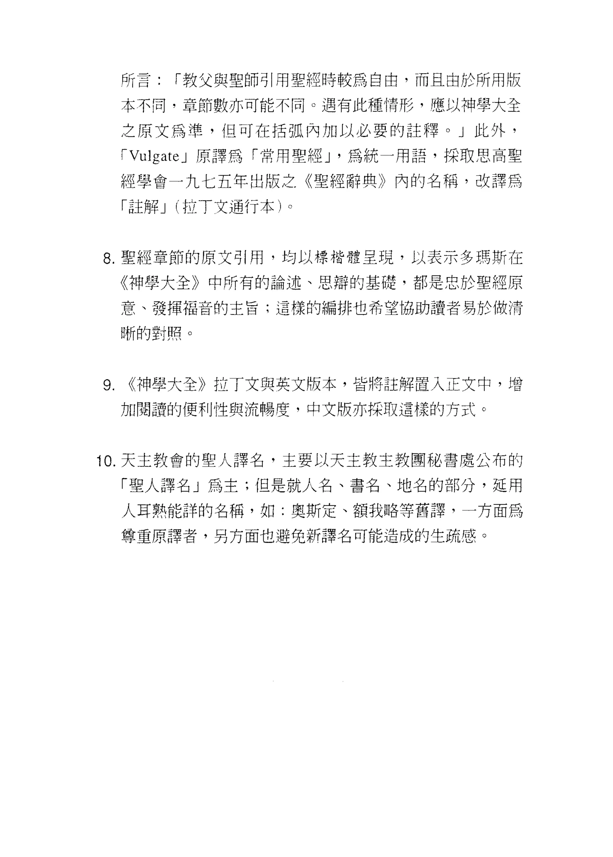所言:   r 教父與聖師引用聖經時較為自由，而且由於所用版

     本不同‘章節數亦可能不同。遇有此種情形，應以神學大全

     之原文為準， f且可在括弧內加以必要的註釋。」此外，

     rVulgateJ 原譯為「常用聖經 J '為統一用語，採敢思高聖

     經學會一九七五年出版之《聖經辭典》內的名稱，改譯為

     「註解 J (拉丁文通行本)。



8. 聖經章節的原文引用，均以標榜體呈現，以表示多瑪斯在

     《神學大全》中所有的論述、思辯的基礎，都是忠於聖經原

     意、發揮福音的主旨:這樣的編排也希望協助讀者易於 1故清

     晰的對照。




9.   <<神學大全》拉丁文與英文版本，皆將註解置入正文中，增

     加閱讀的便利性與流暢度，中文版亦採取這樣的方式。



10. 天主教會的聖人譯名，主要以天主教主教團秘書處公布的

     「聖人譯名」為主;但是就人名、書名、地名的部分，延用

     人耳熟能詳的名稱，如:奧斯定、額我略等舊譯，一方面為

     尊重原譯者，另方面也避免新譯名可能造成的生正在感。
 