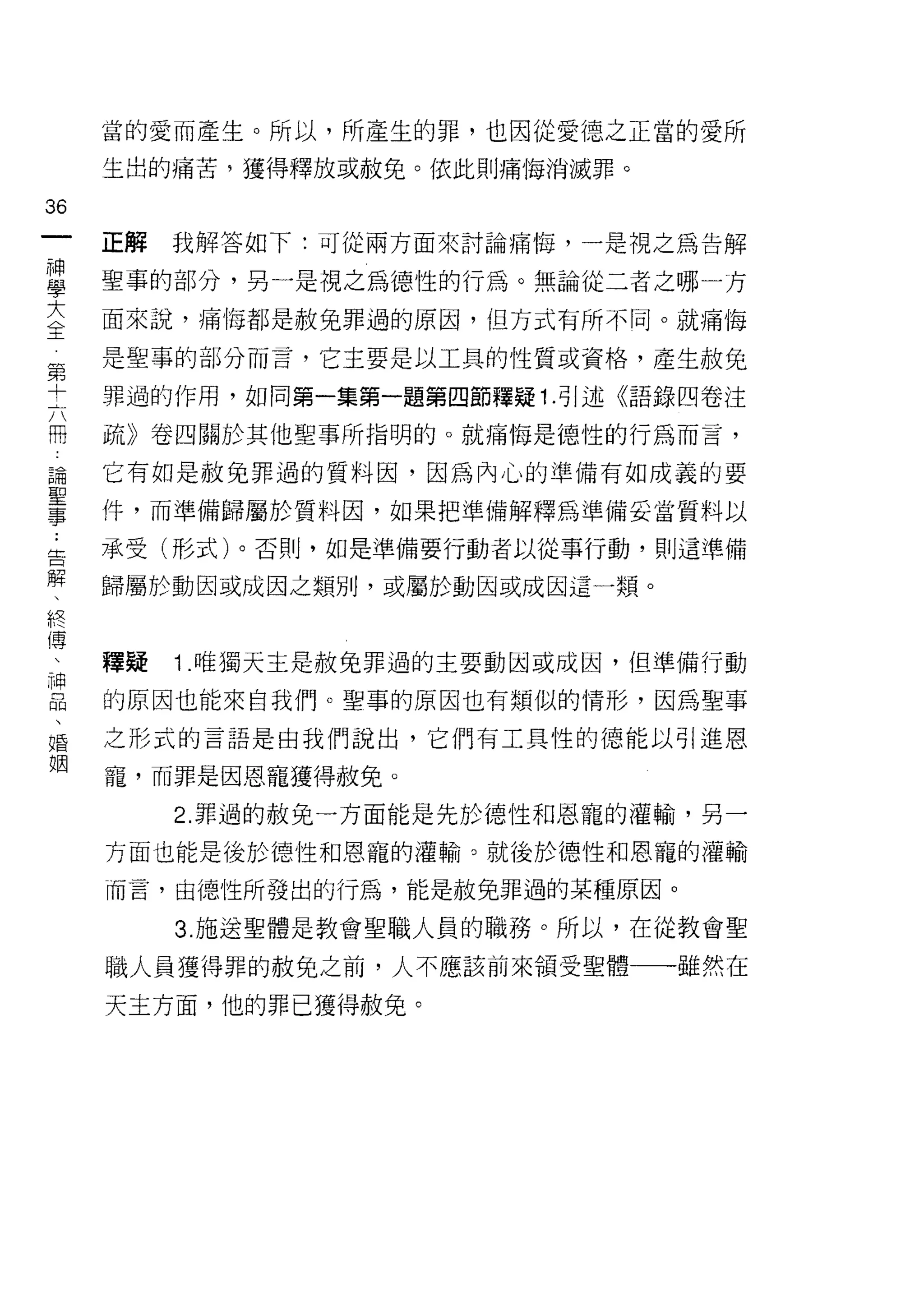 當的愛而產生。所以，所產生的罪，也因從愛德之正當的愛所

                            生出的痛苦，獲得釋放或赦免。依此則痛悔消滅罪。
拍
一
神                           正解   我解答如下:可從兩方面來討論痛悔，一是視之為告解
學
大                           聖事的部分，另一是視之為德性的行為。無論從二者之哪一方
全                           面來說，痛悔都是赦兔罪過的原因， {旦方式有所不同。就痛悔

     第                      是聖事的部分而言，它主要是以工具的性質或資格，產生赦免
     十
     六                      罪過的作用，如同第一集第一題第四節釋疑 1 .引述《語錄四卷注
     冊
     論                      疏》卷四關於其他聖事所指明的。就痛悔是德性的行為而言，
     聖
     事                      它有如是赦免罪過的質料因，因為內心的準備有如成義的要

                            件，而準備歸屬於質料因，如果把準備解釋為準備妥當質料以
    ..
    告                       承受(形式)。否則，如是準備要行動者以從事行動，則這準備
      解
        、                   歸屬於動因或成因之類別，或屬於動因或成因這一類。
          終
            傅
              、
                神           釋疑   1 .唯獨天主是赦兔罪過的主要動因或成因，但準備行動
                  品
                    、       的原因也能來自我們。聖事的原因也有類似的情形，因為聖事
                      婚
                        姻   之形式的言語是由我們說出，它們有工具性的德能以引進恩

                            寵，而罪是因恩寵獲得赦免。

                                 2. 罪過的赦免一方面能是先於德性和恩寵的灌輸，另一

                            方面也能是後於德性和恩寵的灌輸。就後於德性和恩、寵的灌輸
                            而言，由德、性所發出的行為，能是赦免罪過的某種原因。

                                 3. 施送聖體是教會聖職人員的職務。所以，在從教會聖

                            職人員獲得罪的赦兔之前，人不應該前來領受聖體一-雖然在

                            天主方面，他的罪已獲得赦兔。
 