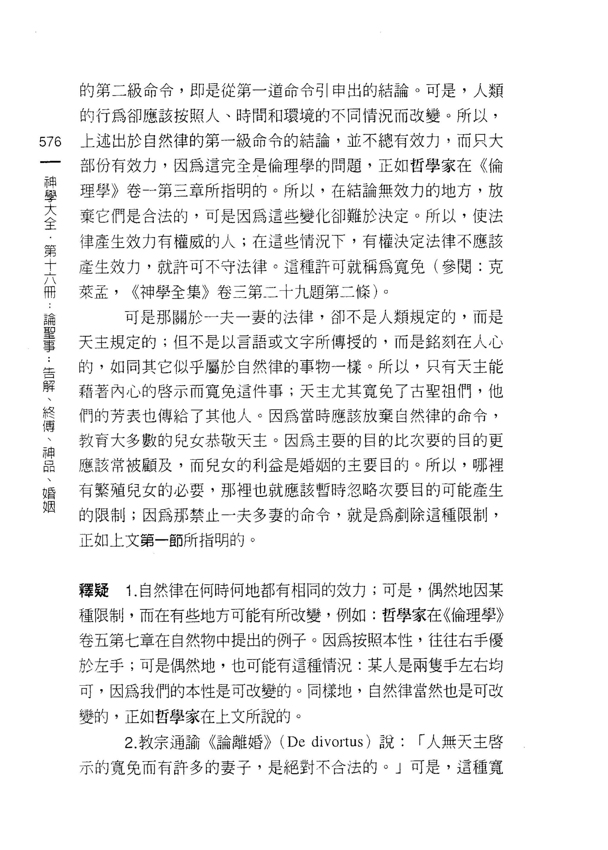 的第二級命令，即是從第一道命令引申出的結論。可是，人類

      的行為卻應該按照人、時間和環境的不同情況而改變。所以，

576   上述出於自然律的第一級命令的結論，並不總有效力，而只大
 一    部份有效力，因為這完全是倫理學的問題，正如哲學家在《倫
 神
 學    理學》卷一第三章所指明的。所以，在結論無效力的地方，放

 大    棄它們是合法的，可是因為這些變化卻難於決定。所以，使法
 全    律產生效力有權威的人;在這些情況下，有權決定法律不應該
 第    產生效力，就許可不守法律。這種許可就稱為寬兔(參閱:克
 十
 六    萊孟，   <<神學全集》卷三第二十九題第二條)。
 冊          可是那關於一夫一妻的法律，卻不是人類規定的，而是
 論    天主規定的;但不是以言語或文字所傳授的，而是銘刻在人心
 聖    的，如同其它似乎屬於自然律的事物一樣。所以，只有天主能
 事
 ﹒    藉著內心的啟示而寬免這件事;天主尤其寬免了古聖祖們，他

 告    們的芳表也傳給了其他人。因為當時應該放棄自然律的命令，

 解    教育大多數的兒女恭敬天主。因為主要的目的比次要的目的更
 、    應該常被顧及，而兒女的利益是婚姻的主要目的。所以，哪裡
 終
      有繁殖兒女的必要，那裡也就應該暫時忽略次要目的可能產生
 傳
 、    的限制;因為那禁止一夫多妻的命令，就是為創除這種限制，

 神    正如上文第一節所指明的。
 品
 、
      釋疑    1.自然律在何時何地都有相同的效力;可是，偶然地囡某
 婚
 姻    種限制，而在有些地方可能有所改變，例如:哲學家在《倫理學》

      卷五第七章在自然物中提出的例子。因為按照本性，往往右手優

      於左手;可是偶然地，也可能有這種情況:某人是兩隻手左右均

      可，因為我們的本性是可改變的。同樣地，自然律當然也是可改

      變的，正如哲學家在上文所說的。

            2. 教宗通諭《論離婚))   (De   divortus) 說:   r 人無天主啟

      示的寬兔而有許多的妻子，是絕對不合法的。」可是，這種寬
 