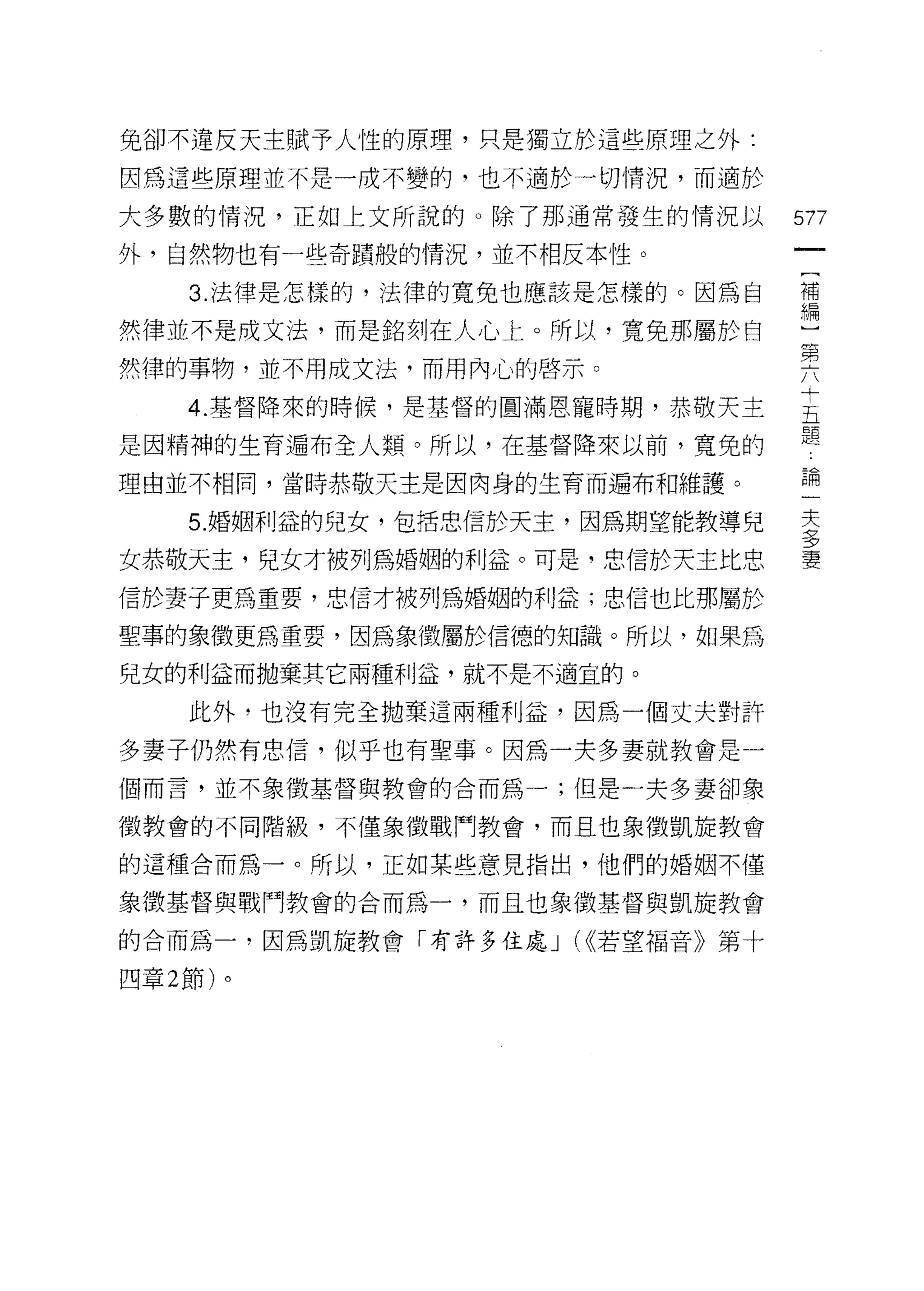 兔卻不違反天主賦予人性的原理，只是獨立於這些原理之外:

因為這些原理並不是一成不變的，也不適於一切情況，而適於

大多數的情況，正如上文所說的。除了那通常發生的情況以        577
外，自然物也有一些奇蹟般的情況，並不相反本性。

     3. 法律是怎樣的，法律的寬免也應該是怎樣的。因為自   補
                                  ?扁
然律並不是成文法，而是銘刻在人心上。所以，寬兔那屬於自
                                  弟
然律的事物，並不用成文法，而用內心的啟示。
    4 基督降來的時候，是基督的圓滿恩寵時期，恭破天主     E
是因精神的生育遍布全人類。所以，在基督降束以前，寬兔的       題
理由並不相間，當時恭敬天主是因肉身的生育而遍布和維護。       已伺




    5. 婚姻利益的兒女，包括忠信於天主，因為期望能教導兒   去
                                  三?
女恭敬天主，兒女才被列為婚姻的利益。可是，忠信於天主比忠      妻

信於妻子更為重要，忠信才被列為婚姻的利益;忠信也比那屬於

聖事的象徵更為重要，因為象徵屬於信德的知識。所以，如果為

兒女的利益而拋棄其它兩種利益，就不是不適宜的。

    此外，也沒有完全拋棄這兩種利益，因為一個丈夫對許

多妻子仍然有忠信，似乎也有聖事。因為一夫多妻就教會是一
個而言，並不象徵基督與教會的合而為一;但是一夫多妻卻象

徵教會的不同階級，不僅象徵戰鬥教會，而且也象徵凱旋教會

的這種合而為一。所以，正如某些意見指出，他們的婚姻不僅

象徵基督與戰鬥教會的合而為一，而且也象徵基督與凱旋教會

的合而為一，因為凱旋教會「有許多住處 J (<<若望褔音》第十

四章 2 節)。
 