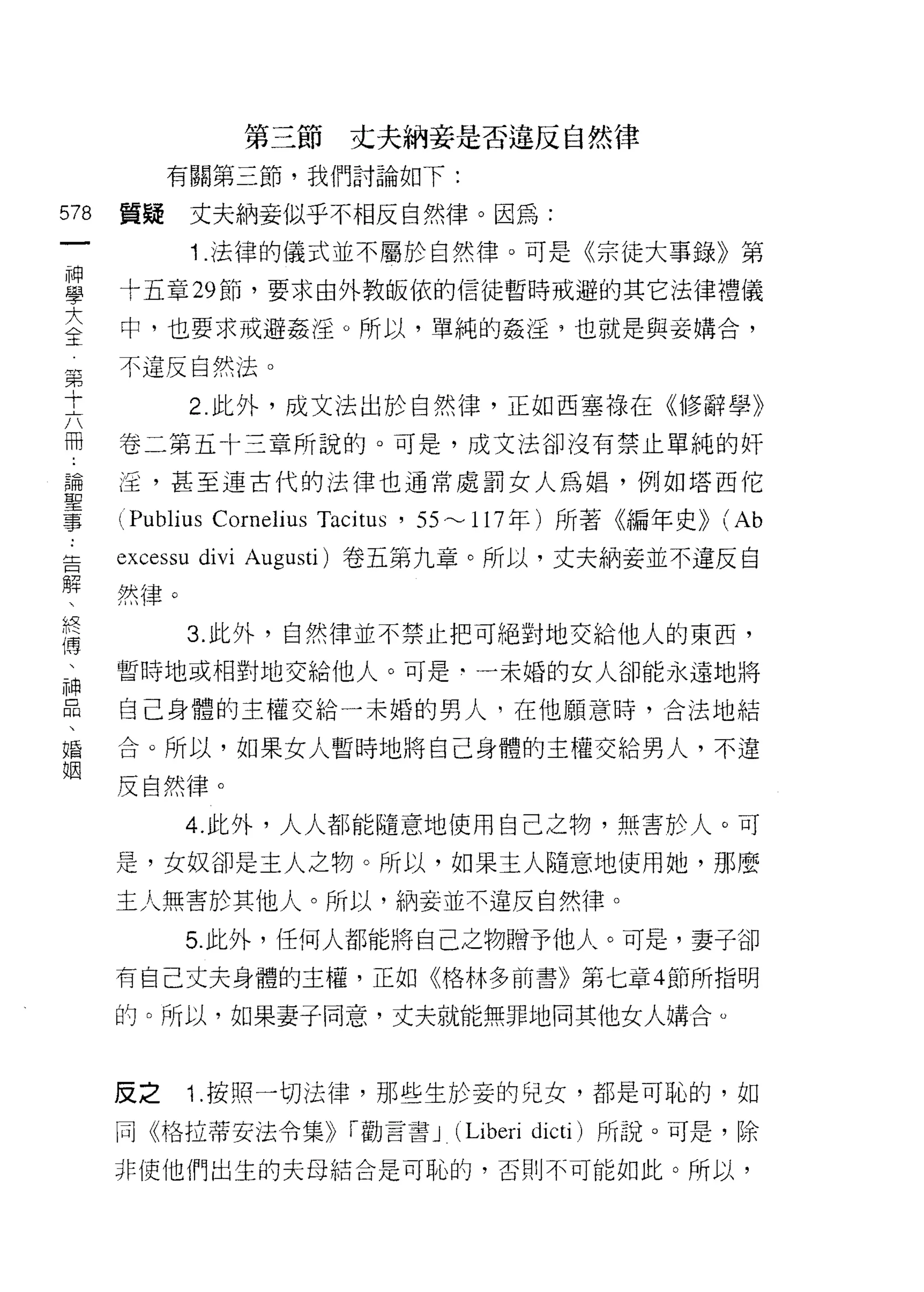 第三節丈夫納妾是否違反自然律
              有關第三節，我們討論如下:

578      質疑     丈夫納妾似乎不相反自然律。因為:
     一
                1 .法律的儀式並不屬於自然律。可是《宗徒大事錄》第
     神
     學   十五章 29 節，要求由外教皈依的信徒暫時戒避的其它法律禮儀

     大   中，也要求戒避姦淫。所以，單純的姦淫，也就是與妾購合，

 第全      不違反自然法。
 十
 六              2 此外，成文法出於自然律，正如西塞祿在《修辭學》
 冊
 :       卷二第五卡三章所說的。可是，成文法卻沒有禁止單純的奸
 請
         淫，甚至連古代的法律也通常處罰女人為蝠，例如塔西信
 聖
 事
 :       心ublius Cornelius Tacitus ' 55 ~ 117 年)所著《編年史)) (Ab
 告       excessu divi   Augusti) 卷五第九章。所以，丈夫納妾並不違反自
 解
 、       然律。
 終
 傳              3. 此外，自然律並不禁止把可絕對地交給他人的東西，
 、
 神       暫時地或相對地交給他人。可是‘一未婚的女人卻能永遠地將
 品
         自己身體的主權交給一未婚的男人，在他願意時，合法地結
 、
 婚       合。所以，如果女人暫時地將自己身體的主權交給男人，不違
 姻
         反自然律。
                4. 此外，人人都能隨意地使用自己之物，無害於人。可

         是，女奴卻是主人之物。所以，如果主人隨意地使用她，那麼
         主人無害於其他人。所以，納妾並不違反自然律。

                5. 此外，任何人都能將自己之物贈予他人。可是，妻子卻
         有自己丈夫身體的主權，正如《格林多前書》第七章 4 節所指明

         的。所以，如果妻子同意，丈夫就能無罪地向其他女人搞合。



         反之     1 .按照一切法律，那些生於妾的兒女，都是可恥的，如
         同《格拉蒂安法令集)) í 勸言書 J       (Liberi   dicti) 所說。可是，除

         非使他們出生的夫母結合是可恥的，否則不可能如此。所以，
 