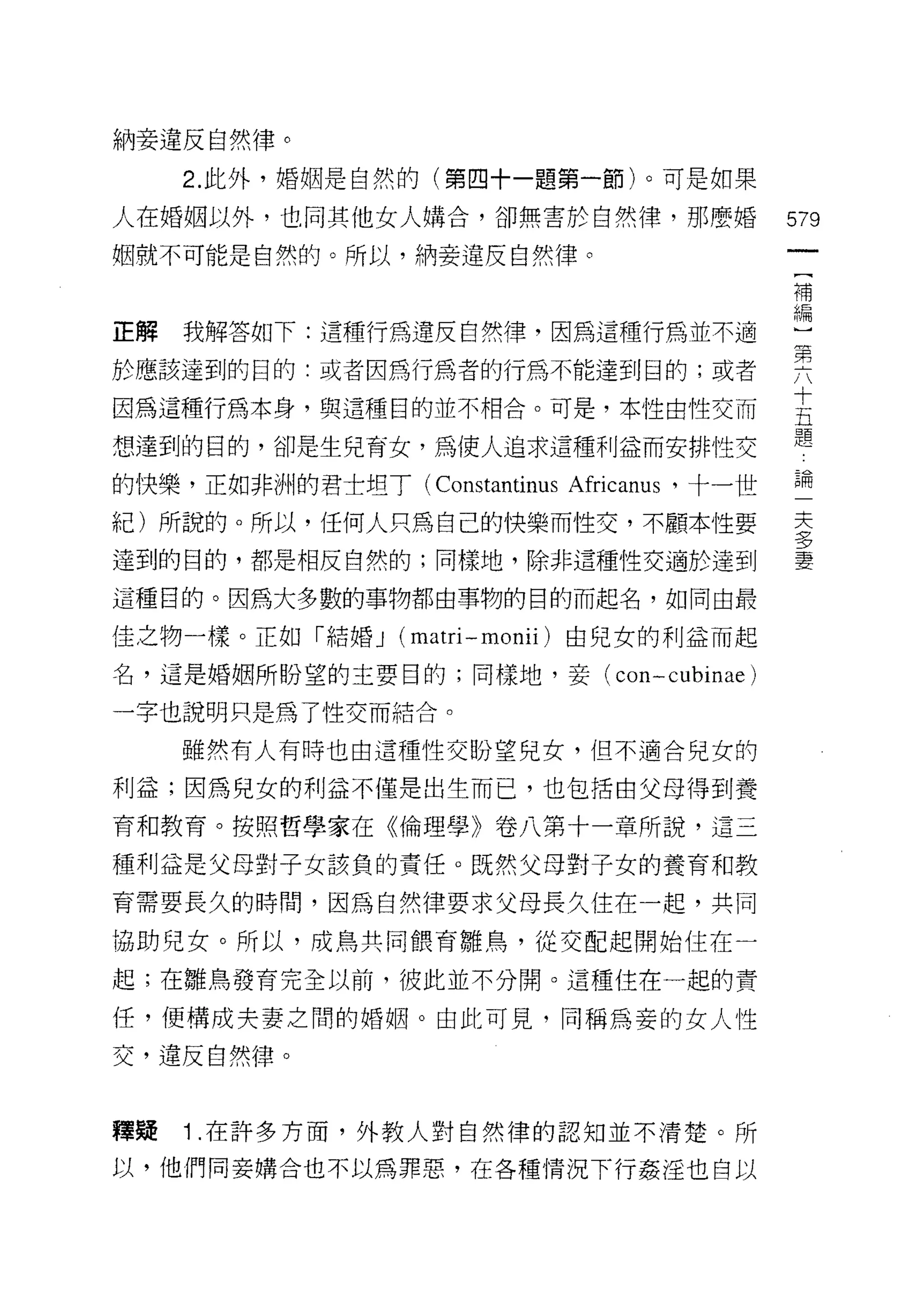 納妾違反自然律。
     2. 此外，婚姻是自然的(第四十一題第一節)。可是如果

人在婚姻以外，也同其他女人購合，卻無害於自然律，那麼婚                  579
姻就不可能是自然的。所以，納妾違反自然律。
                                             補


正解 我解答如下:這種行為違反自然律，因為這種行為並不過                 盟
於應該達到的目的:或者因為行為者的行為不能達到目的;或者                 要
                                             十
因為這種行為本身，與這種目的並不相合。可是，本性由性交而
                                             五
                                             題
想達到的目的，卻是生兒育女，為使人追求這種利益而安排性交

的快樂，正如非洲的君士坦了 (Constantinus Africanus '十一世   論
紀)所說的。所以，任何人只為自己的快樂而性交，不顧本性要                 主
達到的目的，都是相反自然的;同樣地，除非這種性交適於達到                 量

這種目的。因為大多數的事物都由事物的目的而起名，如同由最

佳之物一樣。正如「結婚 J     (matri - monii )由兒女的利益而起
名，這是婚姻所盼望的主要日的;同樣地，妾 (con-cubinae)

一字也說明只是為了性交而結合。
     雖然有人有時也由這種性交盼望兒女，但不適合兒女的

利益;因為兒女的利益不僅是出生而己，也包括由父母得到養

育和教育。按照哲學家在《倫理學》卷八第十一章所說，這三

種利益是父母對子女該負的責任。既然父母對子女的養育和教
育需要長久的時間，因為自然律要求父母長久住在一起，共同

協助兒女。所以，成鳥共同餵育雛鳥，從交配起開始住在一

起;在雛鳥發育完全以前，彼此並不分開。這種住在一起的責

任，便構成夫妻之間的婚姻。由此可見，同稱為妾的女人性

交，違反自然律。


釋疑   1 .在許多方面，外教人對自然律的認知並不清楚。所
以，他們同妾購合也不以為罪惡，在各種情況下行姦淫也自以
 
