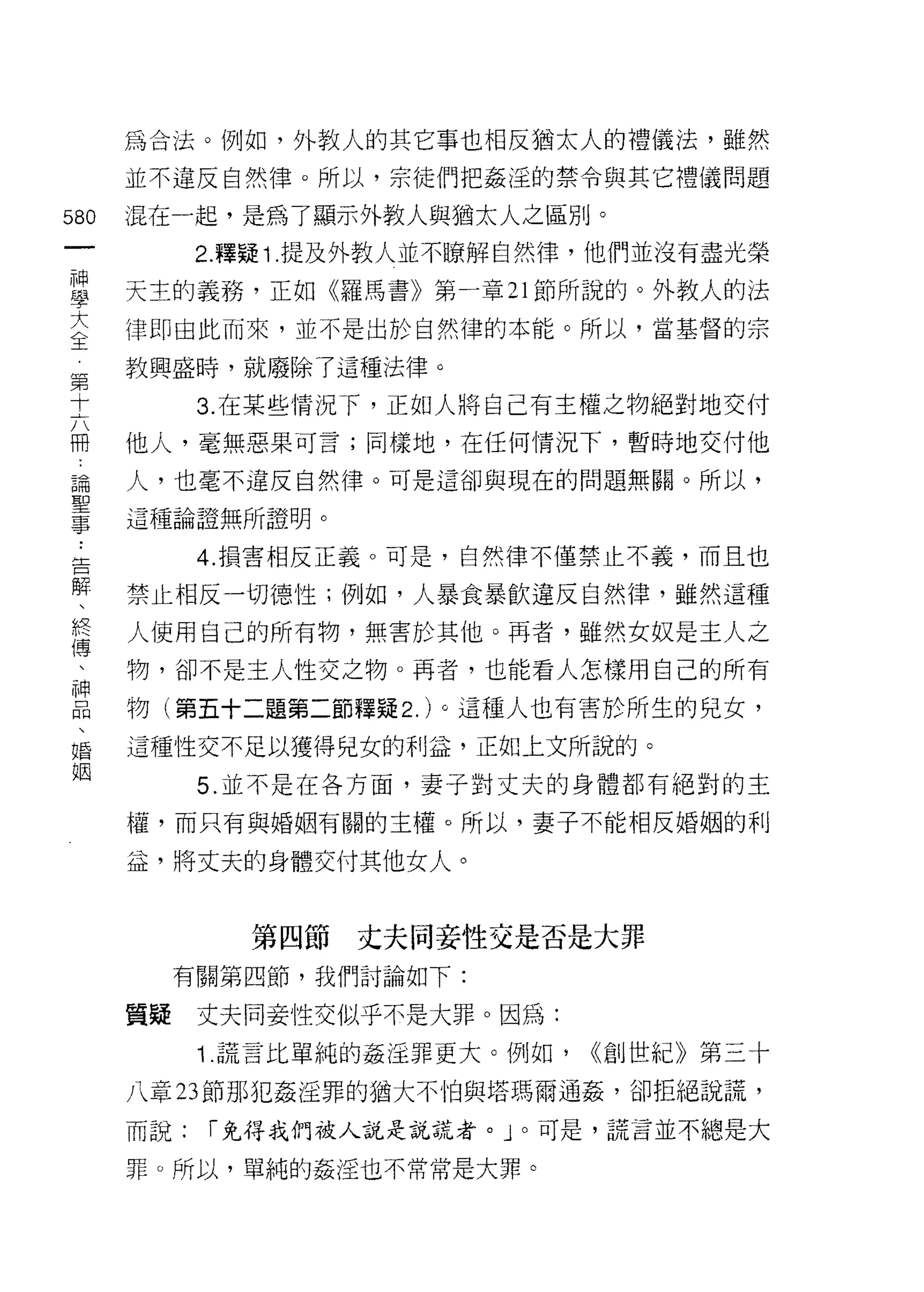 為合法。例如，外教人的其它事也相反猶太人的禮儀法，雖然
    並不違反自然律。所以，宗徒們把姦淫的禁令與其它禮儀問題
叫   混在一起，是為了顯示外教人與猶太人之區別。
一
          2. 釋疑 î .提及外教人並不瞭解自然律，他們並沒有盡光榮
神
學   天主的義務，正如《羅馬書》第一章 21 節所說的。外教人的法

大   律即由此而來，並不是出於自然律的本能。所以，當基督的宗
全   教興盛時，就廢除了這種法律。
第         3. 在某些情況下，正如人將自己有主權之物絕對地交付
十
    他人，毫無惡果可言;同樣地，在任何情況下，暫時地交付他
六
冊   人，也毫不違反自然律。可是這卻與現在的問題無關。所以，

論   這種論證無所證明。

聖         4. 損害相反正義。可是，自然律不僅禁止不義，而且也
事   禁止相反一切德性;例如，人暴食暴飲違反自然律，雖然這種
﹒
    人使用自己的所有物，無害於其他。再者，雖然女奴是主人之
告
解   物，卻不是主人性交之物。再者，也能看人怎樣用自己的所有

、   物(第五十二題第二節釋疑 2. )。這種人也有害於所生的兒女，
終   這種性交不足以獲得兒女的利益，正如上文所說的。
傅         5. 並不是在各方面，妻子對丈夫的身體都有絕對的主
、
    權，而只有與婚姻有關的主權。所以，妻子不能相反婚姻的利
神
品   益，將丈夫的身體交付其他女人。
、
婚           第四節丈夫同妾性交是否是大罪
姻        有關第四節，我們討論如下:

    質疑    丈夫同妾性交似乎不是大罪。因為:
          1 謊言比單純的姦淫罪更大。例如，   <(創世紀》第三十

    八章 23 節那犯姦淫罪的猶大不怕與塔瑪爾通姦，卻拒絕說謊，

    而說:   í 免得我們被人說是說謊者。」。可是，謊言並不總是大

    罪。所以，單純的姦淫也不常常是大罪。
 