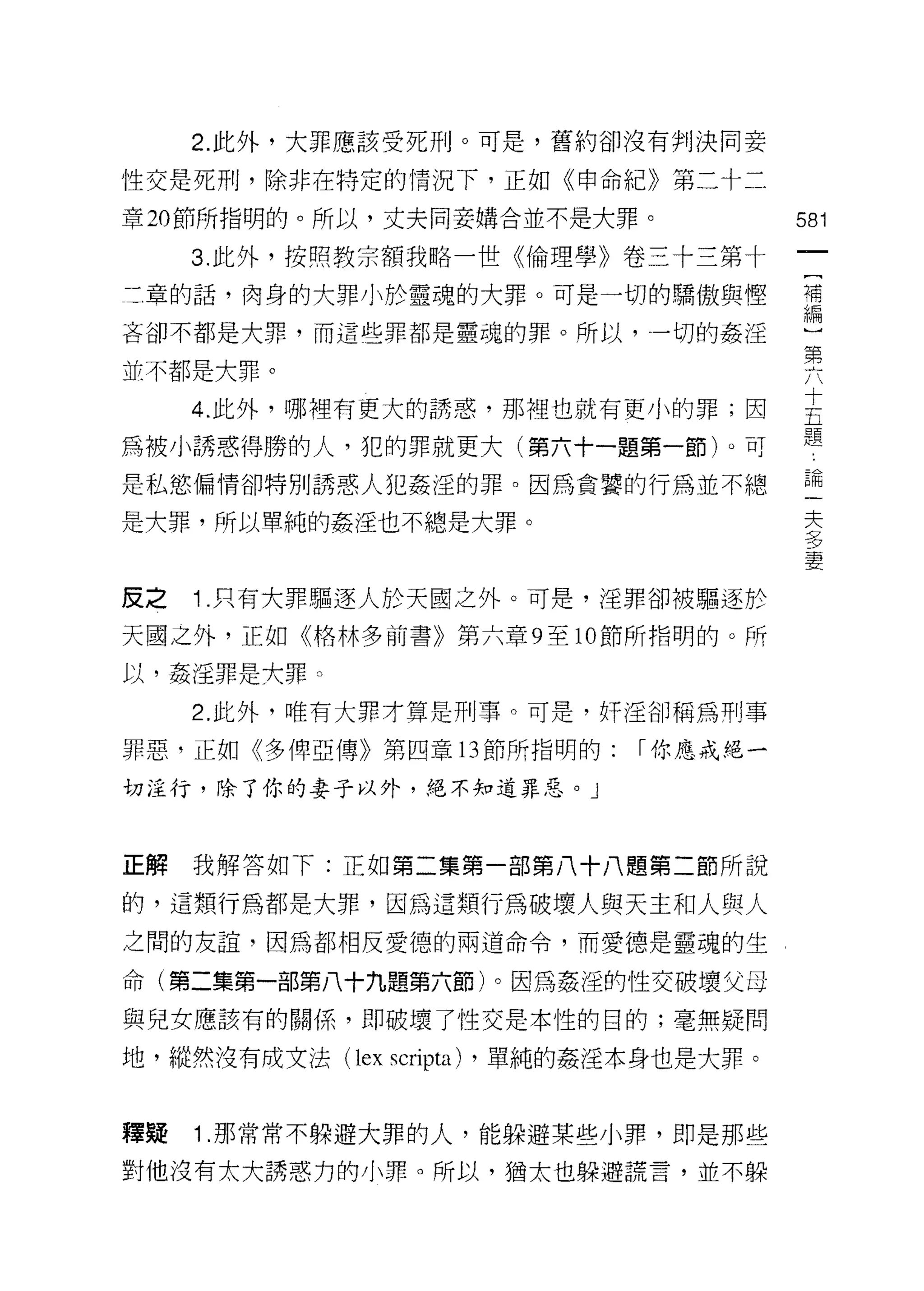 2. 此外，大罪應該受死刑。可是，舊約卻沒有判決同妾

性交是死刑，除非在特定的情況下，正如《申命紀》第二十二

章 20 節所指明的。所以，丈夫同妾購合並不是大罪。              581

     3. 此外，歧照教宗額我略一世《倫理學》卷三十三第十
三章的話，肉身的大罪小於靈魂的大罪。可是一切的驕傲與惶             補
                                        編

吝卻不都是大罪，而這些罪都是靈魂的罪。所以，一切的姦淫
                                        第
並不都是大罪。

     4 此外，哪裡有更大的誘惑，那裡也就有更小的罪;因          主
                                        題
為被小誘惑得勝的人，犯的罪就更大(第六十一題第一節卜可
是私慾偏情卻特別誘惑人犯姦淫的罪。因為貪囂的行為並不總             已間
                                         夫
是大罪，所以單純的姦淫也不總是大罪。                       夕
                                         夕
                                         妻

皮之   1 .只有大罪驅逐人於天國之外。可是，淫罪卻被驅逐於
天國之外，正如《格林多前書》第六章 9 至 10 節所指明的。所

以，姦淫罪是六罪。

     2. 此外，唯有大罪才算是刑事。可是，奸淫卻稱為刑事

罪惡，正如《多俾亞傳》第四章 13 節所指明的:      I 你應戒絕一

切注行，除了你的妻子以外，絕不知道罪惡。 J



正解   我解答如下:正如第二集第一部第八十八題第二節所說

的，這類行為都是大罪，因為這類行為破壞人與天主和人與人
之間的友誼，因為都相反愛德的兩道命令，而愛德是靈魂的生

命(第二集第一部第八十九題第六節)。因為姦淫的性交破壞父母

與兒女應該有的關係，即破壞了性交是本性的目的;毫無疑問

地，縱然沒有成文法( lex scripta) ，單純的姦淫本身也是大罪。


釋疑   1 .那常常不躲避大罪的人，能躲避某些小罪，即是那些
對他沒有太大誘惑力的小罪。所以，猶太也躲避謊言，並不躲
 