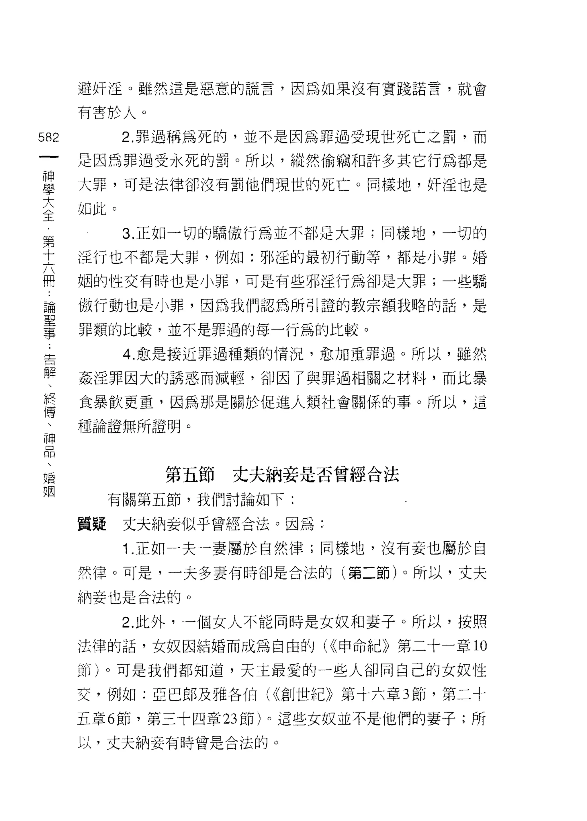 避奸淫。雖然這是惡意的謊言，因為如果沒有實踐諾言，就會

      有害於人。

582         2. 罪過稱為死的，並不是因為罪過受現世死亡之罰，而
 一    是因為罪過受永死的罰。所以，縱然偷竊和訐多其它行為都是
 神
 學    大罪，可是法律卻沒有罰他們現世的死亡。同樣地，奸淫也是

 大    如此。

 全          3. 正如一切的驕傲行為並不都是大罪;同樣地，一切的
 第    淫行也不都是大罪，例如:邪逅的最初行動等，都是小罪。婚
 十    姻的性交有時也是小罪，可是有些邪淫行為卻是大罪;一些驕
 六
 冊    傲行動也是小罪，因為我們認為所引證的教宗額我略的話，是

 論    罪類的比較，並不是罪過的每一行為的比較。

 聖          4. 愈是接近罪過種類的情況，愈加重罪過。所以，雖然
 事    姦淫罪因大的誘惑而減輕，卻因了與罪過相關之材料，而比暴
 告    食暴飲更重，因為那是關於促進人頹社會關係的事。所以，這
 解
 、    種論證無所證明。

 終
 傳             第五節   丈夫納妾是否曾經合法
 、         有關第五節，我們討論如下:
 神
      質疑    丈夫納妾似乎曾經合法。因為:
 口
 悶          1 .正如一夫一妻屬於自然律;同樣地，沒有妾也屬於自
 、    然律。可是，一夫多妻有時卻是合法的(第二節)。所以-丈夫

 婚    納妾也是合法的。
 姻          2. 此外，一個女人不能同時是女奴和妻子。所以，按照

      法律的話，女奴因結婚而成為自由的( <<申命紀》第二十一章 10

      節)。可是我們都知道，天主最愛的一些人卻同自己的女奴性

      交，例如:亞巴郎及雅各伯( <<創世紀》第十六章 3 節，第二十

      五章 6 節，第三十四章 23 節)。這些女奴並不是他們的妻子;所

      以，丈夫納妾有時曾是合法的。
 