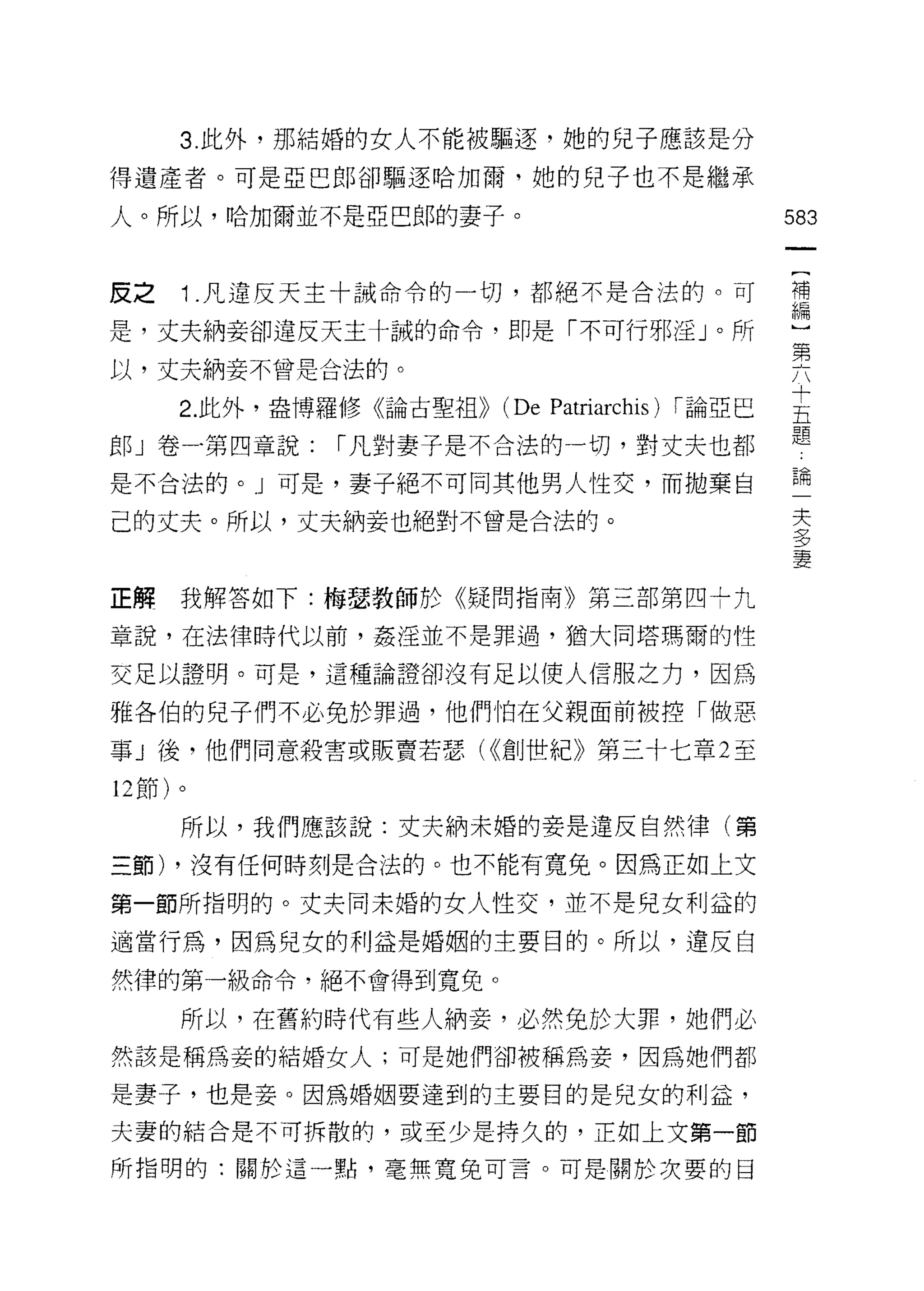 3 此外，那結婚的女人不能被驅逐，她的兒子應該是分

得遺產者。可是亞巴郎卻驅逐哈加爾，她的兒子也不是繼承

人。所以，哈加爾並不是亞巴郎的妻子。                    583


反之   1 .凡違反天主十誡命令的一切，都絕不是合法的。可        禮
                                      iF，開

是，丈夫納妾卻違反天主十誠的命令，即是「不可行邪淫」。所
                                      第
以，丈夫納妾不曾是合法的。

     2 此外，盎博羅{侈《論古聖祖))   (De   枷叫
                               Patr
                                仗甜
                                a叮

晨郎 」卷.第四章說: ["凡對妻子是不合法的一切，對丈夫也都
 盯
 F                                    題
                                      =6

是不合法的。 J 可是，妻子絕不可同其他男人性交，而拋棄自         E伺

                                        夫
己的丈夫。所以，丈夫納妾也絕對不曾是合法的。                  夕
                                        夕
                                        妻

正解我解答如下:梅瑟教師於《疑問指南》第三部第四十九

章說，在法律時代以前，姦淫並不是罪過，猶大同塔瑪爾的性

交足以證明。可是，這種論證卻沒有足以使人信服之力，因為

雅各伯的兒子們不必免於罪過，他們怕在父親面前被控「做惡

事」後，他們同意殺害或販賣若瑟( ((創世紀》第三十七章 2 至

12 節)。

     所以，我們應該說:丈夫納未婚的妻是違反自然律(第

三節) ，沒有任何時刻是合法的。也不能有寬免。因為正如上文

第一節所指明的。丈夫同未婚的女人性交，並不是兒女利益的

適當行為，因為兒女的利益是婚姻的主要目的。所以，違反自

然律的第一級命令，絕不會得到寬免。

     所以，在舊約時代有些人納妾，必然兔於大罪，她們必
然該是稱為妾的結婚女人;可是她們卻被稱為妾，因為她們都

是妻子，也是妾。因為婚姻要達到的主要目的是兒女的利益，
夫妻的結合是不可拆散的，或至少是持久的，正如上文第一節

所指明的:關於這一點，毫無寬兔可言。可是關於次要的目
 