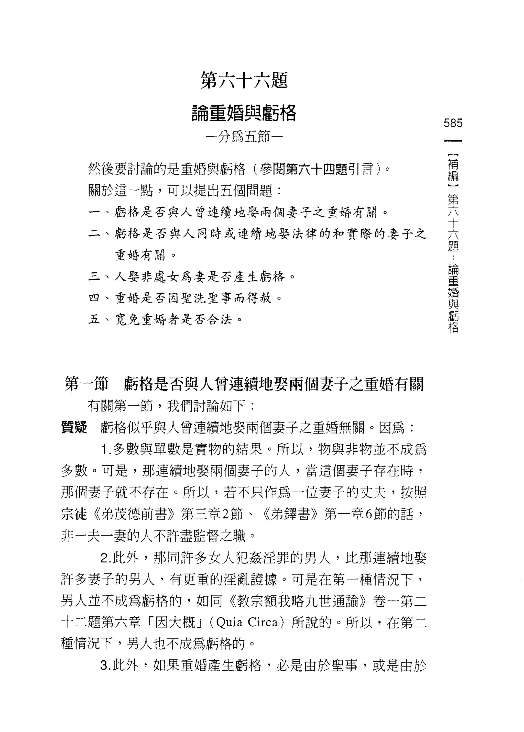 第六十六題
            論重婚與虧格
                                           585
                分為五節
                                            {
                                            補
  然後要討論的是重婚與虧格(參閱第六十四題引言)。                  編
  關於這一點，可以提出五個問題:
                                           第
  一、虧格是否與人曾連續地娶兩個妻子之重婚有關。                  六

  二、虧格是否與人同時或連續地娶法律的和實際的妻子之                六
                                           題
    重婚有關。
                                                論
  三、人娶非處女為妻是否產生虧格。
                                                重
                                                婚
  四、重婚是否因聖洗聖事而得赦。                               與
                                                虧
  五、寬免重婚者是否合法。                                  格




第一節虧格是否與人曾連續地娶兩個妻子之重婚有關
  有關第一節，我們討論如下:

質疑虧格似乎與人曾連續地娶兩個妻子之重婚無關。因為:

   1 .多數與單數是實物的結果。所以，物與非物並不成為
多數。可是，那連續地娶兩個妻子的人，當這個妻子存在時，

那個妻子就不存在。所以，若不只作為一位妻子的丈夫，按照
宗徒《弟茂德前書》第三章 2 節、《弟鐸書》第一章 6 節的話，

非一夫一妻的人不許盡監督之職。

   2. 此外，那間許多女人犯姦淫罪的男人，比那連續地娶
許多妻子的男人，有更重的淫亂證據。可是在第一種情況下，

男人並不成為虧格的，如同《教宗額我略九世通諭》卷一第二

十二題第六章「因大概 J   (Quia   Circa) 所說的。所以，在第二
種情況下，男人也不成為虧格的。
   3. 此外，如果重婚產生虧格，必是由於聖事，或是由於
 