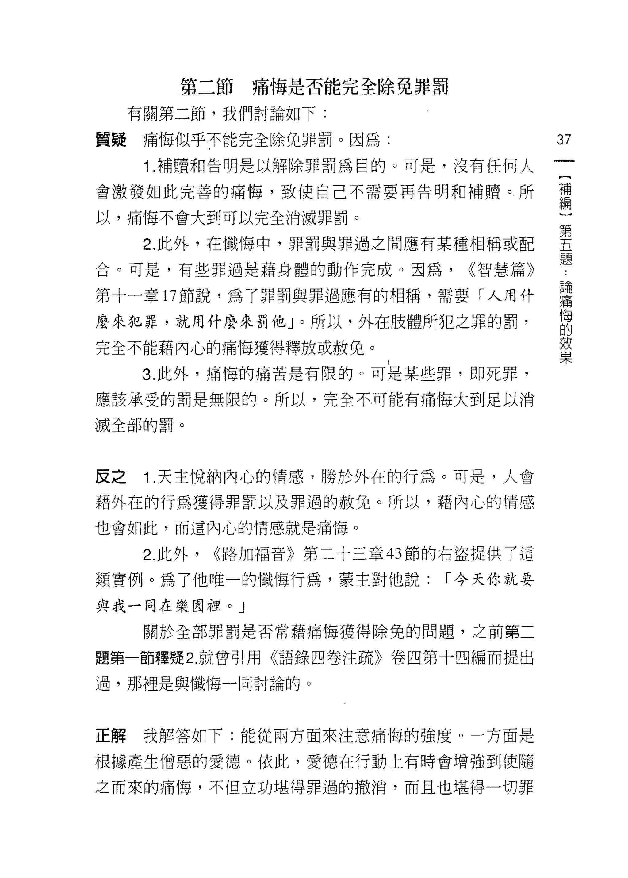 第三節痛悔是否能完全除免罪罰

     有關第二節，我們討論如下:

質疑    痛悔似乎不能完全除兔罪罰。因為:                  37
      1 .補贖和告明是以解除罪罰為目的。可是，沒有任何人
會激發如此完善的痛悔，致使自己不需要再告明和補贖。所              謂

以，痛悔不會大到可以完全消滅罪罰。

      2 此外，在懺悔中，罪罰與罪過之間應有某種相稱或配         空
合。可是，有些罪過是藉身體的動作完成。因為，         ((智慧篇》

第十一章口節說，為了罪罰與罪過應有的相稱，需要「人用什             置
麼來犯罪，就用什麼來罰他」。所以，外在肢體所犯之罪的罰，            自
完全不能藉內心的痛悔獲得釋放或赦免。                      效
                                        果
      3. 此外，痛悔的痛苦是有限的。可是某些罪，即死罪，

應該承受的罰是無限的。所以，完全不可能有痛悔大到足以消

滅全部的罰。




反之    1 .天主悅納內心的情感，勝於外在的行為。可是，人會
藉外在的行為獲得罪罰以及罪過的赦免。所以，藉內心的情感

也會如此，而這內心的情感就是痛悔。

      2. 此外，   <<路加福音》第二十三章的節的右盜提供了這

類實例。為了他唯一的懺悔行為，蒙主對他說:         ["今天你就要

與我一月在樂園裡。 J
      關於全部罪罰是否常藉痛悔獲得除兔的問題，之前第二

題第一節釋疑 2. 就曾引用《語錄四卷注疏》卷四第十四編而提出

過，那裡是與懺悔一同討論的。




正解    我解答如下:能從兩方面來注意痛悔的強度。一方面是

根據產生憎惡的愛德。依此，愛德在行動上有時會增強到使隨

之而來的痛悔，不但立功堪得罪過的撤消，而且也堪得一切罪
 